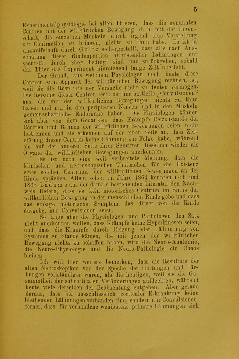 Experimentalphysiologie bei allen Thieren, dass die genannten Centien mit der willkürlichen Bewegung, d. h mit der Eigen- schaft die einzelnen Muskeln durch irgend eine Vorstellung zur Contraction zu bringen, nichts zu thun habe. Es ist ja unzweifelhaft durch Goltz sichergestellt, dass alle nach Aus- schälung dieser Rindenpartien auftretenden Lähmungen nur secundär durch Shok bedingt sind und zurückgehen, sobald das Thier das Experiment hinreichend lange Zeit überlebt. Der Grund, aus welchem Physiologen noch heute diese Centren zum Apparat der willkürlichen Bewegung rechnen, ist, weil sie die Resultate der Versuche nicht zu deuten vermögen. Die Reizung dieser Centren löst aber nur partielle „Convulsionen1' aus, die mit den willkürlichen Bewegungen nichts zu thun haben und nur in den peripheren Nerven und in den Muskeln gemeinschaftliche Endorgane haben. Die Physiologen können sich aber von dem Gedanken, dass Krämpfe Reizzustande der Centren und Bahnen der willkürlichen Bewegungen seien, nicht lostrennen und sie erkennen auf der eiuen Seite an, dass Zer- störung dieser Centren keine Lähmung zur Folge habe, während sie auf der anderen Seite ihrer Schriften dieselben wieder als Oigane der willkürlichen Bewegungen anerkennen. Es ist noch eine weit verbreitete Meinung, dass die klinischen und nekroskopischen Thatsachen für die Existenz eines solchen Centiums der willkürlichen Bewegungen an der Rinde sprächen. Allein schon im Jahre 1864 konnten ich und 1865 Lad am e aus der damals bestehenden Literatur den Nach- weis liefern, dass es kein motorisches Centrum im Sinne der willkürlichen Bewegung an der menschlichen Rinde gebe und dass das einzige motorische Symptom, das direct von der Rinde ausgehe, nur Convulsionen seien. So lange aber die Physiologen und Pathologen den Satz nicht anerkennen wollen, dass Krämpfe keine Hyperkinesen seien, und dass die Krämpfe durch Reizung oder Lähmung von Systemen zu Stande kämen, die mit jenen der willkürlichen Bewegung nichts zu schaffen haben, wird die Neuro-Anatomie, die Neuro-Physiologie und die Neuro-Pathologie ein Chaos bleiben. Ich will hier weiters bemerken, dass die Resultate der alten Nekroskopiker vor der Epoche der Härtungen und Fär- bungen vollständiger waren, als die heutigen, weil sie die Ge- sammtheit der subcorticalen Veränderungen aufdeckteu, während heute viele derselben der Beobachtung entgehen. Aber gerade daraus, dass bei ausschliesslich corticaler Erkrankung keine bleibenden Lähmungen vorhanden sind, sondern nur Convulsionen, ferner, dass für vorhandene wenigstens primäre Lähmungen sich