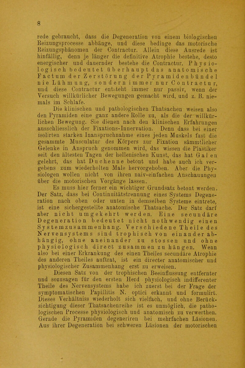 rede gebraucht, dass die Degeneration von einem biologischen Keizungsprocesse abhänge, und diese bedinge das motorische Reizungspbäuomen der Contractur. Allein diese Ausrede ist hinfällig, denn je länger die definitive Atrophie bestehe, desto energischer und dauernder bestehe die Contractur. Physio- logisch bedeutet überhaupt das anatomische Pactum der Zerstörung der Pyramidenbündel nie Lähmung, sondern immer nur Contractur, und diese Contractur entbteht immer nur passiv, wenn der Versuch willkürlicher Bewegungen gemacht wird, und z. ß. nie- mals im Schlafe. Die klinischen und pathologischen Thatsachen weisen also den Pyramiden eine ganz andere Eolle zu, als die der willkür- lichen Bewegung. Sie dieuen nach den klinischen Erfahrungen ausschliesslich der Fixations-Innervation. Denn dass bei einer isolirten starken Inanspruchnahme eines jeden Muskels fast die gesammte Musculatur des Körpers zur Fixation sämmtlicher Gelenke in Anspruch genommen wird, das wissen die PJastiker seit den ältesten Tagen der hellenischen Kunst, das hat Galen gelehrt, das hat Duchenne betont und habe auch ich ver- gebens zum wiederholten Male hervorgehoben. Aber die Phy- siologen wollen nicht von ihren naiv-einfachen Anschauungen über die motorischen Vorgänge lassen. Es muss hier ferner ein wichtiger Grundsatz betont werden. Der Satz, dass bei Continuitätstrennung eines Systems Degene- ration nach oben oder unten in demselben Systeme eintrete, ist eine sichergestellte anatomische Thatsache. Der Satz darf aber nicht umgekehrt werden. Eine secundäre Degeneration bedeutet nicht nothwendig einen Systemzusammenhang. Verschiedene Theile des Nervensystems sind trophischvon einander ab- hängig, ohne aneinander zu stossen uud ohne physiologisch direct zusammenzuhängen. Wenn also bei einer Erkrankung des einen Theiles secundäre Atrophie des auderen Theiles auftrat, ist ein directer anatomischer und physiologischer Zusammenhang erst zu erweisen. Diesen Satz von der trophischen Beeinflussung entfernter und sozusagen für den ersten Herd physiologisch indifferenter Theile des Nervensystems habe ich zuerst bei der Frage der symptomatischen Papillitis N. optici erkannt und formulirt. Dieses Verhältniss wiederholt sich vielfach, und ohne Berück- sichtigung dieser Thatsachenreihe ist es unmöglich, die patho- logischen Processe physiologisch und anatomisch zu verwerthen. Gerade die Pyramiden degeneriren bei mehrfachen Läsioneu. Aus ihrer Degeneration bei schweren Läsionen der motorischen