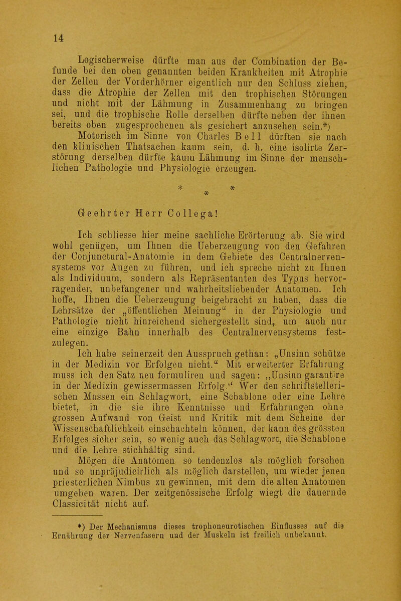 Logischerweise dürfte man aus der Combination der Be- funde bei den oben genannten beiden Krankheiten mit Atrophie der Zellen der Vorderhörner eigentlich nur den Schluss ziehen, dass die Atrophie der Zellen mit den trophischen Störungen und nicht mit der Lähmung in Zusammenhang zu bringen sei, und die trophische Rolle derselben dürfte neben der ihnen bereits oben zugesprochenen als gesichert anzusehen sein.*) Motorisch im Sinne von Charles Bell dürften sie nach den klinischen Thatsachen kaum sein, d. h. eine isolirte Zer- störung derselben dürfte kaum Lähmung im Sinne der mensch- lichen Pathologie und Physiologie erzeugen. * * * Geehrter Herr Collega! Ich schliesse hier meine sachliche Erörterung ab. Sie wird wohl genügen, um Ihnen die Ueberzeugung von den Gefahren der Coujunctural-Anatomie in dem Gebiete des Centralnerven- systeme vor Augen zu führen, und ich spreche nicht zu Ihnen als Individuum, sondern als Repräsentanten des Typus hervor- ragender, unbefangener und wahrheitsliebender Anatomen. Ich hoffe, Ihnen die Ueberzeugung beigebracht zu haben, dass die Lehrsätze der „öffentlichen Meinung in der Physiologie und Pathologie nicht hinreichend sichergestellt sind, um auch nur eine einzige Bahn innerhalb des Centrainervensystems fest- zulegen. Ich habe seinerzeit den Ausspruch gethan: „Unsinn schütze in der Medizin vor Erfolgen nicht. Mit erweiterter Erfahrung muss ich den Satz neu formuliren und sagen: „Unsinn garantire in der Medizin gewissermassen Erfolg.'4 Wer den schriftstelleri- schen Massen ein Schlagwort, eine Schablone oder eine Lehre bietet, in die sie ihre Kenntnisse und Erfahrungen ohne grossen Aufwand von Geist und Kritik mit dem Scheine der Wissenschaftlichkeit einschachteln können, der kann des grössten Erfolges sicher sein, so wenig auch das Schlagwort, die Schablone und die Lehre stichhältig sind. Mögen die Anatomen so tendenzlos als möglich forschen und so unpräjudiciilich als möglich darstellen, um wieder jenen priesterlichen Nimbus zu gewinnen, mit dem die alten Anatomen umgeben waren. Der zeitgenössische Erfolg wiegt die dauernde Classicität nicht auf. *) Der Mechanismus dieses trophoneurotischen Einflusses auf die Ernährung der Nervenfasern uud der Muskeln ist freilich unbekanufc.