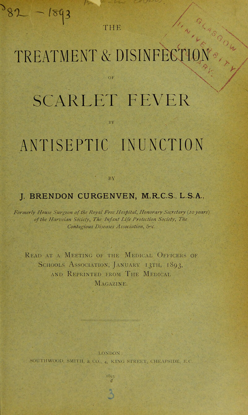 f^3 THE TREATMENT & DISINFECTION OK SCARLET FEVER BY ANTISEPTIC INUNCTION BY J. BRENDON CURGENVEN, M.R.C.S., L.S.A., Formerly House Surgeo7i of the Royal Free Hospital, Honorary Secretary (10years) of the Harveian Society, The Infant Life Protection Society, The Contagious Diseases Association, &rc. Read at a Meeting of the Medical Officers of Schools Association, January 13TH, 1893, and Reprinted from The Medical Magazine, LONDON: SOUTHWOOI), SMITH, & CO., 4, KING STREET, CHEAI'SIDE, ICC