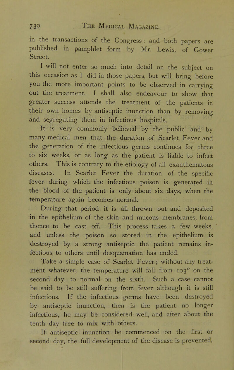 in the transactions of the Congress; and both papers are published in pamphlet form by Mr. Lewis, of Gower Street. I will not enter so much into detail on the subject on this occasion as I did in those papers, but will bring before you the more important points to be observed in carrying out the treatment. I shall also endeavour to show that greater success attends the treatment of the patients in their own homes by antiseptic inunction than by removing and segregating them in infectious hospitals. It is very commonly believed by the public and by many medical men that the duration of Scarlet Fever and the generation of the infectious germs continues for three to six weeks, or as long as the patient is liable to infect others. This is contrary to the etiology of all exanthematous diseases. In Scarlet Fever the duration of the specific fever during which the infectious poison is generated in the blood of the patient is only about six days, when the temperature again becomes normal. During that period it is all thrown out and deposited in the epithelium of the skin and mucous membranes, from thence to be cast off. This process takes a few weeks, and unless the poison so stored in the epithelium is destroyed by a strong antiseptic, the patient remains in- fectious to others until desquamation has ended. Take a simple case of Scarlet Fever ; without any treat- ment whatever, the temperature will fall from 1030 on the second day, to normal on the sixth. Such a case cannot be said to be still suffering from fever although it is still infectious. If the infectious germs have been destroyed by antiseptic inunction, then is the patient no longer infectious, he may be considered well, and after about the tenth day free to mix with others. If antiseptic inunction be commenced on the first or second day, the full development of the disease is prevented,