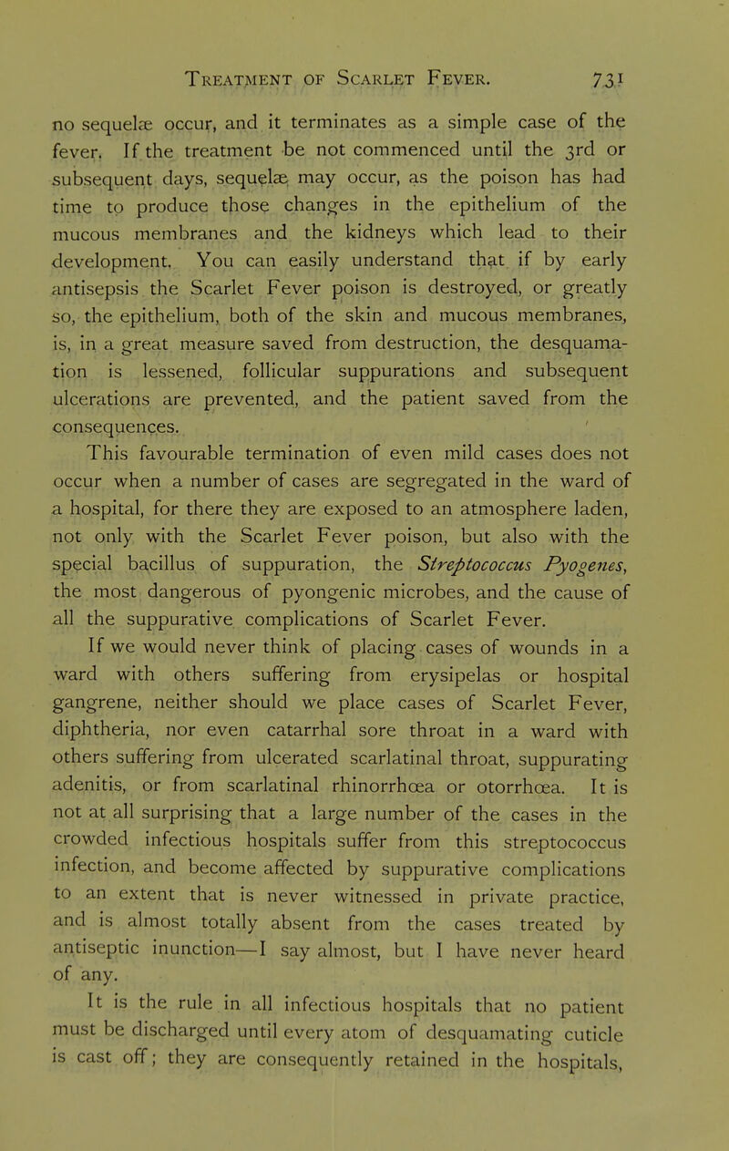 no sequela? occur, and it terminates as a simple case of the fever. If the treatment be not commenced until the 3rd or subsequent days, sequelae may occur, as the poison has had time to produce those changes in the epithelium of the mucous membranes and the kidneys which lead to their development. You can easily understand that if by early antisepsis the Scarlet Fever poison is destroyed, or greatly so, the epithelium, both of the skin and mucous membranes, is, in a great measure saved from destruction, the desquama- tion is lessened, follicular suppurations and subsequent ulcerations are prevented, and the patient saved from the consequences. This favourable termination of even mild cases does not occur when a number of cases are segregated in the ward of a hospital, for there they are exposed to an atmosphere laden, not only with the Scarlet Fever poison, but also with the special bacillus of suppuration, the Streptococcus Pyogenes, the most dangerous of pyongenic microbes, and the cause of all the suppurative complications of Scarlet Fever. If we would never think of placing cases of wounds in a ward with others suffering from erysipelas or hospital gangrene, neither should we place cases of Scarlet Fever, diphtheria, nor even catarrhal sore throat in a ward with others suffering from ulcerated scarlatinal throat, suppurating adenitis, or from scarlatinal rhinorrhcea or otorrhcea. It is not at all surprising that a large number of the cases in the crowded infectious hospitals suffer from this streptococcus infection, and become affected by suppurative complications to an extent that is never witnessed in private practice, and is almost totally absent from the cases treated by antiseptic inunction—I say almost, but I have never heard of any. It is the rule in all infectious hospitals that no patient must be discharged until every atom of desquamating cuticle is cast off; they are consequently retained in the hospitals,