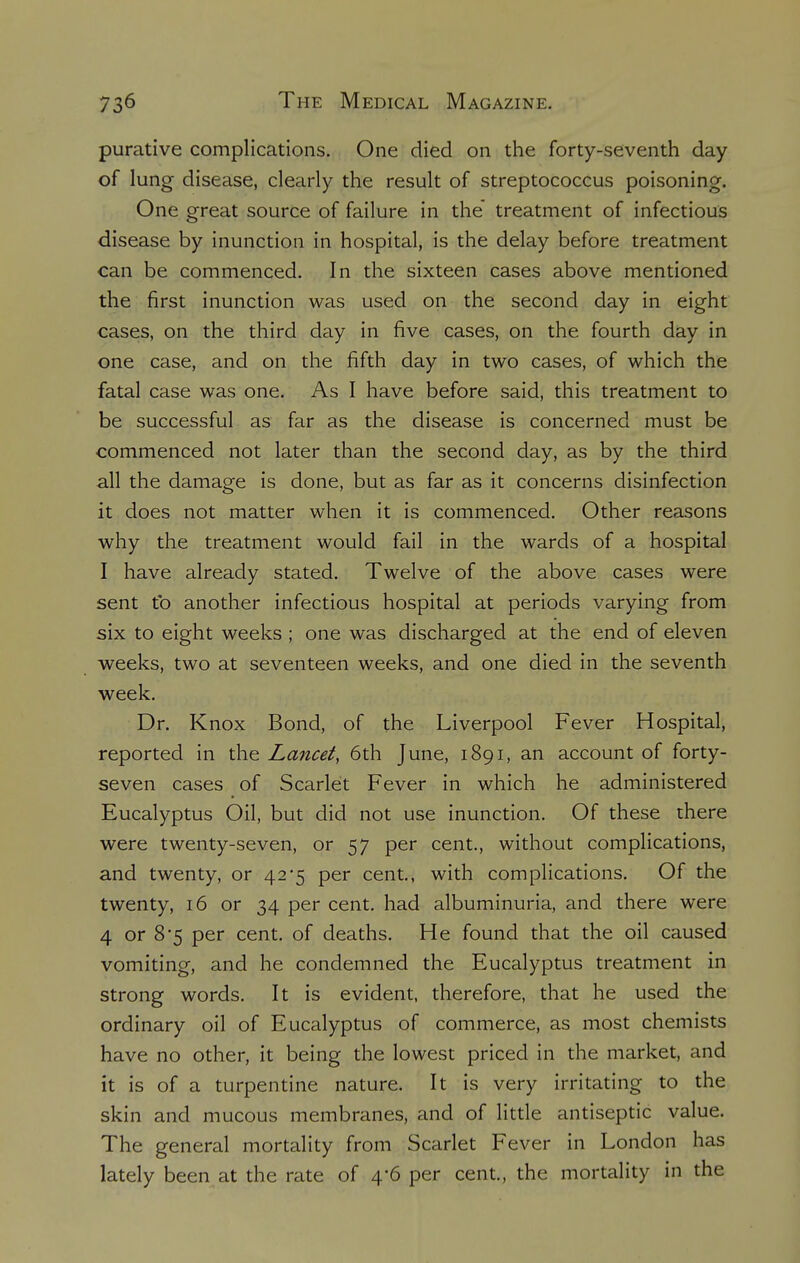 purative complications. One died on the forty-seventh day of lung disease, clearly the result of streptococcus poisoning. One great source of failure in the treatment of infectious disease by inunction in hospital, is the delay before treatment can be commenced. In the sixteen cases above mentioned the first inunction was used on the second day in eight cases, on the third day in five cases, on the fourth day in one case, and on the fifth day in two cases, of which the fatal case was one. As I have before said, this treatment to be successful as far as the disease is concerned must be commenced not later than the second day, as by the third all the damage is done, but as far as it concerns disinfection it does not matter when it is commenced. Other reasons why the treatment would fail in the wards of a hospital I have already stated. Twelve of the above cases were sent to another infectious hospital at periods varying from six to eight weeks ; one was discharged at the end of eleven weeks, two at seventeen weeks, and one died in the seventh week. Dr. Knox Bond, of the Liverpool Fever Hospital, reported in the Lancet, 6th June, 1891, an account of forty- seven cases of Scarlet Fever in which he administered Eucalyptus Oil, but did not use inunction. Of these there were twenty-seven, or 57 per cent., without complications, and twenty, or 42*5 per cent., with complications. Of the twenty, 16 or 34 per cent, had albuminuria, and there were 4 or 8*5 per cent, of deaths. He found that the oil caused vomiting, and he condemned the Eucalyptus treatment in strong words. It is evident, therefore, that he used the ordinary oil of Eucalyptus of commerce, as most chemists have no other, it being the lowest priced in the market, and it is of a turpentine nature. It is very irritating to the skin and mucous membranes, and of little antiseptic value. The general mortality from Scarlet Fever in London has lately been at the rate of 4-6 per cent., the mortality in the