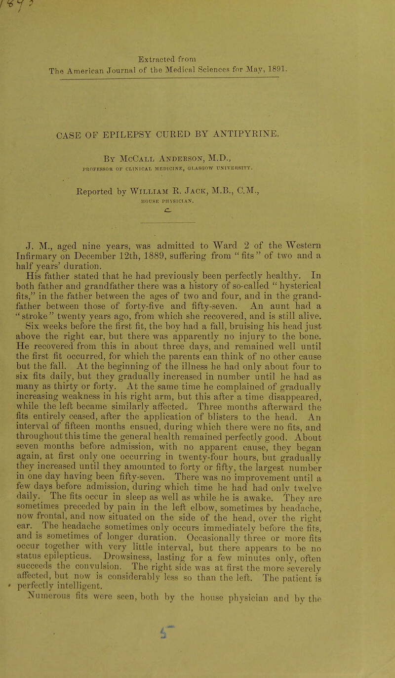 Extracted from The American Journiil of the Medical Sciences fnr May, 1891. CASE OF EPILEPSY CURED BY ANTIPYRINE. By McCall Andebsox, M.D., PROFKSSOIt OF CLINICAL MF.DICINE, GLASGOW UNIVER.SITY. Reported by William R. Jack, M.B., CM., HOUSE PHYSICIAN. J. M., aged nine years, was admitted to Ward 2 of the Western Infirmary on December 12th, 1889, suffering from fits of two and a half years' duration. His father stated that he had previously been perfectly healthy. In both father and grandfather there was a history of so-called  hysterical fits, in the father between the ages of two and four, and in the grand- father between those of forty-five and fifty-seven. An aunt had a stroke twenty years ago, from which she recovered, and is still alive. Six weeks before the first fit, the boy had a fall, bruising his head just above the right ear, but there was apparently no injury to the bone. He recovered from this in about three days, and remained well until the first fit occurred, for which the parents can think of no other cause but the fall. At the beginning of the illness he had only about four to six fits daily, but they gradually increased in number until he had as many as thirty or forty. At the same time he complained of gradually increasing weakness in his right arm, but this after a time disappeared, while the left became similarly affected.. Three months afterward the fits entirely ceased, after the application of blisters to the head. An interval of fifteen months ensued, during which there were no fits, and throughout this time the general health remained perfectly good. About seven months before admission, with no apparent cause, they began again, at first only one occurring in twenty-four hours, but gradually they increased until they amounted to forty or fifty, the largest number in one day having been fifty-seven. There was no improvement until a few days before admission, during which time he had had only twelve daily. The fits occur in sleep as well as while he is awake. They are sometimes preceded by pain in the left elbow, sometimes by headache, now frontal, and now situated on the side of the head, over the right ear. _ The headache sometimes only occurs immediately before the fits, and is sometimes of longer duration. Occasionally three or more fits occur together with very little interval, but there appears to be no status epilepticus. Drowsiness, lasting for a few minutes only, often succeeds the convulsion. The right side was at first the more severely affected, but now is considerably less so than the left. The patient is perfectly intelligent. Numerous fits were seen, both by the house physician and by the