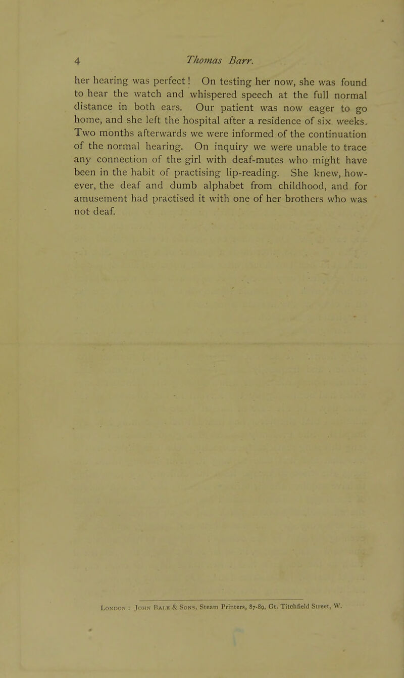 her hearing was perfect! On testing her now, she was found to hear the watch and whispered speech at the full normal distance in both ears. Our patient was now eager to go home, and she left the hospital after a residence of six weeks. Two months afterwards we were informed of the continuation of the normal hearing. On inquiry we were unable to trace any connection of the girl with deaf-mutes who might have been in the habit of practising lip-reading. She knew, how- ever, the deaf and dumb alphabet from childhood, and for amusement had practised it with one of her brothers who was not deaf. London : John Rai.k & Sons, Steam rrinters, 87-89, Gt. Titclifield Street, W.