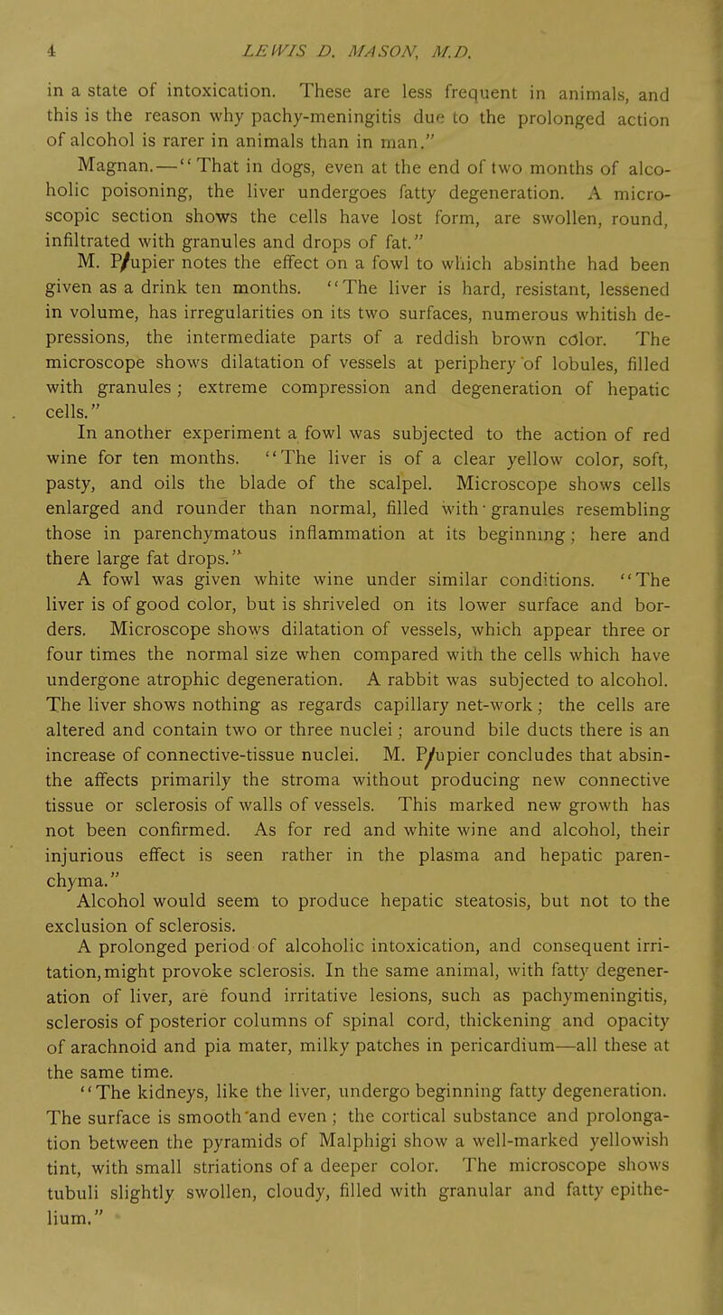 in a state of intoxication. These are less frequent in animals, and this is the reason why pachy-meningitis due to the prolonged action of alcohol is rarer in animals than in man. Magnan. — That in dogs, even at the end of two months of alco- holic poisoning, the liver undergoes fatty degeneration. A micro- scopic section shows the cells have lost form, are swollen, round, infiltrated with granules and drops of fat. M. P/upier notes the effect on a fowl to which absinthe had been given as a drink ten months. The liver is hard, resistant, lessened in volume, has irregularities on its two surfaces, numerous whitish de- pressions, the intermediate parts of a reddish brown color. The microscope shows dilatation of vessels at periphery of lobules, filled with granules; extreme compression and degeneration of hepatic cells. In another experiment a fowl was subjected to the action of red wine for ten months. The liver is of a clear yellow color, soft, pasty, and oils the blade of the scalpel. Microscope shows cells enlarged and rounder than normal, filled with- granules resembling those in parenchymatous inflammation at its beginning; here and there large fat drops. A fowl was given white wine under similar conditions. The liver is of good color, but is shriveled on its lower surface and bor- ders. Microscope shows dilatation of vessels, which appear three or four times the normal size when compared with the cells which have undergone atrophic degeneration. A rabbit was subjected to alcohol. The liver shows nothing as regards capillary net-work; the cells are altered and contain two or three nuclei; around bile ducts there is an increase of connective-tissue nuclei. M. P/upier concludes that absin- the affects primarily the stroma without producing new connective tissue or sclerosis of walls of vessels. This marked new growth has not been confirmed. As for red and white wine and alcohol, their injurious effect is seen rather in the plasma and hepatic paren- chyma. Alcohol would seem to produce hepatic steatosis, but not to the exclusion of sclerosis. A prolonged period of alcoholic intoxication, and consequent irri- tation, might provoke sclerosis. In the same animal, with fatty degener- ation of liver, are found irritative lesions, such as pachymeningitis, sclerosis of posterior columns of spinal cord, thickening and opacity of arachnoid and pia mater, milky patches in pericardium—all these at the same time. The kidneys, like the liver, undergo beginning fatty degeneration. The surface is smooth'and even ; the cortical substance and prolonga- tion between the pyramids of Malphigi show a well-marked yellowish tint, with small striations of a deeper color. The microscope shows tubuli slightly swollen, cloudy, filled with granular and fatty epithe- lium.