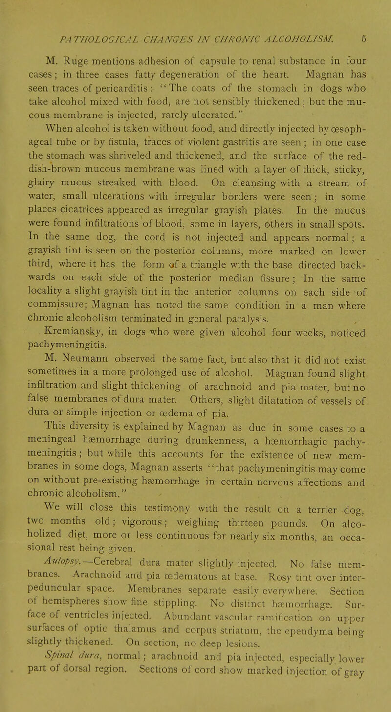 M. Ruge mentions adhesion of capsule to renal substance in four cases; in three cases fatty degeneration of the heart. Magnan has seen traces of pericarditis :  The coats of the stomach in dogs who take alcohol mixed with food, are not sensibly thickened ; but the mu- cous membrane is injected, rarely ulcerated. When alcohol is taken without food, and directly injected by oesoph- ageal tube or by fistula, traces of violent gastritis are seen ; in one case the stomach was shriveled and thickened, and the surface of the red- dish-brown mucous membrane was lined with a layer of thick, sticky, glairy mucus streaked with blood. On cleansing with a stream of water, small ulcerations with irregular borders were seen; in some places cicatrices appeared as irregular grayish plates. In the mucus were found infiltrations of blood, some in layers, others in small spots. In the same dog, the cord is not injected and appears normal; a grayish tint is seen on the posterior columns, more marked on lower third, where it has the form of a triangle with the base directed back- wards on each side of the posterior median fissure; In the same locality a slight grayish tint in the anterior columns on each side of commissure; Magnan has noted the same condition in a man where chronic alcoholism terminated in general paralysis. Kremiansky, in dogs who were given alcohol four weeks, noticed pachymeningitis. M. Neumann observed the same fact, but also that it did not exist sometimes in a more prolonged use of alcohol. Magnan found slight infiltration and slight thickening of arachnoid and pia mater, but no false membranes of dura mater. Others, slight dilatation of vessels of dura or simple injection or oedema of pia. This diversity is explained by Magnan as due in some cases to a meningeal haemorrhage during drunkenness, a hemorrhagic pachy- meningitis ; but while this accounts for the existence of new mem- branes in some dogs, Magnan asserts that pachymeningitis may come on without pre-existing haemorrhage in certain nervous affections and chronic alcoholism. We will close this testimony with the result on a terrier dog, two months old; vigorous; weighing thirteen pounds. On alco- holized diet, more or less continuous for nearly six months, an occa- sional rest being given. Autopsy.— Cerebral dura mater slightly injected. No false mem- branes. Arachnoid and pia oedematous at base. Rosy tint over inter- peduncular space. Membranes separate easily everywhere. Section of hemispheres show fine stippling. No distinct haemorrhage. Sur- face of ventricles injected. Abundant vascular ramification on upper surfaces of optic thalamus and corpus striatum, the ependyma being slightly thickened. On section, no deep lesions. Spinal (Jura, normal; arachnoid and pia injected, especially lower part of dorsal region. Sections of cord show marked injection of gray