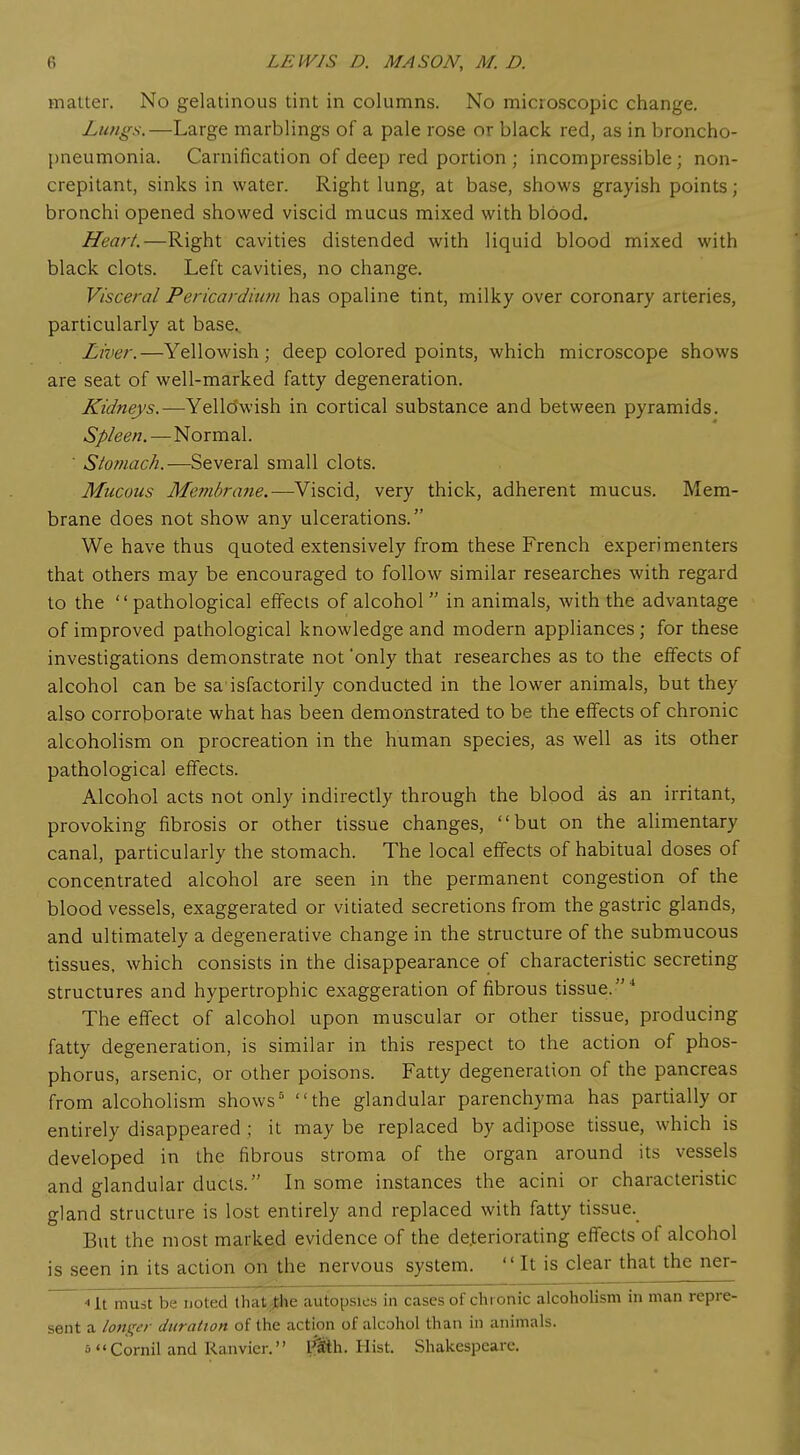 matter. No gelatinous tint in columns. No microscopic change. Lungs.—Large marblings of a pale rose or black red, as in broncho- pneumonia. Carnification of deep red portion; incompressible; non- crepitant, sinks in water. Right lung, at base, shows grayish points; bronchi opened showed viscid mucus mixed with blood. Heart.—Right cavities distended with liquid blood mixed with black clots. Left cavities, no change. Visceral Pericardium has opaline tint, milky over coronary arteries, particularly at base. Liver.—Yellowish; deep colored points, which microscope shows are seat of well-marked fatty degeneration. Kidneys.—Yellowish in cortical substance and between pyramids. Spleen.—Normal.  Stomach.—Several small clots. Mucous Membrafie.—Viscid, very thick, adherent mucus. Mem- brane does not show any ulcerations. We have thus quoted extensively from these French experimenters that others may be encouraged to follow similar researches with regard to the pathological effects of alcohol  in animals, with the advantage of improved pathological knowledge and modern appliances; for these investigations demonstrate not 'only that researches as to the effects of alcohol can be sa isfactorily conducted in the lower animals, but they also corroborate what has been demonstrated to be the effects of chronic alcoholism on procreation in the human species, as well as its other pathological effects. Alcohol acts not only indirectly through the blood as an irritant, provoking fibrosis or other tissue changes, but on the alimentary canal, particularly the stomach. The local effects of habitual doses of concentrated alcohol are seen in the permanent congestion of the blood vessels, exaggerated or vitiated secretions from the gastric glands, and ultimately a degenerative change in the structure of the submucous tissues, which consists in the disappearance of characteristic secreting structures and hypertrophic exaggeration of fibrous tissue.4 The effect of alcohol upon muscular or other tissue, producing fatty degeneration, is similar in this respect to the action of phos- phorus, arsenic, or other poisons. Fatty degeneration of the pancreas from alcoholism shows5 the glandular parenchyma has partially or entirely disappeared; it may be replaced by adipose tissue, which is developed in the fibrous stroma of the organ around its vessels and glandular ducts. In some instances the acini or characteristic gland structure is lost entirely and replaced with fatty tissue. But the most marked evidence of the deteriorating effects of alcohol is seen in its action on the nervous system.  It is clear that the ner- ~ ■< It must be noted thayfce autopsies in cases of chronic alcoholism in man repre- sent a longer duration of the action of alcohol than in animals, s Cornil and Ranvier. $Sh. Hist. Shakespeare.