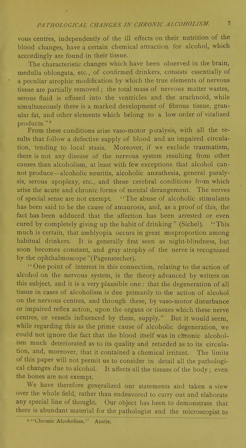 vous centres, independently of the ill effects on their nutrition of the blood changes, have a certain chemical attraction for alcohol, which accordingly are found in their tissue. The characteristic changes which have been observed in the brain, medulla oblongata, etc., of confirmed drinkers, consists essentially of a peculiar atrophic modification by which the true elements of nervous tissue are partially removed ; the total mass of nervous matter wastes, serous fluid is effused into the ventricles and the arachnoid, while simultaneously there is a marked development of fibrous tissue, gran- ular fat, and other elements which belong to a low order of vitalized products.6 From these conditions arise vaso-motor p iralysis, with all the re- sults that follow a defective supply of blood and an impaired circula- tion, tending to local stasis. Moreover, if we exclude traumatism, there is not any disease of the nervous system resulting from other causes than alcoholism, at least with few exceptions that alcohol can- not produce—alcoholic neuritis, alcoholic anaesthesia, general paraly- sis, serous apoplexy, etc., and those cerebral conditions from which arise the acute and chronic forms of mental derangement. The nerves of special sense are not exempt. The abuse of alcoholic stimulants has been said to be the cause of amaurosis, and, as a proof of this, the fact has been adduced that the affection has been arrested or even cured by completely giving up the habit of drinking  (Sichel). This much is certain, that amblyopia occurs in great misproportion among habitual drinkers. It is generally first seen as night-blindness, but soon becomes constant, and gray atrophy of the nerve is recognized by the ophthalmoscope (Pagenstecher). One point of interest in this connection, relating to the action of alcohol on the nervous system, is the theory advanced by writers on this subject, and it is a very plausible one : that the degeneration of all tissue in cases of alcoholism is due primarily to the action of alcohol on the nervous centres, and through these, by vaso-motor disturbance or impaired reflex action, upon the organs or tissues which these nerve centres, or vessels influenced by them, supply. But it would seem, while regarding this as the prime cause of alcoholic degeneration, we could not ignore the fact that the blood itself was in chronic alcohol- ism much deteriorated as to its quality and retarded as to its circula- tion, and, moreover, that it contained a chemical irritant. The limits of this paper will not permit us to consider in detail all the pathologi- cal changes due to alcohol. It affects all the tissues of the body ; even the bones are not exempt. We have therefore generalized our statements and taken a view over the whole field, rather than endeavored to carry out and elaborate any special line of thought. Our object has been to demonstrate that there is abundant material for the pathologist and the microscopist to «Chronic Alcoholism. Anstie.