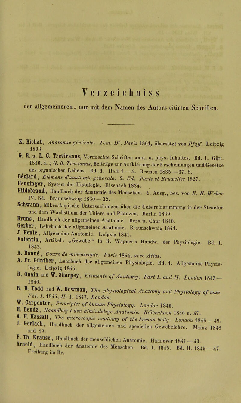 Verzeichniss der allgemeineren, nur mit dem Namen des Autors citirten Schriften. X. Bichat, Anatomie generale. Tom. IF. Paris 1801, übersetzt von Pf aff. Leipzig 1803. G. R. u. L. 0. Treviranus, Vermischte Schriften anat. u. phys. Inhaltes. Bd. 1. Gott. 1816.4.; G. R. Trevianus, Beiträge zur Aufklärung der Erscheinungen und Gesetze des orgaoischen Lebens. Bd. 1. Heft 1—4. Bremen 1835 —37. 8. Beclard, Elemens d'anatomie generale. 2. Ed. Paris et Bruxelles 1827. Heusinger, System der Histologie. Eisenach 1824. Hildebrand, Handbuch der Anatomie des Menschen. 4. Ausg., bes. von E. H. IVeber IV. Bd. Braunschweig 1830—32. Schwann, Mikroskopische Untersuchungen über die Uebereinstimmung in der Structur und dem Wachsthum der Thiere und Pflanzen. Berlin 1839. Bruns , Handbuch der allgemeinen Anatomie. Bern u. Chur 1840. Gerber , Lehrbuch der allgemeinen Anatomie. Braunschweig 1841. J. Henle, Allgemeine Anatomie. Leipzig 1841. Valentin, Artikel: „Gewebe“ in R. VVagner’s Ilandw. der Physiologie. Bd I 1842. A. Donn<$, Cours de microseopie. Paris 1844, avec Atlas. A. Fr. Günther, Lehrbuch der allgemeinen Physiologie. Bd. 1. Allgemeine Physio- logie. Leipzig 1845. R. duain and W. Sharpey, Elements of Anatomy. Parti, and II. London 1843 — 1846. R. B. Todd and W. Bowman, The physiological Anatomy and Physiology of man Vol. I. 1845, II. 1. 1847, London. W. Carpenter, Principles of human Physiology. London 1846. H. Bendz , Ilaandbog i den almindelige Anatomie. Kiöbenhavn 1846 u. 47. A. H. Hassall, The microseopie anatomy of the human body. London 1846 —49. J. berlach, Handbuch der allgemeinen und speciellen Gewebelehre. Mainz 1848 und 49. F. Th Krause, Handbuch der menschlichen Anatomie. Hannover 1841 — 43. Arnold, Handbuch der Anatomie des Menschen. Bd. I. 1845. Bd. II. 1845 — 47 Freiburg im Br.