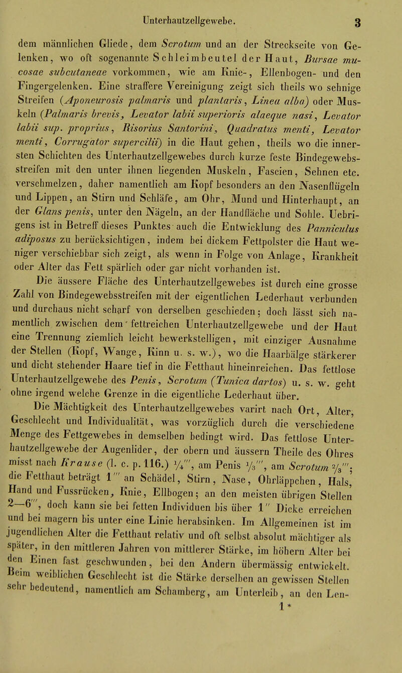 dein männlichen Gliede, dem Scrotum und an der Streckseite von Ge- lenken, wo oft sogenannte S eh leimbeutel der H aut, Bursae mu- cosae subcutaneae Vorkommen, wie am Knie-, Ellenbogen- und den Fingergelenken. Eine straffere Vereinigung zeigt sich theils wo sehnige Streifen (ApoJieurosis palmaris und plantaris, Linea alba) oder Mus- keln (Palmaris brevis, Levator labii superioris alaeque nasi, Levator labii sup. proprius, Risorius Santorini, Quadratus menti, Levator menti, Corrugator supercilii) in die Haut gehen, theils wo die inner- sten Schichten des Unlerhautzellgewebes durch kurze feste Bindegewebs- streifen mit den unter ihnen liegenden Muskeln, Fascien, Sehnen etc. verschmelzen, daher namentlich am Kopf besonders an den Nasenflügeln und Lippen, an Stirn und Schläfe, am Ohr, Mund und Hinterhaupt, an der Glans penis, unter den Nägeln, an der Handfläche und Sohle. Uebri- gens ist in Betreif dieses I unktes auch die Entwicklung des Pa?iniculus adiposus zu berücksichtigen, indem bei dickem Fettpolster die Haut we- niger verschiebbar sich zeigt, als wenn in Folge von Anlage, Krankheit oder Alter das Fett spärlich oder gar nicht vorhanden ist. Die äussere Fläche des Unterhautzellgewebes ist durch eine grosse Zahl von Bindegewebsstreifen mit der eigentlichen Lederhaut verbunden und durchaus nicht scharf von derselben geschieden; doch lässt sich na- mentlich zwischen dem' fettreichen Unterhautzellgewebe und der Haut eine Trennung ziemlich leicht bewerkstelligen, mit einziger Ausnahme der Stellen (Kopf, Wange, Kinn u. s. w.), wo die Haarbälge stärkerer und dicht stehender Haare tief in die Fetthaut hineinreichen. Das fettlose Unterhaulzellgewebe des Penis, Scrotum (Tunica dartos) u. s. w. geht ohne irgend welche Grenze in die eigentliche Lederhaut über. Die Mächtigkeit des Unterhautzellgewebes varirt nach Ort, Alter Geschlecht und Individualität, was vorzüglich durch die verschiedene Menge des Fettgewebes in demselben bedingt wird. Das fettlose Unter- hautzellgewebe der Augenlider, der obern und äussern Theile des Ohres misst nach Krause (1. c. p. 116.) am Penis ya', am Scrotum %'• die Fetthaut beträgt 1' an Schädel, Stirn, Nase, Ohrläppchen, Hals’ Hand und Fussrücken, Knie, Ellbogen; an den meisten übrigen Stellen 2—6, doch kann sie bei fetten Individuen bis über 1 Dicke erreichen und bei magern bis unter eine Linie herabsinken. Im Allgemeinen ist im jugendlichen Alter die Fetthaut relativ und oft selbst absolut mächtiger als spater, in den mittleren Jahren von mittlerer Stärke, im hohem Aller bei den Einen fast geschwunden, bei den Andern übermässig entwickelt. Heim weiblichen Geschlecht ist die Stärke derselben an gewissen Stellen se r bedeutend, namentlich am Schamberg, am Unterleib, an den Len- 1*