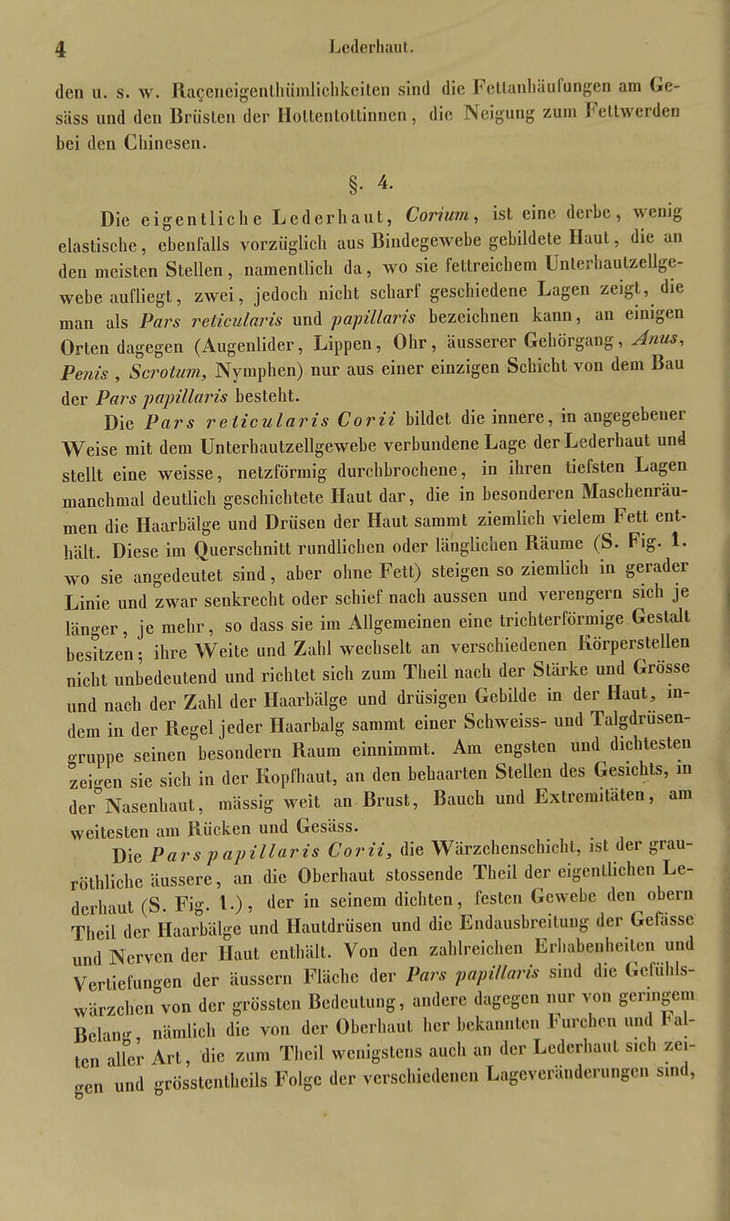 den u. s. w. Ra^eneigenthümlichkciten sind die Fctlanliüufangen am Ge- säss und den Brüsten der Holtenlottinnen, die Neigung zum Feltwerden bei den Chinesen. §. 4. Die eigentliche Leder haut, Coviwni, ist eine deibe, wenig elastische, ebenfalls vorzüglich aus Bindegewebe gebildete Haut, die an den meisten Stellen , namentlich da, wo sie fettreichem Unterhautzellge- webe aufliegt, zwei, jedoch nicht scharf geschiedene Lagen zeigt, die man als Pars reticularis und papillaris bezeichnen kann, an einigen Orten dagegen (Augenlider, Lippen, Ohr, äusserer Gejiörgang, Anus, Penis , Scrotum, Nymphen) nur aus einer einzigen Schicht von dem Bau der Pars papillaris besteht. Die Pars reticularis Corii bildet die innere, in angegebener Weise mit dem Unterhautzellgewebe verbundene Lage der Lederhaut und stellt eine weisse, netzförmig durchbrochene, in ihren tiefsten Lagen manchmal deutlich geschichtete Haut dar, die in besonderen Maschenräu- men die Haarbälge und Drüsen der Haut sammt ziemlich vielem Fett ent- hält. Diese im Querschnitt rundlichen oder länglichen Räume (S. Fig. 1. wo sie angedeutet sind, aber ohne Fett) steigen so ziemlich in gerader Linie und zwar senkrecht oder schief nach aussen und verengern sich je länger, je mehr, so dass sie im Allgemeinen eine trichterförmige Gestalt besitzen • ihre Weite und Zahl wechselt an verschiedenen Körperstellen nicht unbedeutend und richtet sich zum Theil nach der Stärke und Grosse und nach der Zahl der Haarbälge und drüsigen Gebilde in der Haut, in- dem in der Piegel jeder Haarbalg sammt einer Schweiss- und Talgdrusen- gruppe seinen besondern Raum einnimmt. Am engsten und dichtesten zei-cn sie sich in der Kopfhaut, an den behaarten Stellen des Gesichts, m der°Nasenhaut, massig weit an Brust, Bauch und Extremitäten, am weitesten am Rücken und Gesäss. Die Pars papillaris Corii, die Wärzchenschicht, ist der grau- röthliche äussere, an die Oberhaut stossendc Theil der eigentlichen Le- derhaut (S. Fig. L), der in seinem dichten, festen Gewebe den obern Theil der Haarbälge und Hautdrüsen und die Endausbreitung der Gelasse und Nerven der Haut enthält. Von den zahlreichen Erhabenheiten und Vertiefungen der äussern Fläche der Pars papillaris sind die Gefühls- wärzchen von der grössten Bedeutung, andere dagegen nur von geringem Bclan- nämlich die von der Oberhaut her bekannten Furchen und Lal- len aller Art, die zum Theil wenigstens auch an der Lederhaut sich zei- gen und grösstentheils Folge der verschiedenen Lageveränderungen sind,