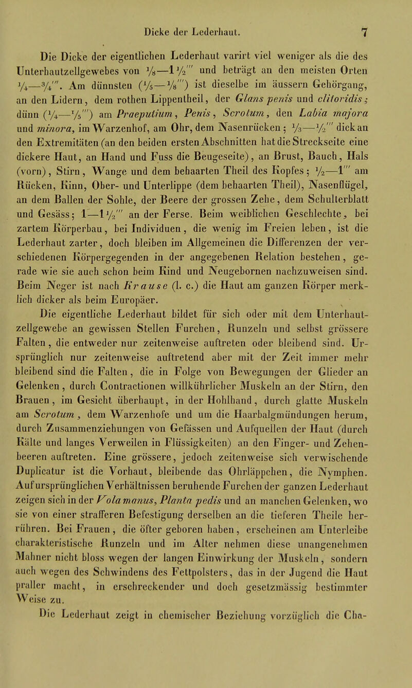 Die Dicke der eigentlichen Lederhaut varirt viel weniger als die des Unterhautzellgewebes von y8—lJ/2' und beträgt an den meisten Orlen %—3/4'. Am dünnsten (Vs—Vs') ist dieselbe im äussern Gehörgang, an den Lidern, dem rothen Lippentheil, der Glans penis und cliloridis; dünn O—Vs') am Praeputium, Penis, Sero tum, den Labia rnajora und minora, im Warzenhof, am Ohr, dem Nasenrücken; J/3—y/ dick an den Extremitäten (an den beiden ersten Abschnitten hat die Streckseite eine dickere Haut, an Hand und Fuss die Beugeseite), an Brust, Bauch, Hals (vorn), Stirn, Wange und dem behaarten Theil des Kopfes; y2—M am Rücken, Kinn, Ober- und Unterlippe (dem behaarten Theil), Nasenflügel, an dem Ballen der Sohle, der Beere der grossen Zehe, dem Schulterblatt undGesäss; 1—ly,' an der Ferse. Beim weiblichen Geschlechte, bei zartem Körperbau, bei Individuen, die wenig im Freien leben, ist die Lederhaut zarter, doch bleiben im Allgemeinen die Differenzen der ver- schiedenen Körpergegenden in der angegebenen Relation bestehen, ge- rade wie sie auch schon beim Kind und Neugebornen nachzuweisen sind. Beim Neger ist nach Krause (1. c.) die Haut am ganzen Körper merk- lich dicker als beim Europäer. Die eigentliche Lederhaut bildet für sich oder mit dem Unlerhaul- zellgewebe an gewissen Stellen Furchen, Runzeln und selbst grössere Falten, die entweder nur zeitenweise auftreten oder bleibend sind. Ur- sprünglich nur zeilenweise auftretend aber mit der Zeit immer mehr bleibend sind die Falten, die in Folge von Bewegungen der Glieder an Gelenken , durch Contractionen willkührlicher Muskeln an der Stirn, den Brauen, im Gesicht überhaupt, in der Hohlhand, durch glatte Muskeln am Scrotum, dem Warzenhofe und um die Haarbalgmündungen herum, durch Zusammenziehungen von Gelassen und Aufquellen der Haut (durch Kälte und langes Verweilen in Flüssigkeiten) an den Finger- und Zehen- beeren auftreten. Eine grössere, jedoch zeilenweise sich verwischende Duplicatur ist die Vorhaut, bleibende das Ohrläppchen, die Nymphen. Auf ursprünglichen Verhältnissen beruhende Furchen der ganzen Lederhaut zeigen sich in der Vola manus, Planta pedis und an manchen Gelenken, wo sie von einer strafferen Befestigung derselben an die tieferen Theile her- rühren. Bei Frauen, die öfter geboren haben, erscheinen am Untcrlcibe charakteristische Runzeln und im Alter nehmen diese unangenehmen Mahner nicht bloss wegen der langen Einwirkung der Muskeln, sondern auch wegen des Schwindens des Fettpolsters, das in der Jugend die Haut praller macht, in erschreckender und doch geselzmässig bestimmter Weise zu. Die Lederhaut zeigt in chemischer Beziehung vorzüglich die Chn-