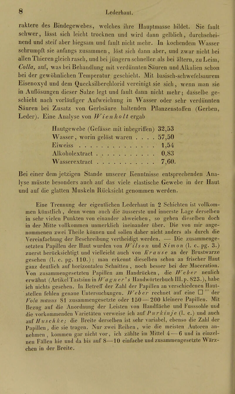 raktere des Bindegewebes, welches ihre Hauptmasse bildet. Sie fault schwer, lässt sich leicht trocknen und wird dann gelblich, durchschei- nend und steil’ aber biegsam und fault nicht mehr. In kochendem Wasser schrumpft sie anfangs zusammen, löst sich dann aber, und zwar nicht bei allen Thiereii gleich rasch, und hei jungem schneller als bei altern, zu Leim, Colla, auf, was bei Behandlung mit verdünnten Säuren und Alkalien schon bei der gewöhnlichen Temperatur geschieht. Mit basisch-schwefelsaurem Eisenoxyd und dem Quecksilberchlorid vereinigt sie sich , wenn man sie in Auflösungen dieser Salze legt und fault dann nicht mehr; dasselbe ge- schieht nach vorläufiger Aufweichung in Wasser oder sehr verdünnten Säuren bei Zusatz von Gerbsäure haltenden Pflanzenstoffen (Gerben, Leder). Eine Analyse von JVienliolt ergab Hautgewebe (Gelasse mit inbegriffen) 32,53 Wasser, worin gelöst waren .... 57,50 Eiweiss 1,54 Alkoholextract . 0,83 Wasserextract 7,60. Bei einer dem jetzigen Stande unserer Kenntnisse entsprechenden Ana- lyse müsste besonders auch auf das viele elastische Gewebe in der Haut und auf die glatten Muskeln Rücksicht genommen werden. Eine Trennung der eigentlichen Lederhaut in 2 Schichten ist vollkom- men künstlich, denn wenn auch die äusserste und innerste Lage derselben in sehr vielen Punkten von einander abweichen, so gehen dieselben doch in der Mitte vollkommen unmerklich ineinander über. Die von mir ange- nommenen zwei Theile können und sollen daher nicht anders als durch die Vereinfachung der Beschreibung verlheidigt werden. — Die zusammenge- setzten Papillen der Haut wurden von fVilson und Simon (1. c. pg. 3.) zuerst berücksichtigt und vielleicht auch von Krause an der Brustwarze gesehen (I. c. pg. 110.); man erkennt dieselben schon an frischer Haut ganz deutlich auf horizontalen Schnitten , noch besser hei der Maccration. Von zusammengesetzten Papillen am Handrücken, die TFeber neulich erwähnt (Artikel Tastsinn in TFagn er’ s Handwörterbuch III. p. 823.), habe ich nichts gesehen. In Betreff der Zahl der Papillen an verschiedenen Haut- stellen fehlen genaue Untersuchungen. TFeber rechnet auf eine □ der Fola rnanu.s 81 zusammengesetzte oder 150—200 kleinere Papillen. Mit Bezug auf die Anordnung der Leisten von Handfläche und Fusssohle und die vorkommenden Varietäten verweise ich auf P urki-nj e (1. c.) und auch auf IIusch he; die Breite derselben ist sehr variabel, ebenso die Zahl der Papillen, die sie tragen. Nur zwei Reihen, wie die meisten Autoren an- nehmen , kommen gar nicht vor, ich zählte im Mittel 4 — 6 und in einzel- nen Fällen hie und da bis auf 8—10 einfache und zusammengesetzte Wärz- chen in der Breite.