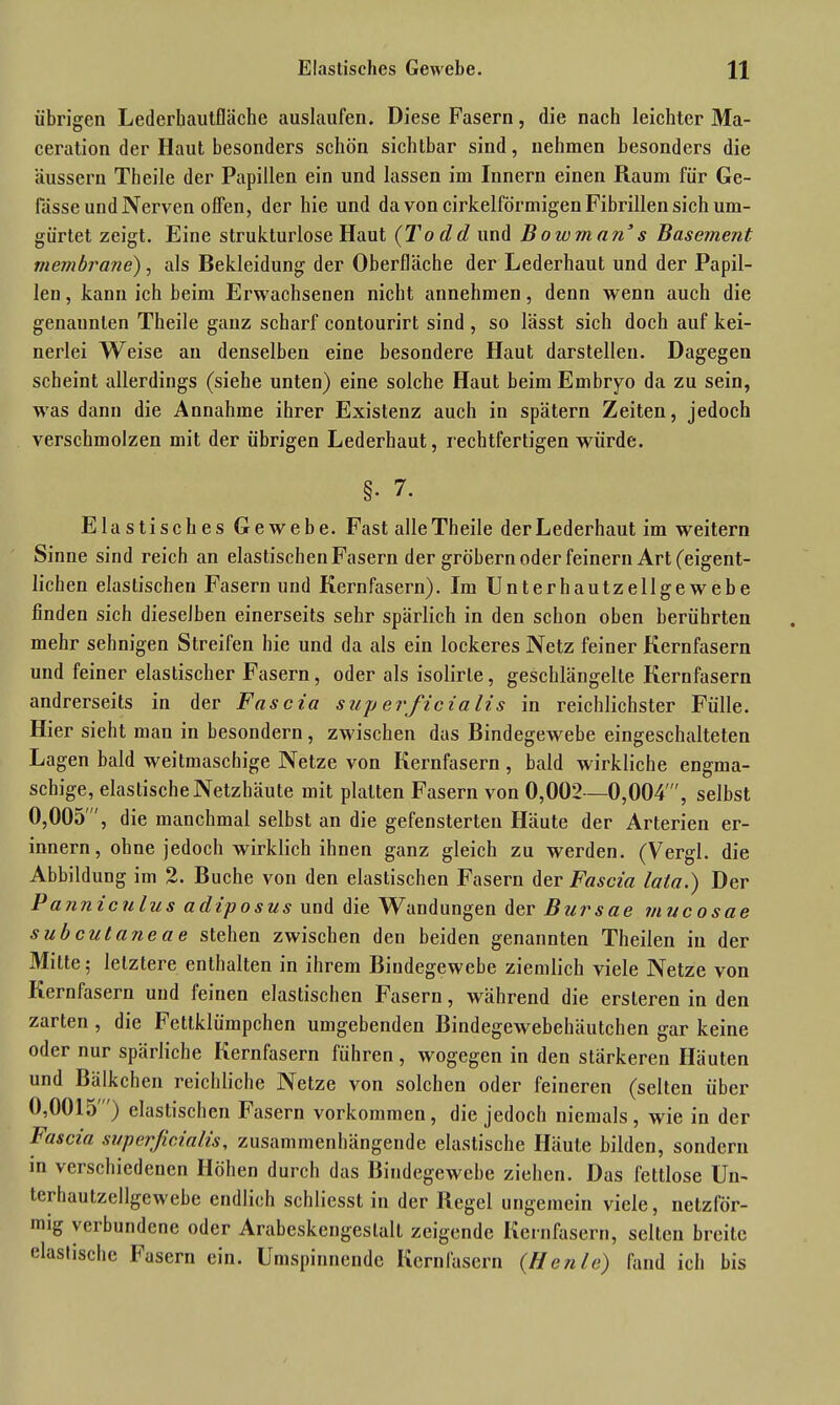 übrigen Lederhautfläche auslaufen. Diese Fasern, die nach leichter Ma- ceration der Haut besonders schön sichtbar sind, nehmen besonders die äussern Theile der Papillen ein und lassen im Innern einen Raum für Ge- lasse und Nerven offen, der hie und da von cirkelförmigen Fibrillen sich um- gürtet zeigt. Eine strukturlose Haut (Todd und Bowman’s Basement rnembrane), als Bekleidung der Oberfläche der Lederhaut und der Papil- len , kann ich beim Erwachsenen nicht annehmen, denn wenn auch die genannten Theile ganz scharf contourirt sind , so lässt sich doch auf kei- nerlei Weise an denselben eine besondere Haut darstellen. Dagegen scheint allerdings (siehe unten) eine solche Haut beim Embryo da zu sein, was dann die Annahme ihrer Existenz auch in spätem Zeiten, jedoch verschmolzen mit der übrigen Lederhaut, rechtfertigen würde. §■ 7. Elastisches Gewebe. Fast alle Theile der Lederhaut im weitern Sinne sind reich an elastischen Fasern der gröbernoder feinem Art (eigent- lichen elastischen Fasern und Kernfasern). Im Unterhautzellgewebe finden sich dieselben einerseits sehr spärlich in den schon oben berührten mehr sehnigen Streifen hie und da als ein lockeres Netz feiner Kernfasern und feiner elastischer Fasern, oder als isolirle, geschlängelte Kernfasern andrerseits in der Fascia superficialis in reichlichster Fülle. Hier sieht man in besondern, zwischen das Bindegewebe eingeschalteten Lagen bald weitmaschige Netze von Kernfasern, bald wirkliche engma- schige, elastische Netzhäute mit platten Fasern von 0,002—0,004', selbst 0,005', die manchmal selbst an die gefensterten Häute der Arterien er- innern, ohne jedoch wirklich ihnen ganz gleich zu werden. (Vergl. die Abbildung im 2. Buche von den elastischen Fasern der Fascia lata.) Der Panniculus adiposus und die AVandungen der Bursae mucosae subcataneae stehen zwischen den beiden genannten Theilen in der Milte; letztere enthalten in ihrem Bindegewebe ziemlich viele Netze von Kernfasern und feinen elastischen Fasern, während die ersteren in den zarten, die hettklümpchen umgebenden Bindegewebehäutchen gar keine oder nur spärliche Kernfasern führen, wogegen in den stärkeren Häuten und Bälkchen reichliche Netze von solchen oder feineren (selten über 0,0015 ) elastischen Fasern Vorkommen, die jedoch niemals, wie in der Fascia superficialis, zusammenhängende elastische Häute bilden, sondern in verschiedenen Höhen durch das Bindegewebe ziehen. Das fettlose Un- terhautzellgewebe endlich schliesst in der Regel ungemein viele, netzför- mig vcibundene oder Arabeskengeslalt zeigende Kernfasern, selten breite elastische Fasern ein. Umspinnende Kernfasern (IIcnie) fand ich bis