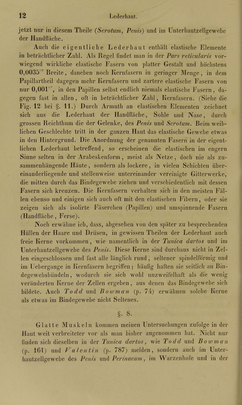 jetzt nur in diesem Theile (Scrotum, Penis) und im Unterhautzellgewebe der Handfläche. Auch die eigentliche Leder haut enthält elastische Elemente in beträchtlicher Zahl. Als Regel findet man in der Pars reticularis vor- wiegend wirkliche elastische Fasern von platter Gestalt und höchstens 0,0035 ' Breite, daneben noch Kernläsern in geringer Menge, in dem Papillartheil dagegen mehr Kernfasern und zartere elastische Fasern von nur 0,001', in den Papillen selbst endlich niemals elastische Fasern, da- gegen fast in allen, oft in beträchtlicher Zahl, Kernläsern. (Siehe die Fig. 12 bei §. 11.) Durch Armuth an elastischen Elementen zeichnet sich aus die Lederhaut der Handfläche, Sohle und Nase, durch grossen Reichthum die der Gelenke, des Penis und Scrotum. Beim weib- lichen Geschlechte tritt in der ganzen Haut das elastische Gewebe etwas in den Hintergrund. Die Anordnung der genannten Fasern in der eigent- lichen Lederhaut betreffend, so erscheinen die elastischen im engern Sinne selten in der Arabeskenform , meist als Netze, doch nie als zu- sammenhängende Häute, sondern als lockere, in vielen Schichten über- einanderliegende und stellenweise untereinander vereinigte Gitterwerke, die mitten durch das Bindegewebe ziehen und verschiedentlich mit dessen Fasern sich kreuzen. Die Kernfasern verhalten sich in den meisten Fäl- len ebenso und einigen sich auch oft mit den elastischen Fibern, oder sie zeigen sich als isolirte Fäserchen (Papillen) und umspinnende Fasern (Handfläche, Ferse). Noch erwähne ich, dass, abgesehen von den später zu besprechenden Hüllen der Haare und Drüsen, in gewissen Theilen der Lederhaut auch freie Kerne Vorkommen, wie namentlich in der Tunica dartos und im Unterhautzellgewebe des Penis. Diese Kerne sind durchaus nicht in Zel- len eingeschlossen und fast alle länglich rund, seltener spindelförmig und im Uebergange in Kernfasern begriffen; häufig haften sie seitlich an Bin- degewebsbündeln, wodurch sie sich wohl unzweifelhaft als die wenig veränderten Kerne der Zellen ergeben, aus denen das Bindegewebe sich bildete. Auch Todd und Bowman (p. 74) erwähnen solche Kerne als etwas im Bindegewebe nicht Seltenes. §. 8. Glatte Muskeln kommen meinen Untersuchungen zufolge in der Haut weit verbreiteter vor als man bisher angenommen hat. Nicht nur finden sich dieselben in der Tunica dar los, wie Todd, und Bowman (p. 161) und Valentin (p. 787) melden, sondern auch im Unter- hautzellgewebe des Penis und Perinaeum, im Warzenhofe und in der