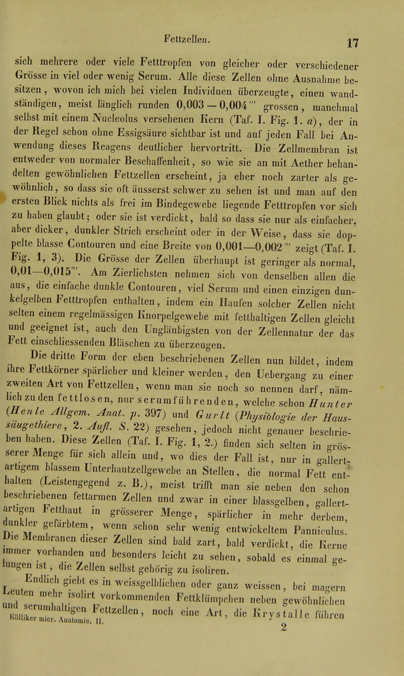 sich mehrere oder viele Fettlropfeu von gleicher oder verschiedener Grösse in viel oder wenig Serum. Alle diese Zellen ohne Ausnahme be- sitzen , wovon ich mich bei vielen Individuen überzeugte, einen wand- ständigen , meist länglich runden 0,003 — 0,004 grossen , manchmal selbst mit einem Nucleolus versehenen Kern (Taf. I. Fig. 1. a), der in der Regel schon ohne Essigsäure sichtbar ist und auf jeden Fall bei An- wendung dieses Reagens deutlicher hervortritt. Die Zellmembran ist entweder von normaler Beschaffenheit, so wie sie an mit Aether behan- delten gewöhnlichen Fettzellen erscheint, ja eher noch zarter als ge- wöhnlich , so dass sie oft äusserst schwer zu sehen ist und man auf den ersten Blick nichts als frei im Bindegewebe liegende Fetttropfen vor sich zu haben glaubt; oder sie ist verdickt, bald so dass sie nur als einfacher, aber dicker, dunkler Strich erscheint oder in der Weise, dass sie dop- pelte blasse Contouren und eine Breite von 0,001—0,002' zeigt (Taf. I. Fig. 1, 3). Die Grösse der Zellen überhaupt ist geringer als normal, 0,01—0,015 '. Am Zierlichsten nehmen sich von denselben allen die aus, die einfache dunkle Contouren, viel Serum und einen einzigen dun- kelgelben Fetttropfen enthalten, indem ein Haufen solcher Zellen nicht selten einem regelmässigen Knorpelgewebe mit fetthaltigen Zellen gleicht und geeignet ist, auch den Ungläubigsten von der Zellennatur der das rett einschliessendeu Bläschen zu überzeugen. Die dritte Form der eben beschriebenen Zellen nun bildet, indem ihre Fettkörner spärlicher und kleiner werden , den üebergang zu einer zweiten Art von Feltzellen, wenn man sie noch so nennen darf, näm- lich zu den fettlosen, nurserumführenden, welche schon Hunter (Heule Allgem. AuaU p. 397) und Gurlt (Physiologie der Haus- saugethiere, 2. Auf. S. 22) gesehen, jedoch nicht genauer beschrie- ben haben. Diese Zellen (Taf. I. Fig. 1, 2.) finden sich selten in grös- serer Menge für sich allein und, wo dies der Fall ist, nur in gallert- artigem blassem Unterhautzellgewebe an Stellen, die normal Fett ent- halten (Leistengegend z. B.), meist trifft man sie neben den schon beschriebenen fettarmen Zellen und zwar in einer blassgelben, gallert- artigen Fetthaut in grösserer Menge, spärlicher in mehr derbem, dunkler gefärbtem, wenn schon sehr wenig entwickeltem Panniculus. Die Membranen dieser Zellen sind bald zart, bald verdickt, die Kerne immer vorhanden und besonders leicht zu sehen, sobald es einmal ge- lungen ist, die Zellen selbst gehörig zu isoliren. Endlich giebt es in weissgelblichen oder ganz weissen, bei magern und T meihr. 1S°hr\ vorkommen(,cn Fettklümpchen neben gewöhnlichen Kmiiker2!tl?ollM,ettZellen’ n0Cl1 Cine Art’ die Krystalle führen 2