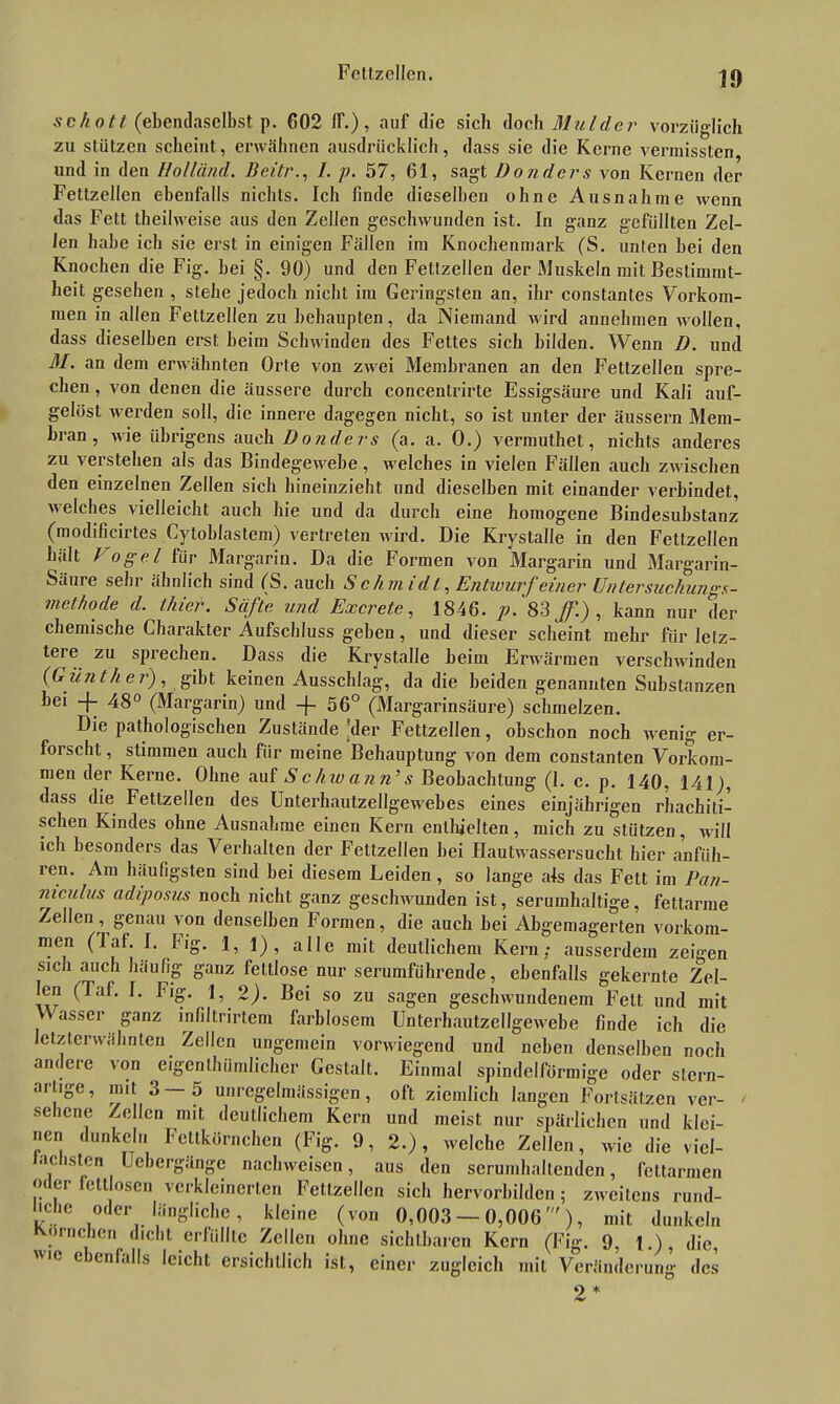 scholl (ebendaselbst p. 602 lf.), auf die sich doch Muldcr vorzüglich zu stützen scheint, erwähnen ausdrücklich, dass sie die Kerne vermissten und in den Holl and. Beitr., 1. p. 57, 61, sagt Bonders von Kernen der Fettzellen ebenfalls nichts. Ich linde dieselben ohne Ausnahme wenn das Fett theilweise aus den Zellen geschwunden ist. In ganz gefüllten Zel- len habe ich sie erst in einigen Fällen im Knochenmark (S. unten bei den Knochen die Fig. bei §. 90) und den Fettzellen der Muskeln mit Bestimmt- heit gesehen , stehe jedoch nicht im Geringsten an, ihr constantes Vorkom- men in allen Fettzellen zu behaupten, da Niemand wird annehmen wollen, dass dieselben erst beim Schwinden des Fettes sich bilden. Wenn D. und M. an dem erwähnten Orte von zwei Membranen an den Fettzellen spre- chen , von denen die äussere durch concentrirte Essigsäure und Kali auf- gelöst werden soll, die innere dagegen nicht, so ist unter der äussern Mem- bran , wie übrigens auch Bonders (a. a. 0.) vermuthet, nichts anderes zu verstehen als das Bindegewebe, welches in vielen Fällen auch zwischen den einzelnen Zellen sich hineinzieht und dieselben mit einander verbindet, welches vielleicht auch hie und da durch eine homogene Bindesubstanz (modificirtes Cytoblastem) vertreten wird. Die Krystalle in den Feltzellen hält Vogel für Margarin. Da die Formen von Margarin und Margarin- Säure sehr ähnlich sind (S. auch S ch m idl, Entwurf einer Untersuchungs- methode d. thier. Safte und Excrete, 1846. p. 83 ff.) , kann nur der chemische Charakter Aufschluss geben, und dieser scheint mehr für letz- tere zu sprechen. Dass die Krystalle beim Erwärmen verschwinden (Günther), gibt keinen Ausschlag, da die beiden genannten Substanzen bei -j- 48° (Margarin) und -(- 56° (Margarinsäure) schmelzen. Die pathologischen Zustände 'der Fettzellen, obschon noch wenig er- forscht , stimmen auch für meine Behauptung von dem constanten Vorkom- men der Kerne. Ohne auf Schw a?in’s Beobachtung (1. c. p. 140, 141), dass die Fettzellen des Unterhautzellgewebes eines einjährigen rhachiti- schen Kindes ohne Ausnahme einen Kern enthielten, mich zu stützen, will ich besonders das Verhalten der Fettzellen bei Hautwassersucht hier anfüh- ren. Am häufigsten sind bei diesem Leiden , so lange als das Fett im Pan- mculus adiposus noch nicht ganz geschwunden ist, serumhaltige, fettarme Zellen, genau von denselben Formen, die auch bei Abgemagerten Vorkom- men (laf. I. fig. 1, 1), alle mit deutlichem Kern; ausserdem zeigen sich auch häufig ganz fettlose nur serumführende, ebenfalls gekernte Zel- len (Taf. I. Fig. 1, 2). Bei so zu sagen geschwundenem Fett und mit VV asscr ganz infiltrirtem farblosem Unterbautzellgewebe finde ich die letzterwähnten Zellen ungemein vorwiegend und neben denselben noch an< cre von eigenthümlicher Gestalt. Einmal spindelförmige oder stern- arhge, mit 3—5 unregelmässigen, oft ziemlich langen Fortsätzen ver- sehene Zellen mit deutlichem Kern und meist nur spärlichen und klei- nen dunkeln Fettkörnchen (Fig. 9, 2.), welche Zellen, wie die viel- fachsten Uebergänge nachweiscn, aus den serumballenden, fettarmen oder fettlosen verkleinerten Fettzellen sich hervorbilden ; zweitens rund- l.che oder längliche, kleine (von 0,003 — 0,006'), mit dunkeln Körnchen dicht erfüllte Zellen ohne sichtbaren Kern (Fig. 9, 1.), die, io eienfalls leicht ersichtlich ist, einer zugleich mit Veränderung des