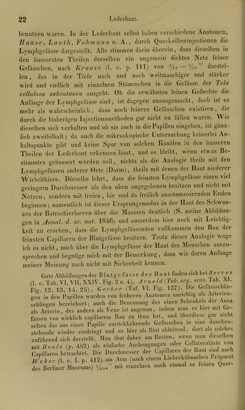 benutzen waren. In der Lederbaut selbst haben verschiedene Anatomen, Hause, Lau th, Fohmann u. A., durch Quecksilberinjeclionen die Lymph gefässe dargestellt. Alle stimmen darin überein, dass dieselben in den äussersten Theilcn derselben ein ungemein dichtes Netz feiner Gefässchen, nach Krause (l. c. p. 111) von %5 '/>o darslel- len, das in der Tiefe nach und nach weitmaschiger und stärker wird und endlich mit einzelnen Stämmchen in oie Gelasse dei Tela cellulosa subcutanea ausgeht. Ob die erwähnten feinen Geflechte die Anfänge der Lymphgefässe sind, ist dagegen unausgemacht, doch ist es mehr als wahrscheinlich , dass noch feinere Gefässchen existiren, die durch die bisherigen Injectionsmethoden gar nicht zu füllen waren. Wie dieselben sich verhalten und ob sie auch in die Papillen eingehen, ist gänz- lich zweifelhaft; da auch die mikroskopische Untersuchung keinerlei An- haltspunkte gibt und keine Spur von solchen Kanälen in den äusseren Theilen der Lederhaut erkennen lässt, und so bleibt, wenn etwas Be- stimmtes geäussert werden soll, nichts als die Analogie theils mit den Lymphgefässen anderer Orte (Darm), theils mit denen der Haut niederer Wirbelthiere. Dieselbe lehrt, dass die feinsten Lymphgefässe einen viel geringem Durchmesser als den oben angegebenen besitzen und nicht mit Netzen, sondern mit freien, hie und da freilich anastomosirenden Enden beginnen; namentlich ist dieser Ursprungsmodus in der Haut des Schwan- zes der Batrachierlarven über die Maassen deutlich (S. meiue Abbildun- gen in Annal. d. sc. nat. 1846) und ausserdem hier noch mit Leichtig- keit zu ersehen, dass die Lymphgefässenden vollkommen den Bau der feinsten Capillaren der Blutgefässe besitzen. Trotz dieser Analogie wage ich es nicht, mich über die Lymphgefässe der Haut des Menschen auszu- sprechen und begnüge mich mit der Bemerkung, dass wir deren Anfänge meiner Meinung nach nicht mit Sicherheit kennen. Gute Abbildungen der B lu tg e f äss e d e r Ha u t finden sich bei B er res (\ c Tab. VI, VII, XXIV. Fig. 2 u. 4), Jrno Id (Tab. org. sens. 1 ab. AI. Fw. 12, 13, 14, 25), Gerber (Taf. VI. Fig. 137). Die Gefässschl.u- een in den Papillen wurden von früheren Anatomen unrichtig als Arterien- schlingen bezeichnet; auch die Benennung des einen Schenkels der Ansa als Arterie, des andern als Vene ist ungenau, indem man cs hier nnt Ge- lassen von wirklich capillarem Bau zu tliun hat, und überd.ess gar nicht seilen das aus einer Papille zurückkehrende Gefässchen in eine dane um- stehende wieder eindringt und so hier als Blut ableitend, dort als solches zuführend sich darstellt. Man thut daher am Besten wenn man dieselben mit Heule (p. 482) als einfache Ausbeutungen oder Coliateralaste von Capillaren betrachtet. Die Durchmesser der Capillaren der Haut smd nach JVeber fl. c. I. p. 412) am Arm (nach einem Lieberkuhnschen 1 iapaiat des Berliner Museums) y10*' »‘‘I einzelnen noch einmal so leinen kuer-