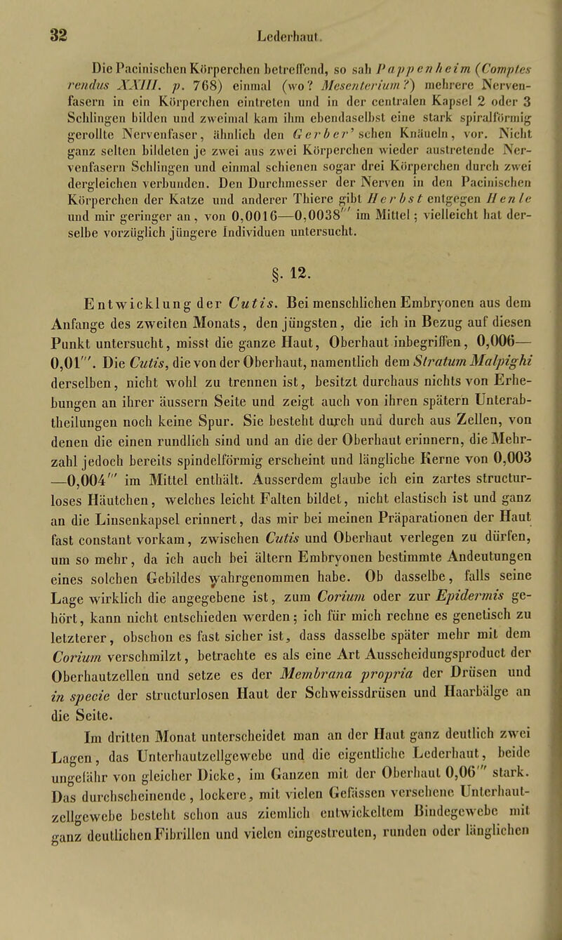 Die Pacinischen Körperchen betreffend, so sah P-appenheim (Comp/es rctidus XXIII. p. 768) einmal (wo? Mesenterium?) mehrere Nerven- fasern in ein Körperchen eintreten und in der centralen Kapsel 2 oder 3 Schlingen bilden und zweimal kam ihm ebendaselbst eine stark spiralförmig gerollte Nervenfaser, ähnlich den Gerber' sehen Knäueln, vor. Nicht ganz selten bildeten je zwei aus zwei Körpereben wieder austretende Ner- venfasern Schlingen und einmal schienen sogar drei Körperchen durch zwei dergleichen verbunden. Den Durchmesser der Nerven in den Pacinischen Körperchen der Katze und anderer Thiere gibt Herbst entgegen Ilenle und mir geringer an, von 0,0016—0,0038 im Mittel; vielleicht hat der- selbe vorzüglich jüngere Individuen untersucht. §. 12. Entwicklung der Cutis. Bei menschlichen Embryonen aus dem Anfänge des zweiten Monats, den jüngsten, die ich in Bezug auf diesen Punkt untersucht, misst die ganze Haut, Oberhaut inbegriffen, 0,006— 0,01'. Die Cutis, die von der Oberhaut, namentlich dem Stratum Malpighi derselben, nicht wohl zu trennen ist, besitzt durchaus nichts von Erhe- bungen an ihrer äussern Seite und zeigt auch von ihren spätem Unterab- theilungeu noch keine Spur. Sie besteht durch und durch aus Zellen, von denen die einen rundlich sind und an die der Oberhaut erinnern, die Mehr- zahl jedoch bereits spindelförmig erscheint und längliche Kerne von 0,003 —0,004' im Mittel enthält. Ausserdem glaube ich ein zartes structur- loses Häutchen, welches leicht Falten bildet, nicht elastisch ist und ganz an die Linsenkapsel erinnert, das mir bei meinen Präparationen der Haut fast constant vorkam, zwischen Cutis und Oberhaut verlegen zu dürfen, um so mehr, da ich auch bei ältern Embryonen bestimmte Andeutungen eines solchen Gebildes yahrgenommen habe. Ob dasselbe, falls seine Lage wirklich die angegebene ist, zum Corium oder zur Epidermis ge- hört, kann nicht entschieden werden; ich für mich rechne es genetisch zu letzterer, obschon es fast sicher ist, dass dasselbe später mehr mit dem Corium verschmilzt, betrachte es als eine Art Ausscheidungsproduct der Oberhautzellen und setze es der Membrana propria der Drüsen und in specie der structurlosen Haut der Schweissdrüsen und Haarbälge an die Seite. Im dritten Monat unterscheidet man an der Haut ganz deutlich zwei Lagen, das Untcrhaulzcllgewebe und die eigentliche Lederhaut, beide ungelähr von gleicher Dicke, im Ganzen mit der Oberhaut 0,06 stark. Das durchscheinende, lockere, mit vielen Gcfässen versehene Unterhaut- zellgewebe besteht schon aus ziemlich entwickeltem Bindegewebe mit ganz deutlichen Fibrillen und vielen eingestreuten, runden oder länglichen
