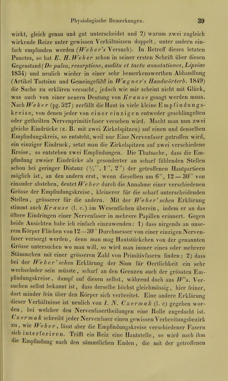 wirkt, gleich genau und gut unterscheidet und 2) warum zwei zugleich wirkende Reize unter gewissen Verhältnissen doppelt, unter andern ein- fach empfunden werden (We b e r's Versuch). In Betreff dieses letzten Punctes, so hat E. H. Weber schon in seiner ersten Schrift über diesen Gegenstand (De pulsu, resorptione, auditu et tactu annoiationes, Lipsiae 1834) und neulich wieder in einer sehr bemerkenswerthen Abhandlung (Artikel Tastsinn und Gemeingefühl in Wagner's Handwörterb. 1849) die Sache zu erklären versucht, jedoch wie mir scheint nicht mit Glück, was auch von einer neuern Deutung von Krause gesagt werden muss. Nach Weber (pg. 527) zerfällt die Haut in viele kleine Empfindungs- kreise, von denen jeder von einer einzigen entweder geschlängelten oder getheilten Nervenprimitivfaser versehen wird. Macht man nun zwei gleiche Eindrücke (z. B. mit zwei Zirkelspilzen) auf einen und denselben Empfindungskreis, so entsteht, weil nur Eine Nervenfaser getroffen wird, ein einziger Eindruck, setzt man die Zirkelspitzen auf zwei verschiedene Kreise, so entstehen zwei Empfindungen. Die Thatsache, dass die Em- pfindung zweier Eindrücke als gesonderter an scharf fühlenden Stellen schon bei geringer Distanz (x/o, 1', 2’) der getroffenen Hautpartieen möglich ist, an den andern erst, wenn dieselben um 6', 12 — 30' von einander abstehen, deutet Weber durch die Annahme einer verschiedenen Grösse der Empfindungskreise, kleinerer für die scharf unterscheidenden Stellen, grösserer für die andern. Mit der Weber'sehen Erklärung stimmt auch Krause (1. c.) im Wesentlichen überein, indem er an das öftere Eindringen einer Nervenfaser in mehrere Papillen erinnert. Gegen beide Ansichten habe ich einfach einzuwenden: 1) dass nirgends an unse- rem Körper Flächen von 12—30 Durchmesser von einer einzigen Nerven- faser versorgt werden, denn man mag Hautslückchen von der genannten Grösse untersuchen wo man will, so wird man immer eines oder mehrere Stämmchen mit einer grösseren Zahl von Primitivfasern finden ; 2) dass bei der Web er' sehen Erklärung der Sinn für Oertlichkeit ein sehr wechselnder sein müsste, scharf an den Grenzen auch der grössten Em- pfindungskreise, dumpf auf diesen selbst, während doch aus W’s. Ver- suchen selbst bekannt ist, dass derselbe höchst gleichmässig, hier feiner, dort minder fein über den Körper sich verbreitet. Eine andere Erklärung dieser Verhältnisse ist neulich von 1. N. Czermalt (1. c) gegeben wor- den, bei welcher den Nervenlasertheilungen eine Rolle zugedacht ist. Czermalc schreibt jeder Nervenfaser einen gewissen Verbreitungsbezirk zu, wie Heber, hisst aber die Empfindungskreise verschiedener Fasern sich interfcriren. Trifft ein Reiz eine Ilautslelle, so wird nach ihm die Empfindung nach den sämmtlichen Enden , die mit der getroffenen