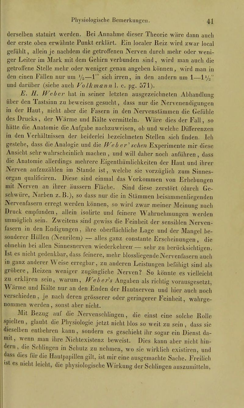 derselben statuirt werden. Bei Annahme dieser Theorie wäre dann auch der erste oben erwähnte Punkt erklärt. Ein localer Beiz wird zwar local gefühlt, allein je nachdem die getroffenen Nerven durch mehr oder weni- ger Leiter im Mark mit dem Gehirn verbunden sind , wird man auch die getroffene Stelle mehr oder weniger genau angeben können, wird man in den einen Fällen nur um y2—1' sich irren, in den andern um 1—ly2 und darüber (siehe auch Volkmann 1. c. pg. 571). E. H. Weber hat in seiner letzten ausgezeichneten Abhandlung über den Tastsinn zu beweisen gesucht, dass nur die Nervenendigungen in der Haut, nicht aber die Fasern in den Nervenstämmeu die Gefühle des Drucks , der Wärme und Kälte vermitteln. Wäre dies der Fall, so hätte die Anatomie die Aufgabe nachzuweisen, ob und welche Differenzen in den Verhältnissen der beiderlei bezeichneten Stellen sich finden. Ich gestehe, dass die Analogie und die IVeb er'sehen Experimente mir diese Ansicht sehr wahrscheinlich machen , und will daher noch anführen, dass die Anatomie allerdings mehrere Eigentümlichkeiten der Haut und ihrer Nerven aufzuzählen im Stande ist, welche sie vorzüglich zum Sinnes- organ quahficiren. Diese sind einmal das Vorkommen von Erhebungen mit Nerven an ihrer äussern Fläche. Sind diese zerstört (durch Ge- schwüre, Narben z.B.), so dass nur die in Stämmen beisammenliegenden Nervenfasern erregt werden können, so wird zwar meiner Meinung nach Druck empfunden, allein isolirte und feinere Wahrnehmungen werden unmöglich sein. Zweitens sind gewiss die Feinheit der sensiblen Nerven- fasern in den Endigungen, ihre oberflächliche Lage und der Mangel be- sonderer Hüllen (Neurilem) — alles ganz constante Erscheinungen, die ohnehin bei allen Sinnesnerven wiederkehren'— sehr zu berücksichtigen. Ist es nicht gedenkbar, dass feinere, mehr blossliegende Nervenfasern auch in ganz anderer Weise erregbar, zu anderen Leistungen befähigt sind als gröbere, Reizen weniger zugängliche Nerven? So könnte es vielleicht zu erklären sein, warum, Web er's Angaben als richtig vorausgesetzt, W ,irme und Kälte nur an den Enden der Hautnerven und hier auch noch verschieden , je nach deren grösserer oder geringerer Feinheit, wahrge- nommen werden, sonst aber nicht. Mit Bezug auf die Nervenschlingen, die einst eine solche Rolle spielten , glaubt die Physiologie jetzt nicht blos so weit zu sein , dass sie dieselben entbehren kann, sondern es geschieht ihr sogar ein Dienst da- mit, wenn man ihre Nichtexistenz beweist. Dies kann aber nicht hin- dern , die Schlingen in Schulz zu nehmen, wo sie wirklich existiren, und ass dies für die Haulpapillen gilt, ist mir eine ausgemachte Sache. Freilich ■st es nicht leicht, die physiologische Wirkung der Schlingen auszumilteln,