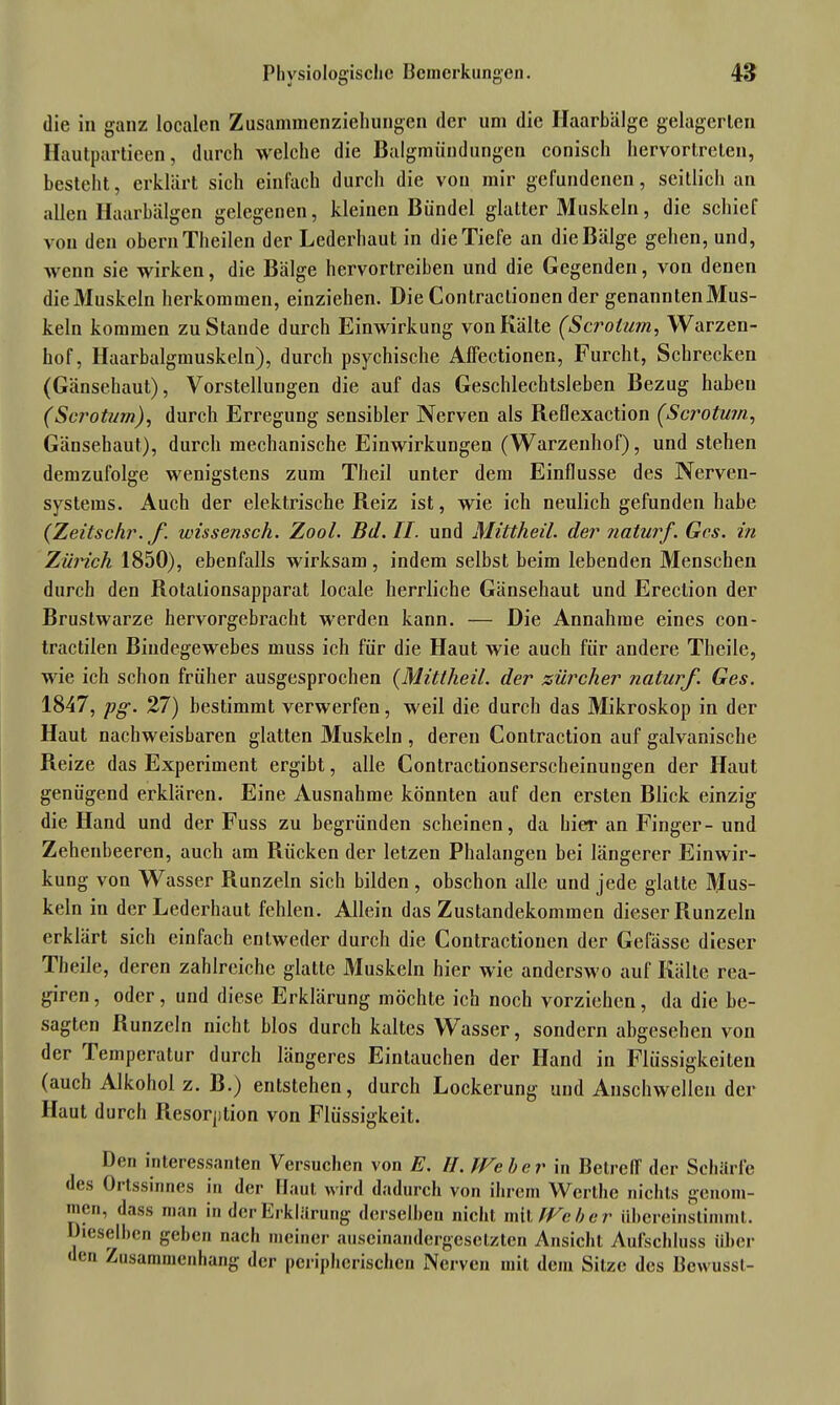 die in ganz localen Zusammenziehungen der um die Ilaarbälge gelagerten Hautpartieen, durch welche die Balgmündungen conisch hervortreten, besteht, erklärt sich einfach durch die von mir gefundenen, seitlich an allen Haarbälgen gelegenen, kleinen Bündel glatter Muskeln, die schief von den obern Theilen der Lederhaut in die Tiefe an die Bälge gehen, und, wenn sie wirken, die Bälge hervortreiben und die Gegenden, von denen dieMuskeln herkommen, einziehen. Die Contraclionen der genanntenMus- keln kommen zuStaude durch Einwirkung von Kälte (Scrotum, Warzen- hof, Haarbalgmuskeln), durch psychische Affectionen, Furcht, Schrecken (Gänsehaut), Vorstellungen die auf das Geschlechtsleben Bezug haben (Scrotum), durch Erregung sensibler Nerven als Reflexaction (Scrotum, Gänsehaut), durch mechanische Einwirkungen (Warzenhof), und stehen demzufolge wenigstens zum Theil unter dem Einflüsse des Nerven- systems. Auch der elektrische Reiz ist, wie ich neulich gefunden habe (Zeitschr. f. wissensch. Zool. Bd. II. und Mittheil, der naturf. Ges. in Zürich 1850), ebenfalls wirksam, indem selbst beim lebenden Menschen durch den Rotalionsapparat locale herrliche Gänsehaut und Erection der Brustwarze hervorgebracht werden kann. — Die Annahme eines con- tractilen Bindegewebes muss ich für die Haut wie auch für andere Theile, wie ich schon früher ausgesprochen (Mittheil. der Zürcher naturf. Ges. 1847, pg. 27) bestimmt verwerfen, weil die durch das Mikroskop in der Haut nachweisbaren glatten Muskeln , deren Contraction auf galvanische Reize das Experiment ergibt, alle Contractionserscheinungen der Haut genügend erklären. Eine Ausnahme könnten auf den ersten Blick einzig die Hand und der Fuss zu begründen scheinen, da hier an Finger- und Zehenbeeren, auch am Rücken der letzen Phalangen bei längerer Einwir- kung von Wasser Runzeln sich bilden , obschon alle und jede glatte Mus- keln in der Lederhaut fehlen. Allein das Zustandekommen dieser Runzeln erklärt sich einfach entweder durch die Contractionen der Gelasse dieser Theile, deren zahlreiche glatte Muskeln hier wie anderswo auf Kälte rea- giren, oder, und diese Erklärung möchte ich noch vorziehen, da die be- sagten Runzeln nicht blos durch kaltes Wasser, sondern abgesehen von der Temperatur durch längeres Eintauchen der Hand in Flüssigkeiten (auch Alkohol z. B.) entstehen, durch Lockerung und Anschwellen der Haut durch Resorption von Flüssigkeit. Den interessanten Versuchen von E. II. Weher in Betreff der Schärfe des Ortssinnes in der Haut wird dadurch von ihrem Wcrthe nichts genom- men, dass man in der Erklärung derselben nicht mit Weher iibereinstimml. Dieselben geben nach meiner auseinandergesetzten Ansicht Aufschluss über den Zusammenhang der peripherischen Nerven mit dem Sitze des Bewusst-