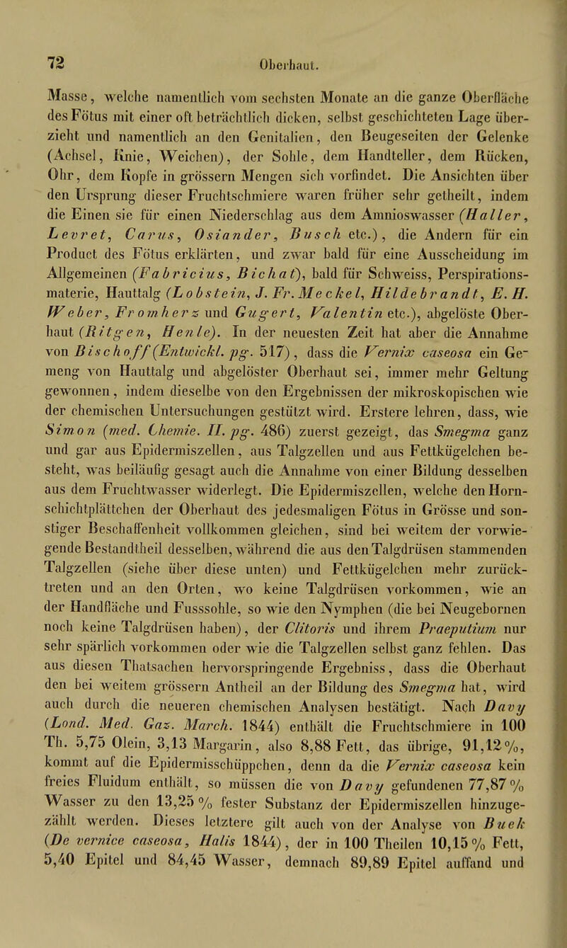 Masse, welche namentlich vom sechsten Monate an die ganze Oberfläche des Fötus mit einer oft beträchtlich dicken, selbst geschichteten Lage über- zieht und namentlich an den Genitalien, den Beugeseilen der Gelenke (Achsel, Knie, Weichen), der Sohle, dem Handteller, dem Rücken, Ohr, dem Kopfe in grossem Mengen sich vorfindet. Die Ansichten über den Ursprung dieser Fruchtschmiere waren früher sehr gelheilt, indem die Einen sie für einen Niederschlag aus dem Amnioswasser (Haller, Levret, Carus, 0siander, Busch etc.), die Andern für ein Product des Fötus erklärten, und zwar bald für eine Ausscheidung im Allgemeinen (Fabricius, Bichat), bald für Schweiss, Perspirations- materie, Hauttalg (Lobstein, J. Fr.Meckel, Hildebrandt, E. H. fVeber, Fromhers und Gugert, Valentin etc.), abgelöste Ober- haut (Bitgen, Henle). In der neuesten Zeit hat aber die Annahme von Bischof f (Entwicht, pg. 517), dass die Vernix caseosa ein Ge.“ meng von Hauttalg und abgelöster Oberhaut sei, immer mehr Geltung gewonnen, indem dieselbe von den Ergebnissen der mikroskopischen wie der chemischen Untersuchungen gestützt wird. Erstere lehren, dass, wie Simon (med. Chemie. II. pg. 486) zuerst gezeigt, das Smegrna ganz und gar aus Epidermiszellen, aus Talgzellen und aus Fettkügelchen be- steht, was beiläufig gesagt auch die Annahme von einer Bildung desselben aus dem Fruchtwasser widerlegt. Die Epidermiszellen, welche den Horn- schichtplättchen der Oberhaut des jedesmaligen Fötus in Grösse und son- stiger Beschaffenheit vollkommen gleichen, sind bei weitem der vorwie- gende Bestandteil desselben, während die aus den Talgdrüsen stammenden Talgzellen (siehe über diese unten) und Fettkügelchen mehr zurück- treten und an den Orten, wo keine Talgdrüsen Vorkommen, wie an der Handfläche und Fusssohle, so wie den Nymphen (die bei Neugebornen noch keine Talgdrüsen haben), der Clitoris und ihrem Praeputium nur sehr spärlich Vorkommen oder wie die Talgzellen selbst ganz fehlen. Das aus diesen Thatsachen hervorspringende Ergebniss, dass die Oberhaut den bei weitem grossem Antheil an der Bildung des Smegrna hat, wird auch durch die neueren chemischen Analysen bestätigt. Nach Davy (Lond. Med. Gas. March. 1844) enthält die Fruchtschmiere in 100 Th. 5,75 Olein, 3,13 Margarin, also 8,88 Fett, das übrige, 91,12%, kommt auf die Epidermisschüppchen, denn da die Vernix caseosa kein freies Fluidum enthält, so müssen die von Davy gefundenen 77,87% Wasser zu den 13,25 % fester Substanz der Epidermiszellen hinzuge- zählt werden. Dieses letztere gilt auch von der Analyse von Buek (De vernice caseosa, Halis 1844), der in 100 Theilen 10,15% Fett, 5,40 Epitel und 84,45 Wasser, demnach 89,89 Epitel auffand und