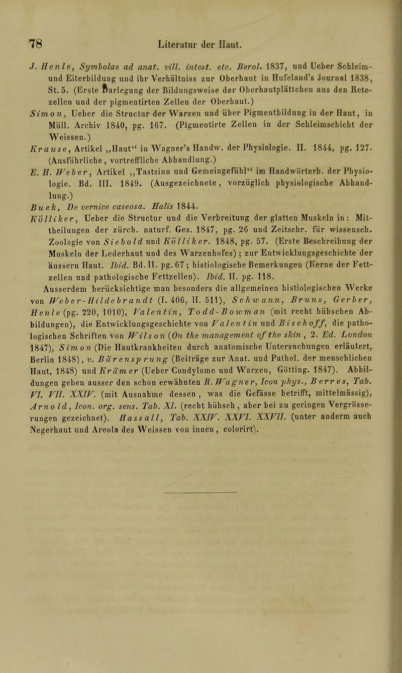 J. Heule, Symbolae ad anal. vill. intest, etc. Berol. 1837, und lieber Schleim- und Eiterbildung und ihr Verhältniss zur Oberbaut in Hufeland’s Journal 1838, St. 5. (Erste ftarlegung der ßildungsweise der Obcrhautplätlchen aus den Rete- zellen und der pigmentirten Zellen der Oberbaut.) Simon, Ueber die Structur der Warzen und über Pigmentbildung in der Haut, in Müll. Archiv 1840, pg. 167. (Pigmentirte Zellen in der Schleimschicht der Weissen.) Ki'ause, Artikel „Haut“ in Wagner’s Handvv. der Physiologie. II. 1844, pg. 127. (Ausführliche, vortreffliche Abhandlung.) E. H. Weber, Artikel „Tastsinn und Gemeingefühl“ im Handwörterb. der Physio- logie. Bd. III. 1849* (Ausgezeichnete, vorzüglich physiologische Abhand- lung.) Buek, De vernice caseosa. Halis 1844. Kölliker, Ueber die Structur und die Verbreitung der glatten Muskeln in: Mit- theilungen der zürch. naturf. Ges. 1847, pg. 26 und Zeitschr. für wissensch. Zoologie von Siebold und Kölliker. 1848, pg. 57. (Erste Beschreibung der Muskeln der Lederhaut und des Warzenhofes) ; zur Entwicklungsgeschichte der äussern Haut. Ibid. Bd. II. pg. 67; histiologische Bemerkungen (Kerne der Fett- zellen und pathologische Fettzellen). Ibid. II. pg. 118. Ausserdem berücksichtige man besonders die allgemeinen bistiologischen Werke von Web er-Hildebr an dl (1. 406, 11.511), Schwann, Bruns, Gerber, llenle (pg. 220, 1010), Valentin, Todd-Bowman (mit recht hübschen Ab- bildungen), die Entwicklungsgeschichte von Valentin und Bischof/, die patho- logischen Schriften von Wilson (On the management of the skin , 2. Ed. London 1847), Simon (Die Hautkrankheiten durch anatomische Untersuchungen erläutert, Berlin 1848), v. Biir ensp rung (Beiträge zur Anat. und Palhol. der menschlichen Haut, 1848) und Krämer (Ueber Condylome und Warzen, Gotting. 1847). Abbil- dungen geben ausser den schon erwähnten R. TVagner, Icon phys., B err es, Tab. VI. VII. XXIV. (mit Ausnahme dessen , was die Gefässe betrifft, mittelmässig), Arno Id, Icon. org. sens. Tab. XI. (recht hübsch, aber bei zu geringen Vergrösse- rungeu gezeichnet). Hass all, Tab. XXIV. XXVI. XXVII. (unter anderm auch Negerhaut und Areola des Weissen von innen , colorirt).