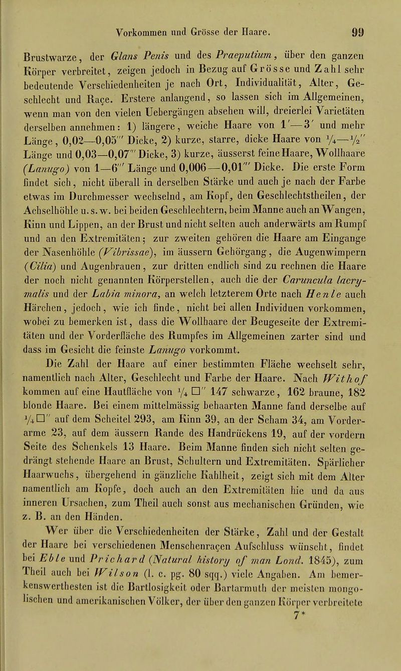 Vorkommen und Grösse der Haare. 91) Brustwarze, der Glans Penis und des Praeputiurn, über den ganzen Körper verbreitet, zeigen jedoch in Bezug auf Grösse und Zahl sehr bedeutende Verschiedenheiten je nach Ort, Individualität, Alter, Ge- schlecht und Ra^e. Erstere anlangend, so lassen sich im Allgemeinen, wenn man von den vielen Uebergängen absehen will, dreierlei Varietäten derselben annehmen: 1) längere, weiche Haare von 1 3 und mehr Länge, 0,02—0,05' Dicke, 2) kurze, starre, dicke Haare von y*—y2 Länge und 0,03—0,07' Dicke, 3) kurze, äusserst feine Haare, Wollhaare (Lanugo) von 1—6' Länge und 0,006 — 0,0L Dicke. Die erste Form findet sich, nicht überall in derselben Stärke und auch je nach der Farbe etwas im Durchmesser wechselnd, am Kopf, den Geschlechtstheilen, der Achselhöhle u. s. w. bei beiden Geschlechtern, beim Manne auch an Wangen, Kinn und Lippen, an der Brust und nicht selten auch anderwärts am Rumpf und an den Extremitäten; zur zweiten gehören die Haare am Eingänge der Nasenhöhle (t^ibrissae), im äussern Gehörgang, die Augenwimpern (Cilia) und Augenbrauen, zur dritten endlich sind zu rechnen die Haare der noch nicht genannten Körperstellen, auch die der Caruncula lacri- malis und der Labia minora, an welch letzterem Orte nach He nie auch Härchen, jedoch, wie ich finde, nicht bei allen Individuen Vorkommen, wobei zu bemerken ist, dass die Wollhaare der Beugeseile der Extremi- täten und der Vorderfläche des Rumpfes im Allgemeinen zarter sind und dass im Gesicht die feinste Lanugo vorkommt. Die Zahl der Haare auf einer bestimmten Fläche wechselt sehr, namentlich nach Alter, Geschlecht und Farbe der Haare. Nach Withof kommen auf eine Hautfläche von y+ 147 schwarze, 162 braune, 182 blonde Haare. Bei einem mittelmässig behaarten Manne fand derselbe auf V+D auf dem Scheitel 293, am Kinn 39, an der Scham 34, am Vorder- arme 23, auf dem äussern Rande des Handrückens 19, auf der vordem Seite des Schenkels 13 Haare. Beim Manne finden sich nicht selten ge- drängt stehende Haare an Brust, Schultern und Extremitäten. Spärlicher Haarwuchs, übergehend in gänzliche Kahlheit, zeigt sich mit dem Alter namentlich am Kopfe, doch auch an den Extremitäten hie und da aus inneren Ursachen, zum Tlieil auch sonst aus mechanischen Gründen, wie z. B. an den Händen. Wer über die Verschiedenheiten der Stärke, Zahl und der Gestalt der Haare bei verschiedenen Menschenra$en Aufschluss wünscht, findet bei Eble und Prichar d (Natural history of man Lond. 1845), zum 3.heil auch bei Wilson (1. c. pg. 80 sqq.) viele Angaben. Am bemer- kenswertbesten ist die Bartlosigkeit oder Bartarmuth der meisten mongo- lischen und amerikanischen Völker, der über den ganzen Körper verbreitete 7*