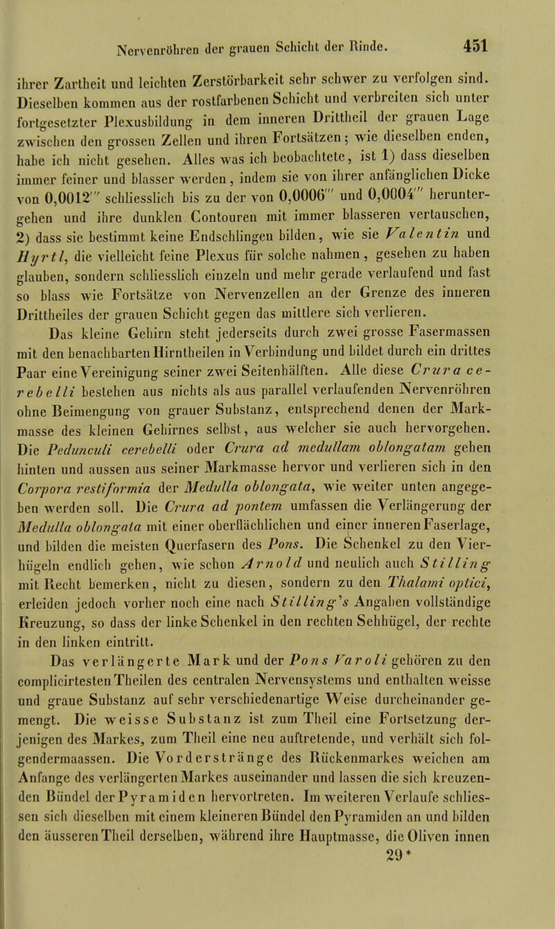 ihrer Zartheit und leichten Zerstörbarkeit sehr schwer zu a erfolgen sind. Dieselben kommen aus der rostfarbenen Schicht und vci breiten sich unter fortgesetzter Plexusbildung in dem inneren Drittheil der grauen Lage zwischen den grossen Zellen und ihren Fortsätzen; wie dieselben enden, habe ich nicht gesehen. Alles was ich beobachtete, ist 1) dass dieselben immer feiner und blasser werden, indem sie von ihrer anfänglichen Dicke von 0,0012' schliesslich bis zu der von 0,0006' und 0,0004' herunter- gehen und ihre dunklen Contouren mit immer blässeren vertauschen, 2) dass sie bestimmt keine Endschlingen bilden, wie sie Valentin und Hyrtl, die vielleicht feine Plexus für solche nahmen, gesehen zu haben glauben, sondern schliesslich einzeln und mehr gerade verlaufend und fast so blass wie Fortsätze von Nervenzellen an der Grenze des inneren Drittheiles der grauen Schicht gegen das mittlere sich verlieren. Das kleine Gehirn steht jederseits durch zwei grosse Fasermassen mit den benachbarten Ilirntheilen in Verbindung und bildet durch ein drittes Paar eine Vereinigung seiner zwei Seitenhälften. Alle diese Crura ce- rebelli bestehen aus nichts als aus parallel verlaufenden Nervenröhren ohne Beimengung von grauer Substanz, entsprechend denen der Mark- masse des kleinen Gehirnes selbst, aus welcher sie auch hervorgehen. Die Pedunculi cerebelli oder Crura ad medullam obfongatam gehen hinten und aussen aus seiner Markmasse hervor und verlieren sich in den Corpora restifnrmia der Medi/lla oblongata, wie weiter unten angege- ben werden soll. Die Crura ad pontem umfassen die Verlängerung der Medulla oblongata mit einer oberflächlichen und einer inneren Faserlage, und bilden die meisten Querfasern des Pons. Die Schenkel zu den Vier- hügeln endlich gehen, wie schon Arnold und neulich auch Stilling mit Recht bemerken, nicht zu diesen, sondern zu den Thalami optici, erleiden jedoch vorher noch eine nach Stilling'ls Angaben vollständige Kreuzung, so dass der linke Schenkel in den rechten Sehhügel, der rechte in den linken eintrilt. Das verlängerte Mark und der Po ns Fa roli gehören zu den complicirtestenTheilen des centralen Nervensystems und enthalten weisse und graue Substanz auf sehr verschiedenartige Weise durcheinander ge- mengt. Die weisse Substanz ist zum Theil eine Fortsetzung der- jenigen des Markes, zum Theil eine neu auftretende, und verhält sich fol- gendermaassen. Die Vorderstränge des Rückenmarkes weichen am Anfänge des verlängerten Markes auseinander und lassen die sich kreuzen- den Bündel derPyramiden hervortreten. Im weiteren Verlaufe schlies- sen sich dieselben mit einem kleineren Bündel den Pyramiden an und bilden den äusseren Theil derselben, während ihre Hauptmasse, die Oliven innen 29*