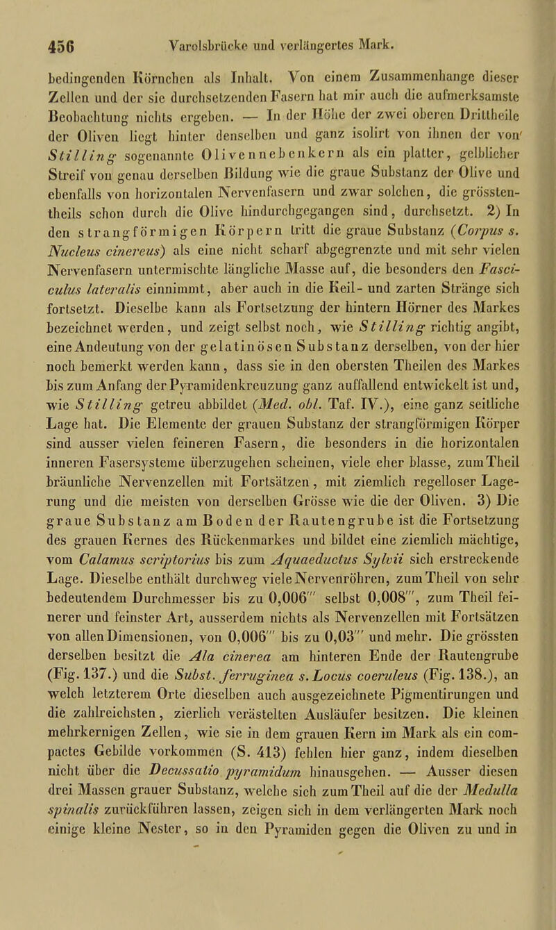 bedingenden Körnchen als Inhalt. Von einem Zusammenhänge dieser Zellen und der sic durchsetzenden Fasern hat mir auch die aufmerksamste Beobachtung nichts ergeben. — In der Höhe der zwei oberen Dritlheilc der Oliven liegt hinter denselben und ganz isolirt von ihnen der von' Still ing sogenannte Olivennebenkern als ein platter, gelblicher Streif' von genau derselben Bildung wie die graue Substanz der Olive und ebenfalls von horizontalen Nervenfasern und zwar solchen, die grössten- tlieils schon durch die Olive hindurchgegangen sind, durchsetzt. 2) In den s trangförmigen Körpern tritt die graue Substanz (Corpus s. Nucleus cinereus) als eine nicht scharf abgegrenzte und mit sehr vielen Nervenfasern untermischte längliche Masse auf, die besonders den Fasci- culus lateralis einnimmt, aber auch in die Keil- und zarten Stränge sich forlselzt. Dieselbe kann als Fortsetzung der hintern Hörner des Markes bezeichnet werden, und zeigt selbst noch, wie Stilli?ig richtig angibt, eine Andeutung von der gelatinösen Substanz derselben, von der hier noch bemerkt werden kann, dass sie in den obersten Theilen des Markes bis zum Anfang der Pyramidenkreuzung ganz auffallend entwickelt ist und, wie Stilling getreu abbildet (Med. obl. Taf. IV.), eine ganz seitliche Lage hat. Die Elemente der grauen Substanz der strangförmigen Körper sind ausser vielen feineren Fasern, die besonders in die horizontalen inneren Fasersysteme überzugehen scheinen, viele eher blasse, zumTheil bräunliche Nervenzellen mit Fortsätzen, mit ziemlich regelloser Lage- rung und die meisten von derselben Grösse wie die der Oliven. 3) Die graue Substanz am Boden der Piautengrube ist die Fortsetzung des grauen Kernes des Rückenmarkes und bildet eine ziemlich mächtige, vom Calamus scriptorius bis zum Aquaeductus Sylvii sich erstreckende Lage. Dieselbe enthält durchweg viele Nervenröhren, zumTheil von sehr bedeutendem Durchmesser bis zu 0,006 selbst 0,008, zum Theil fei- nerer und feinster Art, ausserdem nichts als Nervenzellen mit Fortsätzen von allen Dimensionen, von 0,006  bis zu 0,03  und mehr. Die grössten derselben besitzt die Ala cinerea am hinteren Ende der Rautengrube (Fig. 137.) und die Subst. ferruginea s. Locus coeruleus (Fig. 138.), an welch letzterem Orte dieselben auch ausgezeichnete Pigmentirungeu und die zahlreichsten, zierlich verästelten Ausläufer besitzen. Die kleinen mehrkernigen Zellen, wie sie in dem grauen Kern im Mark als ein com- pactes Gebilde Vorkommen (S. 413) fehlen hier ganz, indem dieselben nicht über die Decussalio pyramidum hinausgehen. — Ausser diesen drei Massen grauer Substanz, welche sich zumTheil auf die der Medulla spinalis zurückführen lassen, zeigen sich in dem verlängerten Mark noch einige kleine Nester, so in den Pyramiden gegen die Oliven zu und in