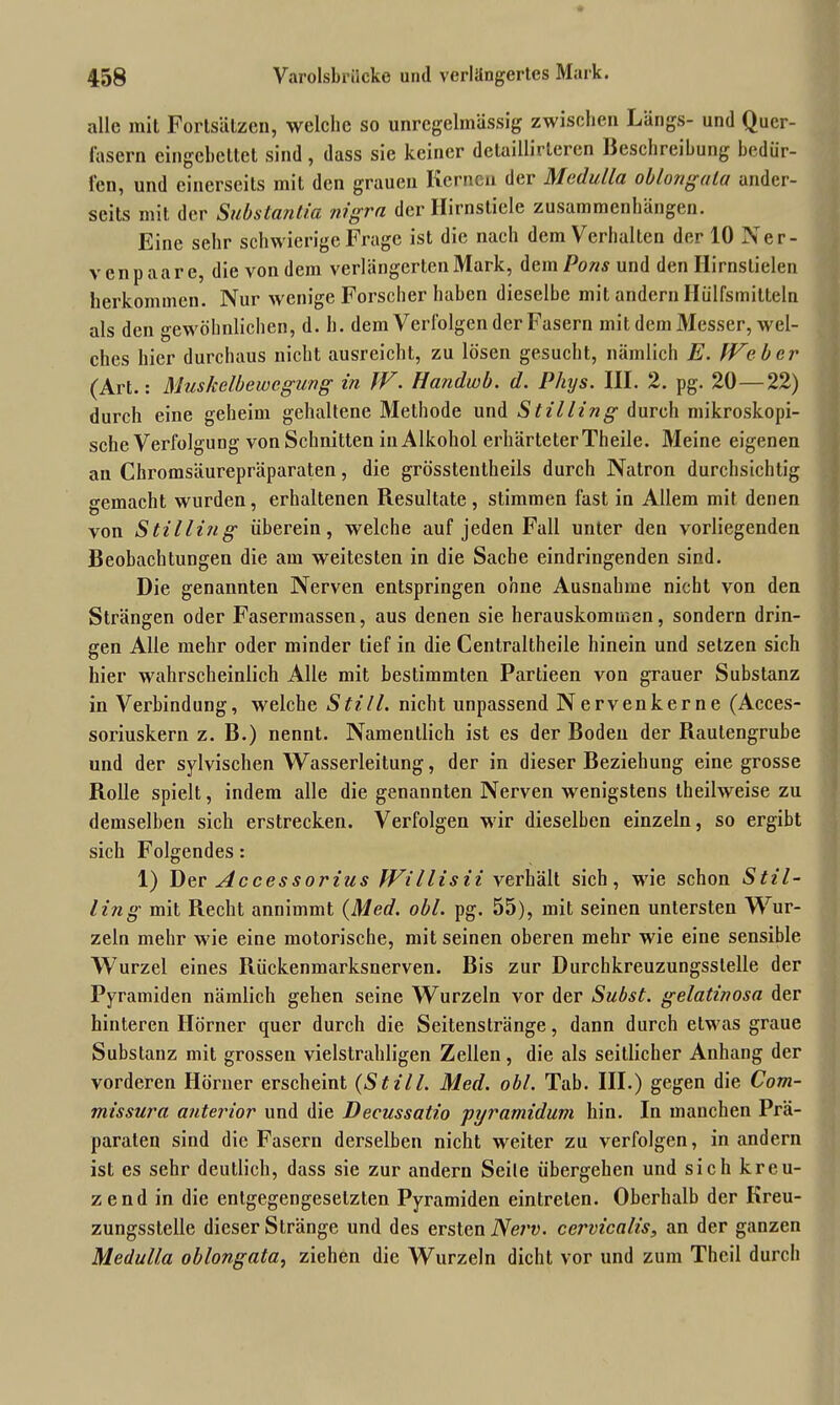 alle mit Fortsätzen, welche so unregelmässig zwischen Längs- und Quer- fasern eingebettet sind , dass sie keiner detaillirleren Beschreibung bedür- fen, und einerseits mit den grauen Kernen der Medulla oblongala ander- seits mit der Substantia nigra der Hirnstiele Zusammenhängen. Eine sehr schwierige Frage ist die nach dem Verhalten der 10 Ner- venpaare, die von dem verlängerten Mark, demPofls und den Hirnstielen herkommen. Nur wenige Forscher haben dieselbe mit andern Ilülfsmitteln als den gewöhnlichen, d. h. dem Verfolgen der Fasern mit dem Messer, wel- ches hier durchaus nicht ausreicht, zu lösen gesucht, nämlich E. IVeber (Art.: Muskelbewegung in JV. Handwb. d. Phiys. III. 2. pg. 20—22) durch eine geheim gehaltene Methode und Stilling durch mikroskopi- sche Verfolgung von Schnitten in Alkohol erhärteter Theile. Meine eigenen au Chromsäurepräparaten, die grösstentheils durch Natron durchsichtig gemacht wurden, erhaltenen Resultate , stimmen last in Allem mit denen von Stilling überein, welche auf jeden Fall unter den vorliegenden Beobachtungen die am weitesten in die Sache eindringenden sind. Die genannten Nerven entspringen ohne Ausnahme nicht von den Strängen oder Fasermassen, aus denen sie herauskommen, sondern drin- gen Alle mehr oder minder tief in die Centraltheile hinein und setzen sich hier wahrscheinlich Alle mit bestimmten Partieen von grauer Substanz in Verbindung, welche Still, nicht unpassend Nerven kerne (Acces- soriuskern z. B.) nennt. Namentlich ist es der Boden der Rautengrube und der sylvischen Wasserleitung, der in dieser Beziehung eine grosse Rolle spielt, indem alle die genannten Nerven wenigstens theilweise zu demselben sich erstrecken. Verfolgen wir dieselben einzeln, so ergibt sich Folgendes: 1) Der Accessorius fVillisii verhält sich, wie schon Stil- ling mit Recht annimmt {Med. obl. pg. 55), mit seinen untersten Wur- zeln mehr wie eine motorische, mit seinen oberen mehr wie eine sensible Wurzel eines Rückenmarksnerven. Bis zur Durcbkreuzungsslelle der Pyramiden nämlich gehen seine Wurzeln vor der Subst. gelatinosa der hinteren Hörner quer durch die Seitenstränge, dann durch etwas graue Substanz mit grossen vielstrahligen Zellen, die als seitlicher Anhang der vorderen Hörner erscheint (Still. Med. obl. Tab. III.) gegen die Com- missura anterior und die Decussatio pyramidurn hin. In manchen Prä- paraten sind die Fasern derselben nicht weiter zu verfolgen, in andern ist es sehr deutlich, dass sie zur andern Seile übergehen und sich kreu- zend in die entgegengesetzten Pyramiden eintreten. Oberhalb der Kreu- zungsstelle dieser Stränge und des ersten Nerv, cervicalis, an der ganzen Medulla oblongata, ziehen die Wurzeln dicht vor und zum Thcil durch