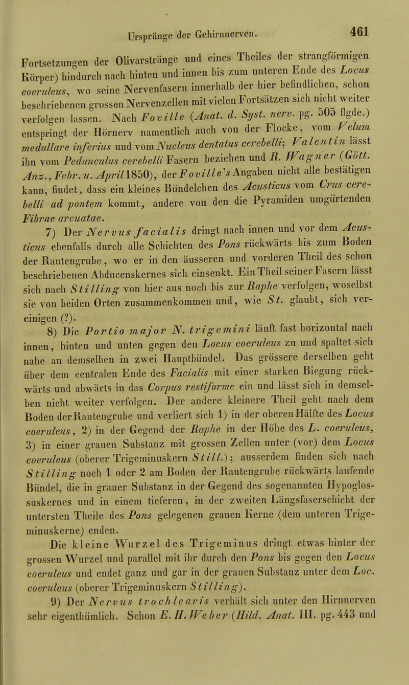 Fortsetzungen der Olivarstränge und eines Theilcs der strangförmigen Körper) hindurch nach hinten und innen l,is zum unteren Ende des Locus coeruleus, wo seine Nervenfasern innerhalb der liier befindlichen, schon beschriebenen grossen Nervenzellen mit vielen Fortsätzen sich nicht weiter verfolgen lassen. Nach Foville (Anat. d. Syst. nerv. pg. 0O0 ngde.) entspringt der Hörnerv namentlich auch von der Hocke, aoih e um medulläre inferius und vom Nucleus dentalus cerebelli; f eilen tin -isst, ihn vom Pedunculus cerebelli Fasern beziehen und R. Ib dg ner (Gott. Ans., Febr. u. April 1850), der Foville's Angaben nicht alle bestätigen kann, findet, dass ein kleines Biindelchen des Acusticus vom Cius cei c- belli ad pontem kommt, andere von den die Pyramiden umgürtenden Fibrae arcuatae. 7) Der Nervus facialis dringt nach innen und voi dem Acus- ticus ebenfalls durch alle Schichten des Pons rückwärts bis zum Boden der Rautengrube, wo er in den äusseren und vorderen Theil des schon beschriebenen Abducenskernes sich einsenkt. Ein Theil seiner Fasern bisst sich nach Stilling von hier aus noch bis zur Raphe verfolgen, woselbst sie von beiden Orten Zusammenkommen und, wie St. glaubt, sich ver- einigen (?). 8) Die Portio major N. tri g e mini läuft fast horizontal nach innen, hinten und unten gegen den Locus coeruleus zu und spaltet sich nahe an demselben in zwei Hauptbündel. Das grössere derselben geht über dem centralen Ende des Facialis mit einer starken Biegung liick- wärts und abwärts in das Corpus restiforme ein und lässt sich in demsel- ben nicht weiter verfolgen. Der andere kleinere Theil geht nach dem Boden der Rautengrube und verliert sich 1) in der oberen Hälfte des Locus coeruleus, 2) in der Gegend der Raphe in der Höhe des L. coeruleus, 3) in einer grauen Substanz mit grossen Zellen unter (vor) dem Locus coeruleus (oberer Trigeminuskern Still.); ausserdem finden sich nach S tilling noch 1 oder 2 am Boden der Rautengrube rückwärts laufende Bündel, die in grauer Substanz in der Gegend des sogenannten Hvpoglos- suskernes und in einem tieferen, in der zweiten Längsfaserschicht der untersten Thcile des Pons gelegenen grauen Kerne (dem unteren Trige- minuskerne) enden. Die kleine Wurzel des Trigeminus dringt etwas hinter der grossen Wurzel und parallel mit ihr durch den Pons bis gegen den Locus coeruleus und endet ganz und gar in der grauen Substanz unter dem Loc. coeruleus (oberer Trigeminuskern Stilling). 9) Der Nervus trochlearis verhält sich unter den Ilirnnerven sehr eigentümlich. Schon E. H. JVeber (Hild. Anat. III. pg.443 und