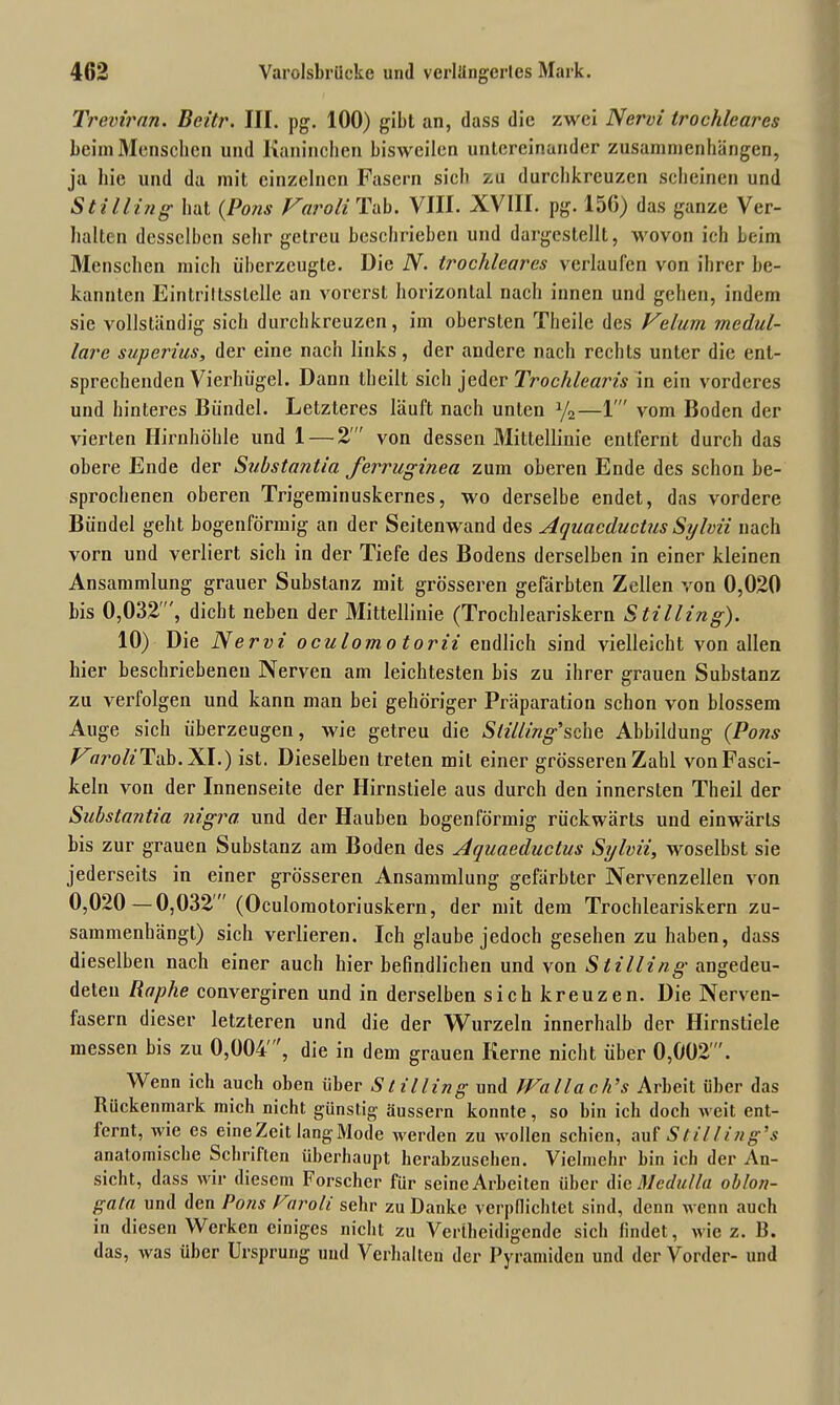 Treviran. Bcitr. III. pg. 100) gibt an, dass die zwei Nervi trochlearcs beim Menschen und Kaninchen bisweilen untereinander Zusammenhängen, ja hie und da mit einzelnen Fasern sich zu durchkreuzen scheinen und Stilling hat (Pons Varoli Tab. VIII. XVIII. pg. 156) das ganze Ver- halten desselben sehr getreu beschrieben und dargeslcllt, wovon ich Leim Menschen mich überzeugte. Die N. trochlearcs verlaufen von ihrer be- kannten Eintrittsstelle an vorerst horizontal nach innen und gehen, indem sie vollständig sich durchkreuzen, im obersten Theile des Velurn medul- läre superius, der eine nach links, der andere nach rechts unter die ent- sprechenden Vierhiigel. Dann theilt sich jeder Trochlearis in ein vorderes und hinteres Bündel. Letzteres läuft nach unten y2—1 vom Boden der vierten Hirnhöhle und 1 — 2' von dessen Mittellinie entfernt durch das obere Ende der Substantia ferruginea zum oberen Ende des schon be- sprochenen oberen Trigeminuskernes, wo derselbe endet, das vordere Bündel geht bogenförmig an der Seitenwand des Aquaeductus SyIvii nach vorn und verliert sich in der Tiefe des Bodens derselben in einer kleinen Ansammlung grauer Substanz mit grösseren gefärbten Zellen von 0,020 bis 0,032, dicht neben der Mittellinie (Trochleariskern Stilling). 10) Die Nervi o culomo torii endlich sind vielleicht von allen hier beschriebenen Nerven am leichtesten bis zu ihrer grauen Substanz zu verfolgen und kann man bei gehöriger Präparation schon von blossem Auge sich überzeugen, wie getreu die Stüling’sche Abbildung (Pons VaroliTab. XI.) ist. Dieselben treten mit einer grösseren Zahl vonFasci- keln von der Innenseite der Hirnstiele aus durch den innersten Theil der Substantia nigra und der Hauben bogenförmig rückwärts und einwärts bis zur grauen Substanz am Boden des Aquaeductus Sylvii, woselbst sie jederseits in einer grösseren Ansammlung gefärbter Nervenzellen von 0,020—0,032 (Oculoraotoriuskern, der mit dem Trochleariskern zu- sammenhängt) sich verlieren. Ich glaube jedoch gesehen zu haben, dass dieselben nach einer auch hier befindlichen und von Stilling angedeu- deten Baphe convergiren und in derselben sich kreuzen. Die Nerven- fasern dieser letzteren und die der Wurzeln innerhalb der Hirnstiele messen bis zu 0,004'die in dem grauen Kerne nicht über 0,002. Wenn ich auch oben üher S l illing und Wallach’s Arbeit über das Rückenmark mich nicht günstig äussern konnte, so bin ich doch weit ent- fernt, wie es eineZeit lang Mode werden zu wollen schien, auf Stilling's anatomische Schriften überhaupt herabzusehen. Vielmehr bin ich der An- sicht, dass wir diesem Forscher für seine Arbeiten über die Mcdulla oblon- gata und den Pons Paroli sehr zu Danke verpflichtet sind, denn wenn auch in diesen Werken einiges nicht zu Vertheidigende sicii findet, wie z. B. das, was über Ursprung und Verhalten der Pyramiden und der Vorder- und