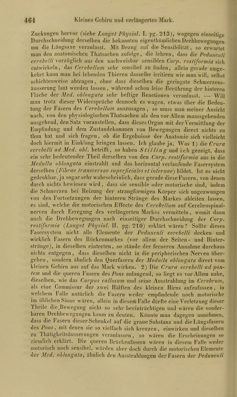 Zuckungen hervor (siehe Longet Physiol. I. pg. 213), wogegen einseitige Durchschneidung derselben die bekannten cigenthiimlichen Drehbewegungen um die Liingsa.ve veranlasst. Mit Bezug auf die Sensibilität, so erwartet man den anatomischen Thalsachen zufolge, die lehren, dass die Pedunculi cerebelli vorzüglich aus den nachweisbar sensiblen Corp. resliformia sich entwickeln, das Cerebel/um sehr sensibel zu linden, allein gerade umge- kehrt kann man bei lebenden Thieren dasselbe irriliren wie man will, selbst schichtenweise ablragen, ohne dass dieselben die geringste Schmerzens- äusserung laut werden lassen, während schon leise Berührung der hinteren Flache der Med. oblnngata sehr heftige Beactionen veranlasst. — Will man trotz dieser Widersprüche dennoch es wagen, etwas über die Bedeu- tung der Fasern des Cerebellum auszusagen, so muss man meiner Ansicht nach, von den physiologischen Thatsachen als den vor Allem maassgehenden ausgehend, den Satz voranstellen, dass dieses Organ mit der Vermittlung der Empfindung und dem Zustandekommen von Bewegungen direct nichts zu thun hat und sich fragen, ob die Ergebnisse der Anatomie sich vielleicht doch hiermit in Einklang bringen lassen. Ich glaube ja. Was 1) die Crura cerebelli ad Med. obl. betrifft, so haben Stilling und ich gezeigt, dass ein sehr bedeutender Theil derselben von den Corp. resliformia aus in die Medulla oblongata einstrahlt und das horizontal verlaufende Fasersystem derselben (Fibrae transversae superficiales et internae) bildet. Ist es nicht gedenkbar, ja sogar sehr wahrscheinlich, dass gerade diese Fasern, von denen durch nichts bewiesen wird, dass sie sensible oder motorische sind, indem die Schmerzen hei Reizung der strangformigen Körper sich ungezwungen von den Fortsetzungen der hinteren Stränge des Markes ableiten lassen, es sind, welche die motorischen Effecte des Cerebellum auf Cerebrospinal- nerven durch Erregung des verlängerten Markes vermitteln, womit dann auch die Drehbewegungen nach einseitiger Durchschneidung der Corp. restiformia (Longet Physiol. II. pg. 210) erklärt wären? Sollte dieses Fasersystem nicht alle Elemente der Pedunculi cerebelli decken und wirklich Fasern des Rückenmarkes (vor allem der Seiten- und Hinter- stränge), in dieselben eintreten, so stände der ferneren Annahme durchaus nichts entgegen, dass dieselben nicht in die peripherischen Nerven über- gehen , sondern ähnlich den Querfasern der Medulla oblongata direct vom kleinen Gehirn aus auf das Mark wirken. 2) Die Crura cerebelli ad pon- tem und die queren Fasern des Pons anlangend, so liegt es vor Allem nahe, dieselben, wie das Corpus callosum und seine Ausstrahlung im Cerebrum, als eine Commissur der zwei Hälften des kleinen Hirns aufzufassen, in welchem Falle natürlich die Fasern weder empfindende noch motorische im üblichen Sinne wären, allein in diesem Falle dürfte eine Verletzung dieser Flieile die .Bewegung nicht so sehr beeinträchtigen und wären die sonder- baren Drehbewegungen kaum zu deuten. Könnte man dagegen annehmen, dass die fasern dieser Schenkel auf die graue Substanz und die Längsfasern des Pons, mit denen sie so vielfach sich kreuzen, cinwirken und dieselben zu 1 hätigkeitsäusserungen veranlassen, so wären die Erscheinungen so ziemlich erklärt. Die queren Brückenfasern wären in diesem Falle weder motorisch noch sensibel, würden aber doch durch die motorischen Elemente der Med. oblongala, ähnlich den Ausstrahlungen der Fasern der Pedunculi