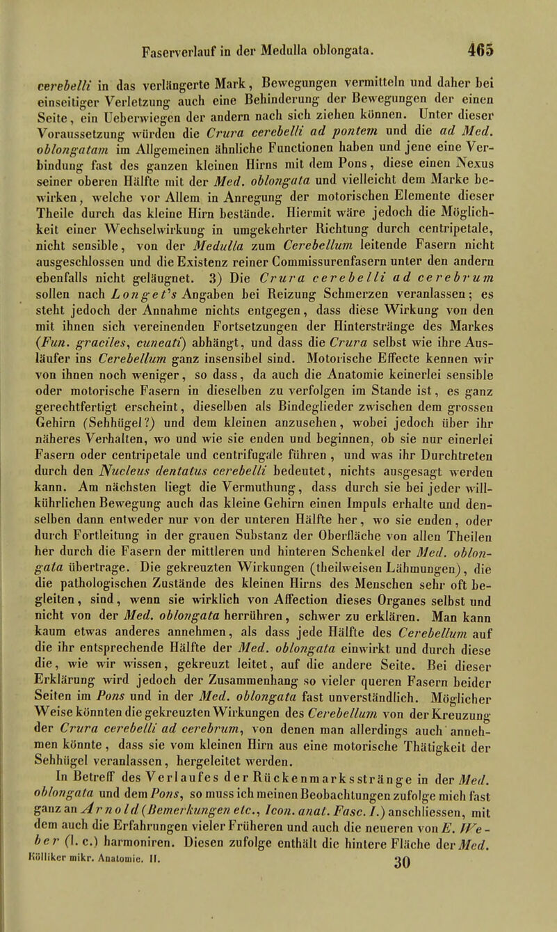 cerebelli in das verlängerte Mark, Bewegungen vermitteln und daher bei einseitiger Verletzung auch eine Behinderung der Bewegungen der einen Seite, ein Ueberwiegen der andern nach sich ziehen können. Unter dieser Voraussetzung würden die Crura cerebelli ad pontem und die ad Med. oblongatam im Allgemeinen ähnliche Functionen haben und jene eine Ver- bindung fast des ganzen kleinen Hirns mit dem Pons, diese einen Nexus seiner oberen Hälfte mit der Med. oblongata und vielleicht dem Marke be- wirken, welche vor Allem in Anregung der motorischen Elemente dieser Theile durch das kleine Hirn bestände. Hiermit wäre jedoch die Möglich- keit einer Wechselwirkung in umgekehrter Hichtung durch centripetale, nicht sensible, von der Medulla zum Cerebellum leitende Fasern nicht ausgeschlossen und die Existenz reiner Commissurenfasern unter den andern ebenfalls nicht geläugnet. 3) Die Crura cerebelli ad cerebrum sollen nach Longe Cs Angaben bei Reizung Schmerzen veranlassen; es steht jedoch der Annahme nichts entgegen, dass diese Wirkung von den mit ihnen sich vereinenden Fortsetzungen der Hinterstränge des Markes (Fun. graciles, cuneati) abhängt, und dass die Crura selbst wie ihre Aus- läufer ins Cerebellinn ganz insensibel sind. Motorische Effecte kennen wir von ihnen noch weniger, so dass, da auch die Anatomie keinerlei sensible oder motorische Fasern in dieselben zu verfolgen im Stande ist, es ganz gerechtfertigt erscheint, dieselben als Bindeglieder zwischen dem grossen Gehirn (Sehhügel?) und dem kleinen anzusehen, wobei jedoch über ihr näheres Verhalten, wo und wie sie enden und beginnen, ob sie nur einerlei Fasern oder centripetale und centrifugale führen , und was ihr Durchtreten durch den Nucleus dentatus cerebelli bedeutet, nichts ausgesagt werden kann. Am nächsten liegt die Vermulhung, dass durch sie bei jeder will- kürlichen Bewegung auch das kleine Gehirn einen Impuls erhalte und den- selben dann entweder nur von der unteren Hälfte her, wo sie enden, oder durch Fortleitung in der grauen Substanz der Oberfläche von allen Theilen her durch die Fasern der mittleren und hinteren Schenkel der Med. oblon- gata übertrage. Die gekreuzten Wirkungen (theilweisen Lähmungen), die die pathologischen Zustände des kleinen Hirns des Menschen sehr oft be- gleiten , sind, wenn sie wirklich von Affection dieses Organes selbst und nicht von der Med. oblongata herrühren, schwer zu erklären. Man kann kaum etwas anderes annehmen, als dass jede Hälfte des Cerebellum auf die ihr entsprechende Hälfte der Med. oblongata einwirkt und durch diese die, wie wir wissen, gekreuzt leitet, auf die andere Seite. Bei dieser Erklärung wird jedoch der Zusammenhang so vieler queren Fasern beider Seiten im Pons und in der Med. oblongata fast unverständlich. Möglicher Weise könnten die gekreuzten Wirkungen des Cerebellum von der Kreuzung der Crura cerebelli ad cerebrum, von denen man allerdings auch anneh- men könnte, dass sie vom kleinen Hirn aus eine motorische Thätigkeit der Sehhügel veranlassen, hergeleilet werden. In Betreff des Verlaufes der Rückenmarksstränge in der Med. oblongata und dem Pons, so muss ich meinen Beobachtungen zufolge mich fast ganz An Arnold (Bemerkungen etc., Icon. anat. Fase. /.) anschliessen, mit dem auch die Erfahrungen vieler Früheren und auch die neueren von E. JVe- ber (I. c.) harmoniren. Diesen zufolge enthält die hintere Fläche der Med. Küllikcr mikr. Anatomie. II. on