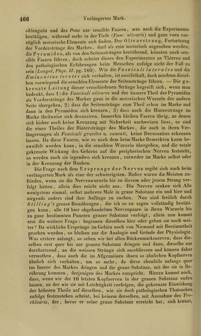 oblong ata und des Pons nur sensible Fasern, was aucli die Experimente bestätigen, während mehr in derTiele (Fase, olivaris) und ganz vorn vor- züglich motorische Elemente sich finden. Der Olivai sträng, hoitsetzung der Vorderstränge des Markes, darf als rein motorisch angesehen werden; die Pyramiden, als von den Seitensträngen herrührend, könnten auch sen- sible Fasern führen , doch scheint dieses den Experimenten an Thieren und den pathologischen Erfahrungen heim Menschen zufolge nicht der Fall zu sein (Longet, P/iys. II. pg.209). Wie di eFasciculi laterales und die Eminen tiae teretes sich verhalten, ist zweifelhaft, doch möchten diesel- ben vorwiegend die sensiblen Elemente der Seitenstränge führen. — Die ge- kreuzte Leitung dieser verschiedenen Stränge begreift sich, wenn man bedenkt, dass 1) die Fasciculi olivares und der äussere Theil der Pyramiden als Vorderstränge des Markes ganz in die motorischen Wurzeln der andern Seite übergehen, 2) dass die Seitenstränge zum Theil schon im Marke und dann in den Pyramiden sich kreuzen, 3) dass auch die Hinterstränge im Marke theilweise sich decussiren. Immerhin bleiben Fasern übrig, an denen sich bisher noch keine Kreuzung mit Sicherheit nachweisen Hess, es sind die eines Theiles der flinterstränge des Markes, die auch in ihren Ver- längerungen als Fasciculi graci/es u. cuncati, keine Decussation erkennen lassen. Da diese Fasern, wie es nach dem beim Marke Bemerkten kaum be- zweifelt werden kann , in die sensiblen Wurzeln übergeben, und die totale gekreuzte Wirkung des Gehirns auf die peripherischen Nerven feststeht, so werden auch sie irgendwo sich kreuzen, entweder im Marke selbst oder in der Kreuzung der Hauben. Die Frage nach dem Ursprünge der Nerven ergibt sich auch beim verlängerten Mark als eine der schwierigsten. Bisher waren die Meisten zu- frieden, Avenn sie die Nervemvurzeln bis zu diesem oder jenem Strang ver- folgt hatten, allein dies reicht nicht aus. Die Nerven senken sich Alle wenigstens einmal, selbst mehrere Male in graue Substanz ein und hier und nirgends anders sind ihre Anfänge zu suchen. Nun sind freilich durch S tilling \s grosse Bemühungen , die ich so zu sagen vollständig bestäti- gen kann, alle 1 0 hier abgehandelten Nervenpaare in ihren Wurzeln bis zu ganz bestimmten Puncten grauer Substanz verfolgt, allein nun kommt erst die Aveitere Frage : beginnen dieselben hier oder gehen sie noch Avei- ter? Da wirkliche Ursprünge im Gehirn noch von Niemand mit Bestimmtheit gesehen Avurden, so bleiben nur die Analogie und Gründe der Physiologie. Was erstere anlangt, so sehen Avir bei allen Rückenmarksnerven, dass die- selben erst quer bis zur grauen Substanz dringen und dann, dieselbe nur durchsetzend, an die weissen Stränge sich anschliessen und können daher vermuthen , dass auch die im Allgemeinen ihnen so ähnlichen Kopfnerven ähnlich sich verhalten, um so mehr, da diese ebenfalls anfangs quer ins Innere des Markes dringen und die graue Substanz, mit der sie in Be- rührung kommen , derjenigen des Markes entspricht. Hierzu kommt noch, dass, wenn Avir die 10 letzten Kopfnerven in der grauen Substanz enden lassen, zu der wir sie mit Leichtigkeit verfolgen, die gekreuzte Einwirkung der höheren Theile auf dieselben , Avie sie doch pathologischen Thatsachen zufolge festzustehen scheint, bei keinem derselben, mit Ausnahme des Tro- chlearis, der, bevor er seine graue Substanz erreicht hat, sich kreuzt,