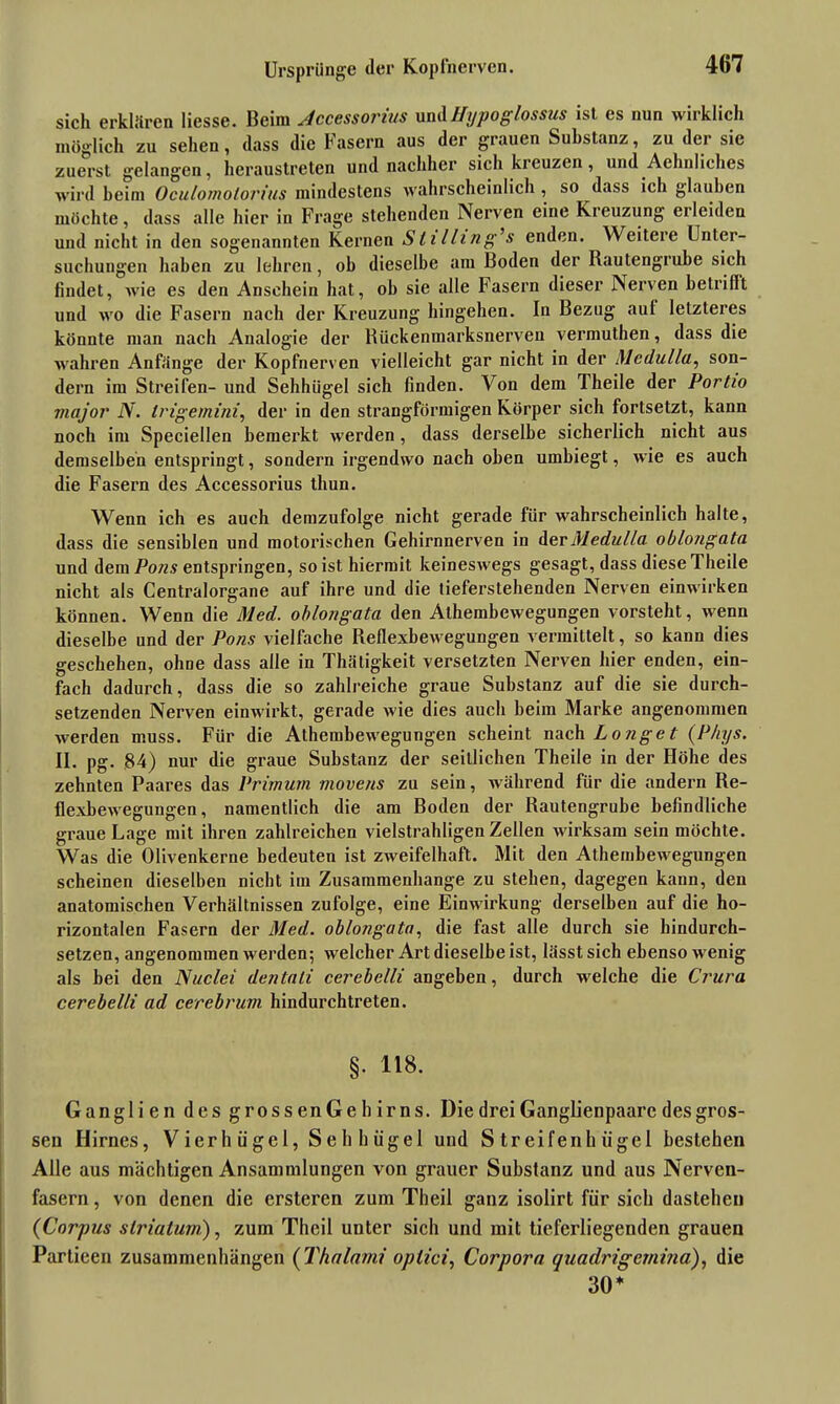 sich erklären Hesse. Beim Jccessorius undHypoglossus ist es nun wirklich möglich zu sehen, dass die Fasern aus der grauen Substanz, zu der sie zuerst gelangen, heraustreten und nachher sich kreuzen, und Aehnliches wird beim Oculomotorius mindestens wahrscheinlich , so dass ich glauben möchte, dass alle hier in Frage stehenden Nerven eine Kicuzung ei leiden und nicht in den sogenannten Kernen Sli lling’s enden. Weitere Unter- suchungen haben zu lehren, ob dieselbe am Boden der Bautengrube sich findet, wie es den Anschein hat, ob sie alle Fasern dieser Nerven betrillt und wo die Fasern nach der Kreuzung hingehen. In Bezug auf letzteres könnte man nach Analogie der Kückenmarksnerven vermuthen, dass die wahren Anfänge der Kopfnerven vielleicht gar nicht in der Medulla, son- dern im Streifen- und Sehhügel sich finden. Von dem Theile der Portio viajor N. trigemini, der in den strangförmigen Körper sich fortsetzt, kann noch im Speciellen bemerkt werden, dass derselbe sicherlich nicht aus demselben entspringt, sondern irgendwo nach oben umbiegt, wie es auch die Fasern des Accessorius tliun. Wenn ich es auch demzufolge nicht gerade für wahrscheinlich halte, dass die sensiblen und motorischen Gehirnnerven in der Medulla oblongata und dem Pons entspringen, so ist hiermit keineswegs gesagt, dass diese Theile nicht als Centralorgane auf ihre und die tieferstehenden Nerven einwirken können. Wenn die Med. oblongata den Athembewegungen vorsteht, wenn dieselbe und der Pons vielfache Reflexbewegungen vermittelt, so kann dies geschehen, olme dass alle in Thätigkeit versetzten Nerven hier enden, ein- fach dadurch, dass die so zahlreiche graue Substanz auf die sie durch- setzenden Nerven einwirkt, gerade wie dies auch beim Marke angenommen werden muss. Für die Athembewegungen scheint nach Longe t (Phys. II. pg. 84) nur die graue Substanz der seitlichen Theile in der Flöhe des zehnten Paares das Primum movens zu sein, während für die andern Re- flexbewegungen, namentlich die am Boden der Rautengrube befindliche graue Lage mit ihren zahlreichen vielstrahligen Zellen wirksam sein möchte. Was die Olivenkerne bedeuten ist zweifelhaft. Mit den Athembewegungen scheinen dieselben nicht im Zusammenhänge zu stehen, dagegen kann, den anatomischen Verhältnissen zufolge, eine Einwirkung derselben auf die ho- rizontalen Fasern der Med. oblongata, die fast alle durch sie hindurch- setzen, angenommen werden; welcher Art dieselbe ist, lässt sich ebenso wenig als bei den Nuclei dentali cerebelli angeben, durch welche die Crura cerebel/i ad cerebrum hindurchtreten. §. 118. Ganglien des grossenGehirns. Die drei Ganglienpaare des gros- sen Hirnes, Vierhügel, Sehhügel und Streifenhügel bestehen Alle aus mächtigen Ansammlungen von grauer Substanz und aus Nerven- fasern , von denen die ersteren zum Theil ganz isolirt für sich dastehen (Corpus slriaturn), zum Theil unter sich und mit tieferliegenden grauen Partieen Zusammenhängen (Thalami optici, Corpora quadrigemina), die 30*