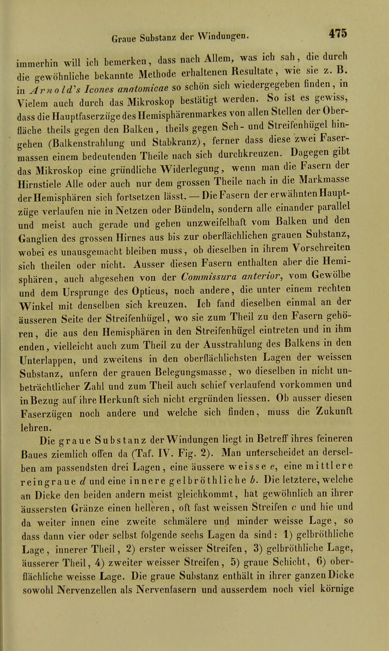 Graue Substanz der Windungen. immerhin will ich bemerken, dass nach Allem, was ich sah, die durch die gewöhnliche bekannte Methode erhaltenen Resultate, wie sie z. B. in Arno Ws Icones anatomicae so schön sich wiedergegeben finden, in Vielem auch durch das Mikroskop bestätigt werden. So ist es gewiss, dass die Hauptfaserzüge des Hemisphärenmarkes von allen Stellen der Ober- fläche theils gegen den Balken, theils gegen Seh- und Streifenhügel hin- gehen (Balkenstrahlung und Stabkranz), ferner dass diese zwei Faser- massen einem bedeutenden Theile nach sich durchkreuzen. Dagegen gibt das Mikroskop eine gründliche Widerlegung, wenn man die Fasern der Hirnstiele Alle oder auch nur dem grossen Theile nach in die Markmasse der Hemisphären sich fortsetzen lässt. — Die Fasern der erwähnten Haupt- züge verlaufen nie in Netzen oder Bündeln, sondern alle einander parallel und meist auch gerade und gehen unzweifelhaft vom Balken und den Ganglien des grossen Hirnes aus bis zur oberflächlichen grauen Substanz, wobei es unausgemacht bleiben muss, ob dieselben in ihrem Vorschreiten sich theilen oder nicht. Ausser diesen Fasern enthalten aber die Hemi- sphären, auch abgesehen von der Commissura anterior, vom Gewölbe und dem Ursprünge des Opticus, noch andere, die unter einem rechten Winkel mit denselben sich kreuzen. Ich fand dieselben einmal an der äusseren Seite der Streifenhügel, wo sie zum Theil zu den Fasern gehö- ren , die aus den Hemisphären in den Streifenhügel eintreten und in ihm enden, vielleicht auch zum Theil zu der Ausstrahlung des Balkens in den Unterlappen, und zweitens in den oberflächlichsten Lagen der weissen Substanz, unfern der grauen Belegungsmasse, wo dieselben in nicht un- beträchtlicher Zahl und zum Theil auch schief verlaufend Vorkommen und inBezug auf ihre Herkunft sich nicht ergründen Hessen. Ob ausser diesen Faserzügen noch andere und welche sich finden, muss die Zukunft lehren. Die graue Substanz der Windungen liegt in Betreff ihres feineren Baues ziemlich offen da (Taf. IV. Fig. 2). Man unterscheidet an dersel- ben am passendsten drei Lagen, eine äussere weisse e, eine mittlere reingraue d und eine innere gelbröthliehe b. Die letztere, welche an Dicke den beiden andern meist gleichkommt, hat gewöhnlich an ihrer äussersten Gränze einen helleren, oft fast weissen Streifen c und hie und da weiter innen eine zweite schmälere und minder weisse Lage, so dass dann vier oder selbst folgende sechs Lagen da sind: 1) gelbröthliche Lage, innerer Theil, 2) erster weisser Streifen, 3) gelbröthliche Lage, äusserer Theil, 4) zweiter weisser Streifen, 5) graue Schicht, 6) ober- flächliche weisse Lage. Die graue Substanz enthält in ihrer ganzen Dicke sowohl Nervenzellen als Nervenfasern und ausserdem noch viel körnige