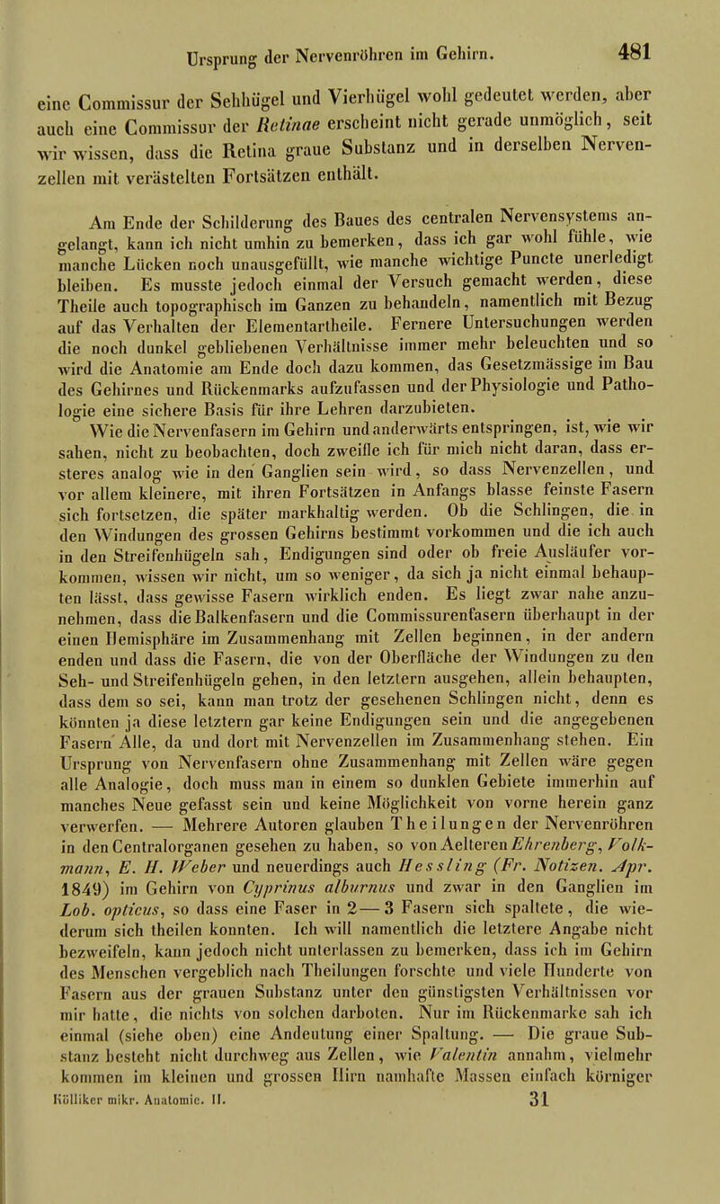 Ursprung der Nervenröhren im Gehirn. eine Commissur der Sehhügel und Vierhügel wohl gedeutet werden, aber auch eine Commissur der Retinae erscheint nicht gerade unmöglich, seit wir wissen, dass die Retina graue Substanz und in derselben Nerven- zellen mit verästelten Fortsätzen enthält. Am Ende der Schilderung des Baues des centralen Nervensystems an- gelangt, kann ich nicht umhin zu bemerken, dass ich gar wohl fühle, wie manche Lücken noch unausgefüllt, wie manche wichtige Puncte uneiledigt bleiben. Es musste jedoch einmal der Versuch gemacht werden, diese Theile auch topographisch im Ganzen zu behandeln, namentlich mit Bezug auf das Verhalten der Elementartheile. Fernere Untersuchungen werden die noch dunkel gebliebenen Verhältnisse immer mehr beleuchten und so wird die Anatomie am Ende doch dazu kommen, das Gesetzmässige im Bau des Gehirnes und Rückenmarks aufzufassen und der Physiologie und Patho- logie eine sichere Basis für ihre Lehren darzubieten. Wie die Nervenfasern im Gehirn und anderwärts entspringen, ist, wie wir sahen, nicht zu beobachten, doch zweifle ich für mich nicht daran, dass er- steres analog wie in den Ganglien sein wird, so dass Nervenzellen, und vor allem kleinere, mit ihren Fortsätzen in Anfangs blasse feinste Fasern sich fortsetzen, die später markhaltig werden. Ob die Schlingen, die in den Windungen des grossen Gehirns bestimmt Vorkommen und die ich auch in den Streifenhügeln sah, Endigungen sind oder ob freie Ausläufer Vor- kommen, wissen wir nicht, um so weniger, da sich ja nicht einmal behaup- ten lässt, dass gewisse Fasern wirklich enden. Es liegt zwar nahe anzu- nehmen, dass die Balkenfasern und die Commissurenfasern überhaupt in der einen Hemisphäre im Zusammenhang mit Zellen beginnen, in der andern enden und dass die Fasern, die von der Oberfläche der Windungen zu den Seh- und Streifenhügeln gehen, in den letztem ausgehen, allein behaupten, dass dem so sei, kann man trotz der gesehenen Schlingen nicht, denn es könnten ja diese letztem gar keine Endigungen sein und die angegebenen Fasern Alle, da und dort mit Nervenzellen im Zusammenhang stehen. Ein Ursprung von Nervenfasern ohne Zusammenhang mit Zellen wäre gegen alle Analogie, doch muss man in einem so dunklen Gebiete immerhin auf manches Neue gefasst sein und keine Möglichkeit von vorne herein ganz verwerfen. — Mehrere Autoren glauben Theilungen der Nervenröhren in den Centralorganen gesehen zu haben, so vonAelteren Ehrenberg, Fotk- mann, E. H. Weber und neuerdings auch Hessling (Fr. Notizen. Npr. 1849) im Gehirn von Cyprinus alburnus und zwar in den Ganglien im Lob. opticus, so dass eine Faser in 2—3 Fasern sich spaltete, die wie- derum sich theilen konnten. Ich will namentlich die letztere Angabe nicht bezweifeln, kann jedoch nicht unterlassen zu bemerken, dass ich im Gehirn des Menschen vergeblich nach Theilungen forschte und viele Hunderte von Fasern aus der grauen Substanz unter den günstigsten Verhältnissen vor mir hatte, die nichts von solchen darboten. Nur im Rückenmarke sah ich einmal (siehe oben) eine Andeutung einer Spaltung. — Die graue Sub- stanz besteht nicht durchweg aus Zellen, wie. Valentin annahm, vielmehr kommen im kleinen und grossen Ilirn namhafte Massen einfach körniger Höllikcr mikr. Anatomie. II. 31