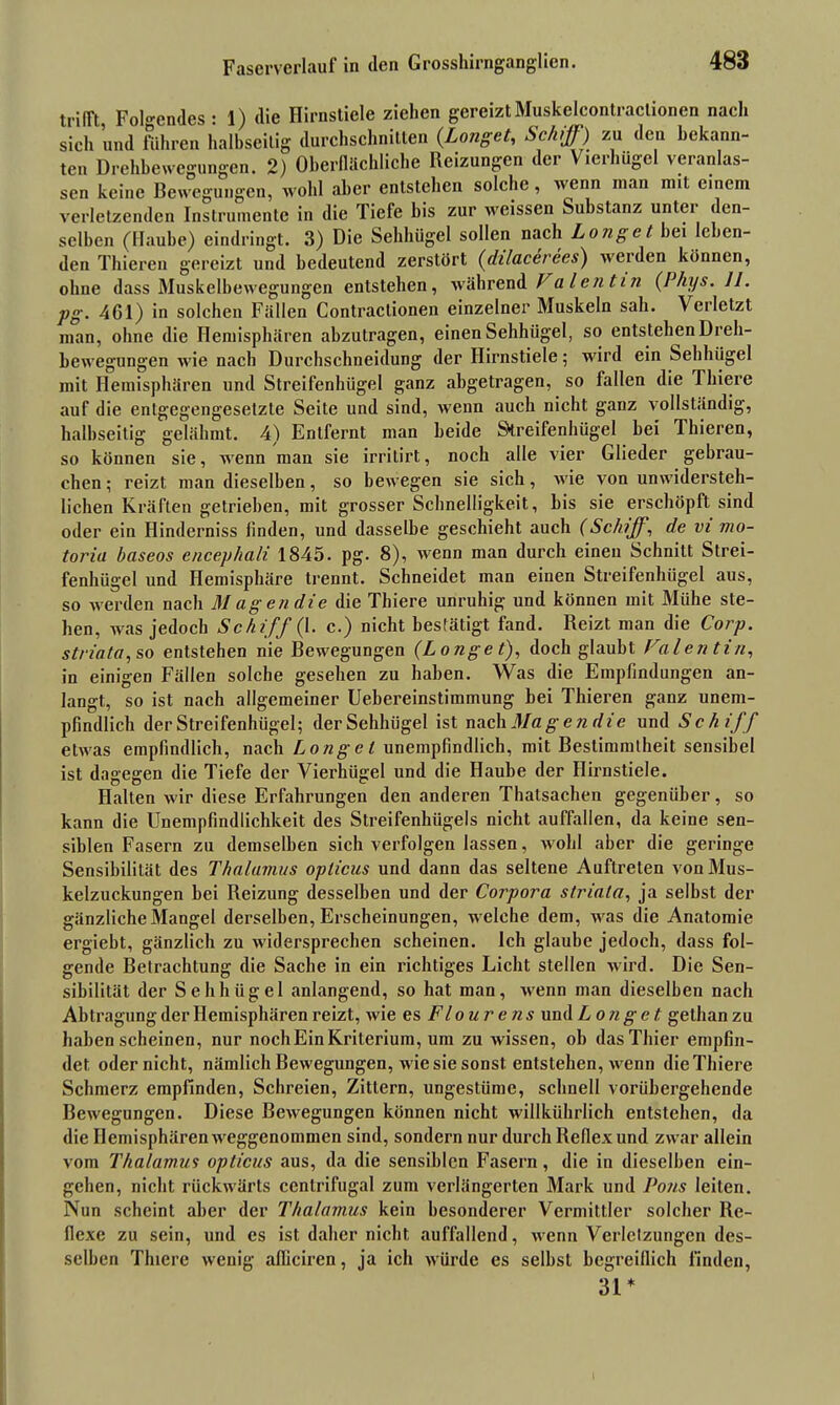 trifft, Folgendes : 1) die Hirnstiele ziehen gereiztMuskelcontraclionen nach sich und führen halbseitig durchschnitten (Longet, Schiff) zu den bekann- ten Drehbewegungen. 2) Oberflächliche Reizungen der Vierhügel veranlas- sen keine Bewegungen, wohl aber entstehen solche, wenn man mit einem verletzenden Instrumente in die Tiefe bis zur weissen Substanz unter den- selben (Haube) eindringt. 3) Die Sehhügel sollen nach Longe t hei leben- den Thieren gereizt und bedeutend zerstört (düaeerees) werden können, ohne dass Muskelbewegungen entstehen, während f alentin (Phys. II. pg. 461) in solchen Fällen Contractionen einzelner Muskeln sah. Verletzt man, ohne die Hemisphären abzutragen, einen Sehhügel, so entstehen Dreh- bewegungen wie nach Durchschneidung der Hirnstiele; wird ein Sehhügel mit Hemisphären und Streifenhügel ganz abgetragen, so fallen die Thiere auf die entgegengesetzte Seite und sind, wenn auch nicht ganz vollständig, halbseitig gelähmt. 4) Entfernt man beide Streifenhügel bei 1 liieren, so können sie, wenn man sie irritirt, noch alle vier Glieder gebrau- chen ; reizt man dieselben, so bewegen sie sich, wie von unwidersteh- lichen Kräften getrieben, mit grosser Schnelligkeit, bis sie erschöpft sind oder ein Hinderniss finden, und dasselbe geschieht auch (Schiff, de vi mo- toria baseos encephali 1845. pg. 8), wenn man durch einen Schnitt Strei- fenhügel und Hemisphäre trennt. Schneidet man einen Streifenhiigel aus, so werden nach Magen die die Thiere unruhig und können mit Mühe ste- hen, was jedoch Schiff (1. c.) nicht bestätigt fand. Reizt man die Corp. striata, so entstehen nie Bewegungen (Longe t), doch glaubt Valentin, in einigen Fällen solche gesehen zu haben. Was die Empfindungen an- langt, so ist nach allgemeiner Uebereinstimmung bei Thieren ganz unem- pfindlich der Streifenhügel; der Sehhügel ist nach Magen die und Schiff etwas empfindlich, nach Langet unempfindlich, mit Bestimmtheit sensibel ist dagegen die Tiefe der Vierhügel und die Haube der Hirnstiele. Halten wir diese Erfahrungen den anderen Thatsachen gegenüber, so kann die Unempfindlichkeit des Streifenhügels nicht auffallen, da keine sen- siblen Fasern zu demselben sich verfolgen lassen, wohl aber die geringe Sensibilität des Thalamus opticus und dann das seltene Auftreten von Mus- kelzuckungen hei Reizung desselben und der Corpora striata, ja seihst der gänzliche Mangel derselben, Erscheinungen, welche dem, was die Anatomie ergiebt, gänzlich zu widersprechen scheinen. Ich glaube jedoch, dass fol- gende Betrachtung die Sache in ein richtiges Licht stellen wird. Die Sen- sibilität der Sehhügel anlangend, so hat man, wenn man dieselben nach Abtragung der Hemisphären reizt, wie es Flourens und Longe t gethan zu haben scheinen, nur noch Ein Kriterium, um zu wissen, oh das Thier empfin- det oder nicht, nämlich Bewegungen, wie sie sonst entstehen, wenn die Thiere Schmerz empfinden, Schreien, Zittern, ungestüme, schnell vorübergehende Bewegungen. Diese Bewegungen können nicht willkührlich entstehen, da die Hemisphären weggenommen sind, sondern nur durch Reflex und zwar allein vom Thalamus opticus aus, da die sensiblen Fasern, die in dieselben ein- gehen, nicht rückwärts centrifugal zum verlängerten Mark und Pons leiten. Nun scheint aber der Thalamus kein besonderer Vermittler solcher Re- flexe zu sein, und es ist daher nicht auffallend, wenn Verletzungen des- selben Thiere wenig afliciren, ja ich würde es seihst begreiflich finden, 31*