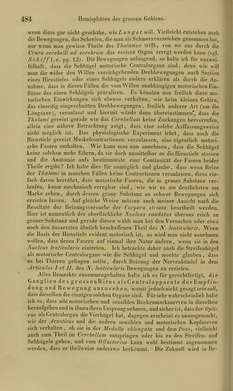 wenn diess gar nicht geschähe, wieIon gel will. Vielleicht entstehen auch die Bewegungen, das Schreien, die man als Schmerzcnszeichcn genommen hat, nur wenn man gewisse Theile des Thalamus trilll, von wo aus durch die Crura cerebelli ad cerebrum das erstere Organ erregt werden kann (vgl. Schiff I. c. pg. 13). Die Bewegungen anlangend, so halte ich für unzwei- felhaft, dass die Sehhügel motorische Centralorgane sind, denn wie will man die wider den Willen vorsichgehenden Drehbewegungen nach Seclion eines Hirnstieles oder eines Sehhügels anders erklären als durch die An- nahme, dass in diesen Fällen die vom Willen unabhängigen motorischen Ein- flüsse des einen Sehhiigels prüvalircn. Es könnten nun freilich diese mo- torischen Einwirkungen sich ebenso verhalten, wie heim kleinen Gehirn, das einseitig eingeschnitten Drehbewegungen, freilich anderer Art (um die Längsaxe), veranlasst und hiermit würde dann übereinstimmen, dass die Thalami gereizt gerade wie das Cerebellum keine Zuckungen hervorrufen, allein eine nähere Betrachtung zeigt, dass eine solche Auffassungsweise nicht möglich ist. Das physiologische Experiment lehrt, dass noch die Hirnstiele gereizt Muskelcontractionen veranlassen, also eigentlich motori- sche Fasern enthalten. Wie kann man nun annehmen, dass die Sehhügel keine solchen mehr führen, da sie doch unmittelbar an dieHirnstiele stossen und die Anatomie aufs bestimmteste eine Conlinuilät der Fasern beider Theile ergibt? Ich halte dies für unmöglich und glaube, dass wenn Reize der Thalami in manchen Fällen keine Contractionen veranlassen, diess ein- fach davon herrührt, dass motorische Fasern, die in grauer Substanz ver- laufen, kaum mechanisch erregbar sind , wie wir es am deutlichsten am Marke sehen, durch dessen graue Substanz so schwer Bewegungen sich erzielen lassen. Auf gleiche Weise müssen auch meiner Ansicht nach die Resultate der Reizungsversuche der Corpora striata beurtheilt werden. Hier ist namentlich der oberflächliche Nucleus caudatus überaus reich an grauer Substanz und gerade diesen wählt man hei denVersuchen oder etwa noch den äussersten ähnlich beschaffenen Theil des N. lenticularis. Wenn die Basis der Hirnstiele evident motorisch ist, so wird man nicht annehmen wollen, dass deren Fasern auf einmal ihre Natur ändern, wenn sie in den Nucleus lenticularis eintreten. Ich betrachte daher auch die Streifenhügel als motorische Centralorgane wie die Sehhügel und möchte glauben, dass es bei Thieren gelingen sollte, durch Reizung der Nervenbündel in dem Articulus I et II. des N. lenticularis Bewegungen zu erzielen. Alles Bemerkte zusammengehalten halte ich es für gerechtfertigt, die Ganglien des grossenHirns a 1 s C e n t r a I a p p a r a t e d e r E mp f i n- dung und Bewegung anzusehen, womit jedoch nicht gesagt sein soll, dass dieselben die einzigen solchen Organe sind. Für sehr wahrscheinlich halte ich es, dass alle motorischen und sensiblen Rückenmarksnerven iu dieselben heraufgehen und in ihnen ihren Ursprung nehmen, und sicher ist, dass der Opti- cus als Centralorgan die Vierhügel hat, dagegen erscheint es unausgemacht, wie der Acuslicus und die andern sensiblen und motorischen Kopfnerven sich verhalten , oh sie in der Medufla ob/ongala und dem Pons, vielleicht auch zum rheil im Cerebellum entspringen oder bis zu den Streifen- und Sehhügeln gehen, und vom 0Ifactorius kann wohl bestimmt angenommen werden, dass er theilweise anderswo herkömml. Die Zukunft wird in Be-
