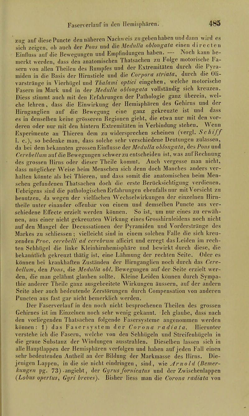 ZHo- auf diese Puncte den näheren Nachweis zu geben haben und dann wird es sich zeigen, oh auch der Pons und die Medulla oblongala einen di red en Einfluss auf die Bewegungen und Empfindungen haben. Noch kann be- merkt werden, dass den anatomischen Thatsachen zu holge motoiische Fa- sern von allen Thcilen des Rumpfes und der Extremitäten duich die I yra- miden in die Basis der Ilirnsticle und die Corpora striata, durch die Uli- varstränge in Vierhligcl und Thalami optici eingehen, welche motorische Fasern im Mark und in der Medulla oblongala. vollständig sich kreuzen. Diess stimmt auch init den Erfahrungen der Pathologie ganz überein, wel- che lehren, dass die Einwirkung der Hemisphären des Gehirns und der Hirnganglien auf die Bewegung eine ganz gekreuzte ist und dass es in denselben keine grösseren Regionen giebt, die etwa nur mit den vor- deren oder nur mit den hintern Extremitäten in Verbindung stehen. Wenn Experimente an Thieren dem zu widersprechen scheinen (vergl. Schiff I. e.), so bedenke man, dass solche sehr verschiedene Deutungen zulassen, da bei dem bekannten grossen Einflüsse der Medulla oblongata, des Pons und Cerebellum auf die Bewegungen schwerzu entscheiden ist, was auf Rechnung des grossen Hirns oder dieser Theile kommt. Auch vergesse man nicht, dass möglicher Weise beim Menschen sich denn doch Manches anders ver- halten könnte als bei Thieren, und dass somit die anatomischen beim Men- schen gefundenen Thatsachen doch die erste Berücksichtigung verdienen. Uebrigens sind die pathologischen Erfahrungen ebenfalls nur mit Vorsicht zu benutzen, da wegen der vielfachen Wechselwirkungen der einzelnen Ilirn- theile unter einander offenbar von einem und demselben Puncte aus ver- schiedene Effecte erzielt werden können. So ist, um nur eines zu erwäh- nen, aus einer nicht gekreuzten Wirkung eines Grosshirnleidens noch nicht auf den Mangel der Decussationen der Pyramiden und Vorderslränge des Markes zu schliessen ; vielleicht sind in einem solchen Falle die sich kreu- zenden Proc. cerebel/i ad cerebrum allicirt und erregt das Leiden im rech- ten Sehhügel die linke Kleinhirnhemisphäre und bewirkt durch diese, die bekanntlich gekreuzt thätig ist, eine Lähmung der rechten Seite. Oder es können bei krankhaften Zuständen der Hirnganglien noch durch das Ccre- bellum, den Pons, die Medulla obl. Bewegungen auf der Seite erzielt wer- den, die man gelähmt glauben sollte. Kleine Leiden können durch Sympa- thie anderer Theile ganz ausgebreitete Wirkungen äussern, auf der andern Seite aber auch bedeutende Zerstörungen durch Kompensation von anderen Puncten aus fast gar nicht bemerklich werden. Der Faserverlauf in den noch nicht besprochenen Theilen des grossen Gehirnes ist im Einzelnen noch sehr wenig gekannt. Ich glaube, dass nach den vorliegenden Thatsachen folgende Fasersysteme angenommen werden können: 1) das Faser System der Corona radiata. Hierunter verstehe ich die Fasern, welche von den Sehhügeln und Streifenhügeln in die graue Substanz der Windungen ausstrahlen. Dieselben lassen sich in alle Haupllappen der Hemisphären verfolgen und haben auf jeden Fall einen sehr bedeutenden Anlheil an der Bildung der Markmasse des Hirns. Die- jenigen Lappen, in die sie nicht eindringen, sind, wid Arnold {Bemer- kungen pg. 73) -angiebt, der Gyrus fornicatus und der Zwischenlappen (Lobus opertus, Gyri breves). Bisher Hess man die Corona radiata von