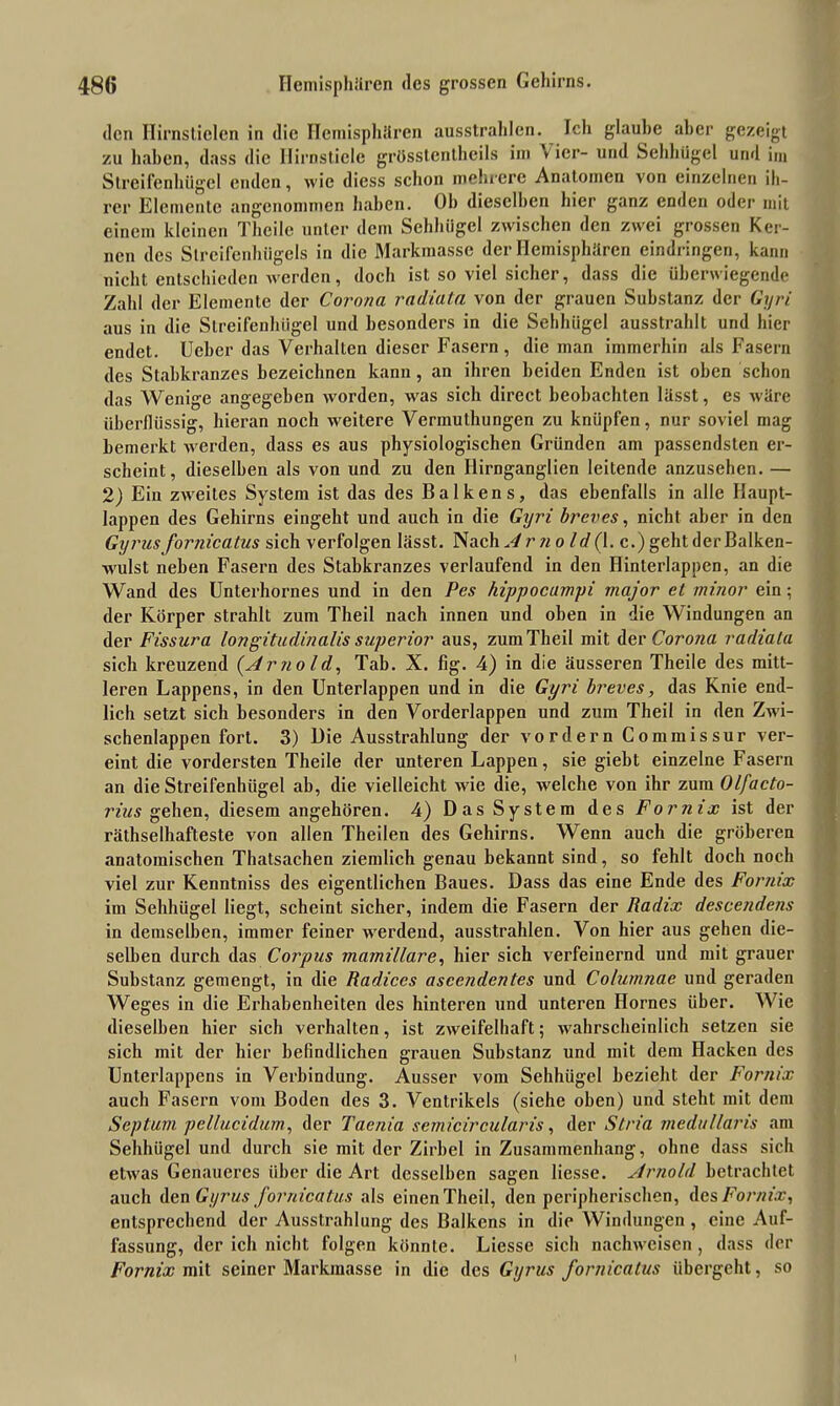den Hirnstielen in die Hemisphären ausstrahlcn. Ich glaube aber gezeigt zu haben, dass die Ilirnsticlc grösstentheils im * ier- und Sehhügel und im Streifenhügel enden, wie diess schon mehrere Anatomen von einzelnen ih- rer Elemente angenommen haben. Oh dieselben hier ganz enden oder mit einem kleinen Theile unter dem Sehhügel zwischen den zwei grossen Ker- nen des Slrcifenhügels in die Markmasse der Hemisphären eindringen, kann nicht entschieden werden, doch ist so viel sicher, dass die überwiegende Zahl der Elemente der Corona radiata von der grauen Substanz der Gyri aus in die Slreifenhügel und besonders in die Sehhügel ausstrahlt und hier endet. Uebcr das Verhallen dieser Fasern , die man immerhin als Fasern des Stabkranzes bezeichnen kann, an ihren beiden Enden ist oben schon das Wenige angegeben worden, was sich direct beobachten lässt, es wäre überflüssig, hieran noch weitere Vermuthungen zu knüpfen, nur soviel mag bemerkt werden, dass es aus physiologischen Gründen am passendsten er- scheint, dieselben als von und zu den Hirnganglien leitende anzusehen. — 2) Ein zweites System ist das des Balkens, das ebenfalls in alle Haupt- lappen des Gehirns eingeht und auch in die Gyri breves, nicht aber in den Gyrus fornicatus sich verfolgen lässt. Nach Arnold (1. c.) geht der Balken- wulst neben Fasern des Stabkranzes verlaufend in den Hinterlappen, an die Wand des Unterhornes und in den Pes hippocumpi major et minor ein; der Köi'per strahlt zum Theil nach innen und oben in die Windungen an der Fissura Iongitudinalis superior aus, zum Theil mit der Corona radiata sich kreuzend (Arnold, Tab. X. fig. 4) in die äusseren Theile des mitt- leren Lappens, in den Unterlappen und in die Gyri breves, das Knie end- lich setzt, sich besonders in den Vorderlappen und zum Theil in den Zwi- schenlappen fort. 3) Die Ausstrahlung der vordem Commissur ver- eint die vordersten Theile der unteren Lappen, sie giebt einzelne Fasern an die Streifenhügel ab, die vielleicht wrie die, welche von ihr zum Olfacto- rius gehen, diesem angehören. 4) Das System des Fornix ist der räthselhafteste von allen Theilen des Gehirns. Wenn auch die gröberen anatomischen Thatsachen ziemlich genau bekannt sind, so fehlt doch noch viel zur Kenntniss des eigentlichen Baues. Dass das eine Ende des Fornix im Sehhügel liegt, scheint sicher, indem die Fasern der Radix descendens in demselben, immer feiner werdend, ausstrahlen. Von hier aus gehen die- selben durch das Corpus mamillare, hier sich verfeinernd und mit grauer Substanz gemengt, in die Radices ascendentes und Co/umnae und geraden Weges in die Erhabenheiten des hinteren und unteren Hornes über. Wie dieselben hier sich verhalten, ist zweifelhaft; wahrscheinlich setzen sie sich mit der hier befindlichen grauen Substanz und mit dem Hacken des Unterlappens in Verbindung. Ausser vom Sehhiigel bezieht der Fornix auch Fasern vom Boden des 3. Ventrikels (siehe oben) und steht mit dem Septum pellucidum, der Taenia semicircularis, der Stria medallaris am Sehhügel und durch sie mit der Zirbel in Zusammenhang, ohne dass sich etw'as Genaueres über die Art desselben sagen Hesse. Arnold betrachtet auch Aen Gyrus fornicatus als einen Theil, den peripherischen, des Fornix, entsprechend der Ausstrahlung des Balkens in die Windungen , eine Auf- fassung, der ich nicht folgen könnte. Liesse sich nachweisen , dass der Fornix mit seiner Markmasse in die des Gyrus fornicatus übergeht, so I