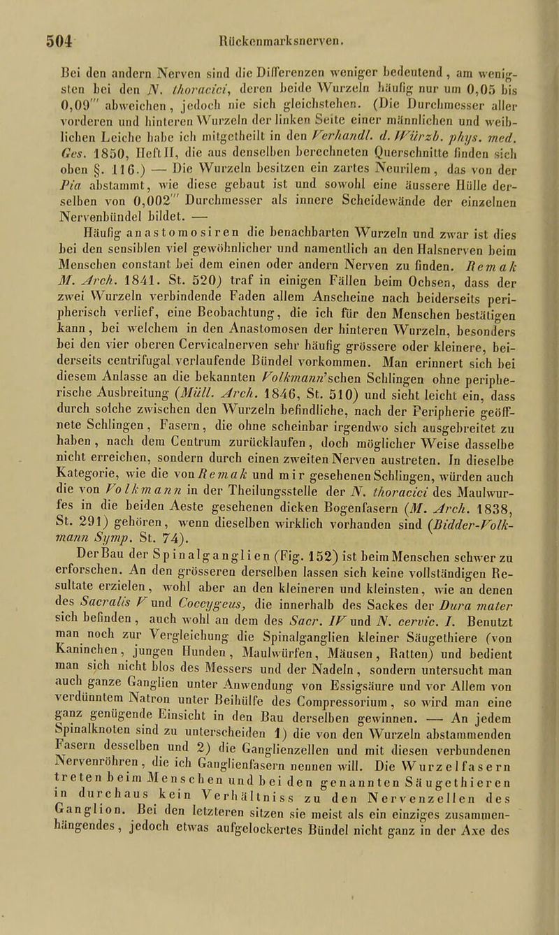 Bei den andern Nerven sind die Differenzen weniger bedeutend, am wenig- sten bei den jV. thoracici, deren beide Wurzeln häufig nur um 0,05 bis 0,09' abweichen, jedoch nie sich gleichstehen. (Die Durchmesser aller vorderen und hinteren Wurzeln der linken Seite einer männlichen und weib- lichen Leiche habe ich mitgctheilt in den Verhandl. d. IVilrzh. phys. mcd. Ges. 1850, HeftII, die aus denselben berechneten Querschnitte finden sieb oben §. 11G.) — Die Wurzeln besitzen ein zartes Neurilem, das von der Pia abstammt, wie diese gebaut ist und sowohl eine äussere Ilülle der- selben von 0,002  Durchmesser als innere Scheidewände der einzelnen Nervenbündel bildet. — Häufig anastomosiren die benachbarten Wurzeln und zwar ist dies bei den sensiblen viel gewöhnlicher und namentlich an den Ilalsnerven beim Menschen constant. bei dem einen oder andern Nerven zu finden. Iiemak M. Ar eil. 1841. St. 520) traf in einigen Fällen beim Ochsen, dass der zwei Wurzeln verbindende Faden allem Anscheine nach beiderseits peri- pherisch verlief, eine Beobachtung, die ich für den Menschen bestätigen kann, bei welchem in den Anaslomosen der hinteren Wurzeln, besonders bei den vier oberen Cervicalnerven sehr häufig grössere oder kleinere, bei- derseits centrifugal verlaufende Bündel Vorkommen. Man erinnert sich bei diesem Anlasse an die bekannten Volkmann’sehen Schlingen ohne periphe- rische Ausbreitung (Müll. Arcli. 1846, St. 510) und sieht leicht ein, dass durch solche zwischen den Wurzeln befindliche, nach der Peripherie geöff- nete Schlingen, Fasern, die ohne scheinbar irgendwo sich ausgebreitet zu haben , nach dem Centrum zurücklaufen, doch möglicher Weise dasselbe nicht erreichen, sondern durch einen zweiten Nerven austreten, ln dieselbe Kategorie, wie die von Remak und mir gesehenen Schlingen, würden auch die von Volkmann in der Theilungsstelle der N. thoracici des Maulwur- fes in die beiden Aeste gesehenen dicken Bogenfasern (M. Arch. 1838, St. 291) gehören, wenn dieselben wirklich vorhanden sind (Bidder-Volk- mann Symp. St. 74). Der Bau der Spinalganglien (Fig. 152) ist beim Menschen schwer zu erforschen. An den grösseren derselben lassen sich keine vollständigen Re- sultate erzielen, wohl aber an den kleineren und kleinsten, wie an denen des Sacralis I und Coccygeus, die innerhalb des Sackes der Dura mater sich befinden , auch wohl an dem des Sacr. IV und N. cervic. I. Benutzt man noch zur Vergleichung die Spinalganglien kleiner Säugethiere (von Kaninchen, jungen Hunden, Maulwürfen, Mäusen, Ratten) und bedient man sich nicht blos des Messers und der Nadeln, sondern untersucht man auch ganze Ganglien unter Anwendung von Essigsäure und vor Allem von verdünntem Natron unter Beihülfe des Compressorium, so wird man eine ganz genügende Einsicht in den Bau derselben gewinnen. —• An jedem Spinalknoten sind zu unterscheiden 1) die von den Wurzeln abstammenden ^asein desselben und 2) die Ganglienzellen und mit diesen verbundenen ervenröhren, die ich Ganglienfasern nennen will. Die Wurzel fasern treten beim Menschen und bei den genannten Säugethieren in u ic haus kein Verhältniss zu den Nervenzellen des Ganglion. Bei den letzteren sitzen sie meist als ein einziges zusammen- ängendes, jedoch etwas aufgelockertes Bündel nicht ganz in der A.\e des