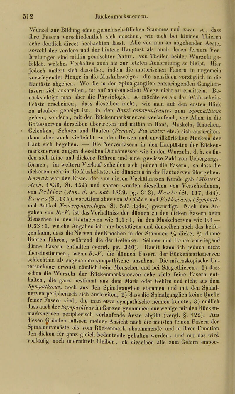 Wurzel zur Bildung eines gemeinschaftlichen Stammes und zwar so, dass ihre Fasern verschiedentlich sich mischen, wie sich hei kleinen Thieren sehr deutlich direct beobachten lasst. Alle von nun an abgehenden Aeste, sowohl der vordere und der hintere Hauptast als auch deren lernere Ver- breitungen sind mithin gemischter Natur, von Theilen beider Wurzeln ge- bildet, welches Verhallen auch bis zur letzten Ausbreitung so bleibt. Hier jedoch ändert sich dasselbe, indem die motorischen Fasern in ungemein vorwiegender Menge in die Muskelzweige , die sensiblen vorzüglich in die Hautäste abgeben. Wo die in den Spinalganglien entspringenden Ganglien- fasern sich ausbreiten, ist auf anatomischen Wege nicht zu ermitteln. Be- rücksichtigt man aber die Physiologie, so möchte es als das Wahrschein- lichste erscheinen, dass dieselben nicht, wie man auf den ersten Blick zu glauben geneigt ist, in den Rami communicantes zum Sympathicus gehen, sondern, mit den Rückenmarksnerven verlaufend, vor Allem in die Gefässnerven derselben übertreten und mithin in Haut, Muskeln, Knochen, i Gelenken, Sehnen und Häuten (Periost, Pia mater etc.) sich ausbreiten, dann aber auch vielleicht zu den Drüsen und unwillkürlichen Muskeln der Haut sich begeben. — Die Nervenfasern in den Hauptästen der Rücken- marksnerven zeigen dieselben Durchmesser wie in den Wurzeln, d. h. es fin- den sich feine und dickere Röhren und eine gewisse Zahl von Uebergangs- formen, im weitern Verlauf scheiden sich jedoch die Fasern, so dass die dickeren mehr in die Muskeläste, die dünneren in die Hautnerven übergehen. Remak war der Erste, der von diesen Verhältnissen Kunde gab (Müller's Arch. 1836, St. 154) und später wurden dieselben von Verschiedenen, von Peltier (Ann. d. sc. nat. 1839, pg. 313), Heule (St. 117, 144), Bruns (St. 145), vor Allem aber von B id der und Folkmann (Sympath. und Artikel Nervenphysiologie St. 593 figde.) gewürdigt. Nach den An- gaben von B.-F. ist das Verhältnis der dünnen zu den dicken Fasern beim Menschen in den Hautnerven wie 1,1:1, in den Muskelnerven wie 0,1 — 0,33 : 1, welche Angaben ich nur bestätigen und denselben noch das beifü- genkann, dass die Nerven der Knochen in den Stämmen J/3 dicke, 2/3 dünne Röhren führen, während die der Gelenke, Sehnen und Häute vorwiegend dünne Fasern enthalten (vergl. pg. 340). Damit kann ich jedoch nicht übereinstimmen , wrenn B.-F. die dünnen Fasern der Rückenmarksnerven schlechthin als sogenannte sympathische ansehen. Die mikroskopische Un- tersuchung erweist nämlich beim Menschen und bei Säugelhieren, 1) dass schon die Wurzeln der Rückenmarksnerven sehr viele feine Fasern ent- halten , die ganz bestimmt aus dem Mark oder Gehirn und nicht aus dem Sympathicus, noch aus den Spinalganglien stammen und mit den Spinal- nerven peripherisch sich ausbreiten, 2) dass die Spinalganglien keine Quelle feiner Fasern sind, die man etwa sympathische nennen könnte, 3) endlich, dass auch der Sympathicus im Ganzen genommen nur wenige mit den Rücken- marksnerven peripherisch verlaufende Aeste abgibt (vergl. §. 122). Aus diesen gründen müssen meiner Ansicht nach die meisten feinen Fasern der Spinalnervenäste als vom Rückenmark abstammende und in ihrer Function den dicken für ganz gleich bedeutende gehalten werden, und nur das wird vorläufig noch unermittelt bleiben, ob dieselben alle zum Gehirn empor-