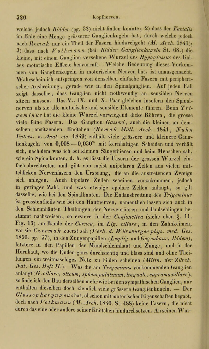welche jedoch Buhler (pg. 32) nicht finden konnte; 2) dass der Facialis im Knie eine Menge grösserer Ganglienkugeln hat, durch welche jedoch nach Hem ah nur ein Theil der Fasern hindurchgeht (M. Arch. 1841); 3) dass nach Volkmann (bei Bidder Ganglienkugeln St. 08.) die kleine, mit einem Ganglion versehene Wurzel des Hypoglossus des Kal- bes motorische Effecte hervorruft. Welche Bedeutung dieses Vorkom- men von Ganglienkugeln in motorischen Nerven hat, ist unausgemacht. Wahrscheinlich entspringen von denselben einfache Fasern mit peripheri- scher Ausbreitung, gerade wie in den Spinalganglien. Auf jeden Fall zeigt dasselbe, dass Ganglien nicht nothwendig an sensiblen Nerven sitzen müssen. Das V., IX. und X. Paar gleichen insofern den Spinal- nerven als sie alle motorische und sensible Elemente führen. Beim Tri- geminus hat die kleine Wurzel vorwiegend dicke Röhren, die grosse viele feine Fasern. Das Ganglion Gasseri, auch die kleinen an dem- selben ansitzenden Knötchen (Bemak Müll. Arch. 1841, Nuhn Unters, z. Anat. etc. 1849) enthält viele grössere und kleinere Gang- lienkugeln von 0,008 — 0,030 mit kernhaltigen Scheiden und verhält sich, nach dem was ich bei kleinen Säugethieren und beim Menschen sah, wie ein Spinalknoten, d. h. es lässt die Fasern der grossen Wurzel ein- fach durchtreten und gibt von meist unipolaren Zellen aus vielen mit- teldicken Nervenfasern den Ursprung, die an die austretenden Zweige sich anlegen. Auch bipolare Zellen scheinen vorzukommen, jedoch in geringer Zahl, und was etwaige apolare Zellen anlangt, so gilt dasselbe, wie bei den Spinalknoten. Die Endausbreitung des Trigeminus ist grösstentheils wie bei den Hautnerven, namentlich lassen sich auch in den Schleimhäuten Theilungen der Nervenröhreu und Endschlingen be- stimmt nachweisen, so erstere in der Cojijunctiva (siehe oben §. 11. Fig. 13) am Rande der Cornea, im Lig. ciliare, in den Zahnkeimen, wo sie Czermak zuerst sah (Verh. d. Würzburger phys. med. Ges. 1850. pg. 57), in den Zungenpapillen (Leydig und Gegenbaur, Ibidem), letztere in den Papillen der Mundschleimhaut und Zunge, und in der Hornhaut, wo die Enden ganz durchsichtig und blass sind und ohne Thei- lungen ein weitmaschiges Netz zu bilden scheinen (Mitth. der Zi/rch. Nat. Ges. Heft II.). Was die am Trigeminus vorkommendeu Ganglien anlangt (G. ciliare, oticurn, sphenopalalinum, linguale, supramaxillare), so finde ich den Bau derselben mehr wie bei den sympathischen Ganglien, nur enthalten dieselben doch ziemlich viele grössere Ganglieukugeln. — Der Glossop haryng eushaL, obschon mitmotorischenEigenschaftenbegabt, doch nach Volhm arm (M. Arch. 1840. St. 488) keine Fasern, die nicht durch das eine oder andere seiner Knötchen hindurchsetzen. Anseinen Wur-