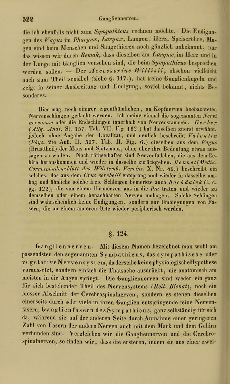 die ich ebenfalls nicht zum Sympathicus rechnen möchte. Die Endigun- gen des Vagus im Pharynx, Larynx, Lungen, Herz, Speiseröhre, Ma- gen sind beim Menschen und Säugethieren noch gänzlich unbekannt, nur das wissen wir durch RemaJc, dass dieselben am Larynx, im Herz und in der Lunge mit Ganglien versehen sind, die beim Sympathicus besprochen werden sollen. — Der Access orius Willisii, obschon vielleicht auch zum Theil sensibel (siehe §. 117.), hat keine Ganglienkugeln und zeigt in seiner Ausbreitung und Endigung, soviel bekannt, nichts Be- sonderes. Hier mag noch einiger eigenthiimlichen, an Kopfnerven beobachteten Nervenschlingen gedacht werden. Ich meine einmal die sogenannten Nervi nervorum oder die Endscldingen innerhalb von Nervenstämmen. Gerber (Allg. Anat. St. 157. Tab. VII. Fig. 162.) hat dieselben zuerst erwähnt, jedoch ohne Angabe der Localität, und neulich beschreibt Valentin (Phys. 2te Aufl. II. 597. Tab. II. Fig. 6.) dieselben aus dem Vagus (Brusttheil) der Maus und Spitzmaus, ohne über ihre Bedeutung etwas aus- sagen zu wollen. Noch räthselhafter sind Nervenfädchen, die aus dem Ge- hirn herauskommen und wieder in dasselbe zurückgehen. B ennet(Mediz. Correspondenzblalt des Wiirtemb. Vereins. X. Nr. 40.) beschreibt ein solches, das aus dem Crus cerebelli entsprang und wieder in dasselbe um- bog und ähnliche solche freie Schlingen bemerkte auch Bochdalek (1. c. pg. 122), die von einem Hirnnerven aus in die Pia traten und wieder zu demselben oder einem benachbarten Nerven umbogen. Solche Schlingen sind wahrscheinlich keine Endigungen, sondern nur Umbiegungen von Fa- sern, die an einem anderen Orte wieder peripherisch werden. §. 124. Gangliennerven. Mit diesem Namen bezeichnet man wohl am passendsten den sogenannten Sympathicus, das sympathische oder vegetativeNervensystem,da derselbe keine physiologischeHypothese voraussetzt, sondern einfach die Thatsache ausdriiekt, die anatomisch am meisten in die Augen springt. Die Gangliennerven sind weder ein ganz für sich bestehender Theil des Nervensystems (Reil, Bichat), noch eiu blosser Abschnitt der Cerebrospinalnerven, sondern es stehen dieselben einerseits durch sehr viele in ihren Ganglien entspringende feine Nerven- fasern, GanglienfaserndesSympathicus, ganz selbständig für sich da, während sie auf der anderen Seite durch Aufnahme einer geringeren Zahl von Fasern der andern Nerven auch mit dem Mark und dem Gehirn verbunden sind. Vergleichen wir die Gangliennerven und die Cercbro- spinalnerven, so finden wir, dass die erstcren, indem sie aus einer zwei-