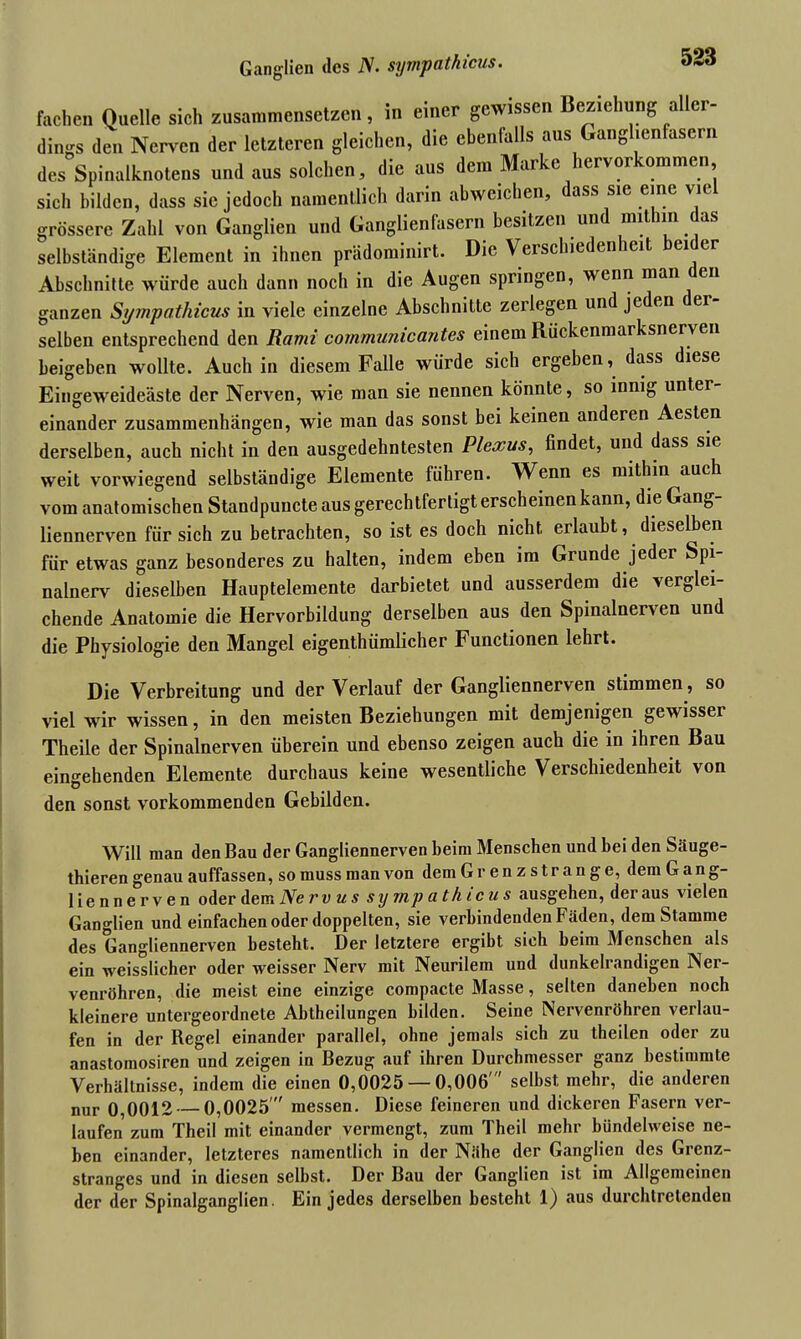 Ganglien des iV. sympathicus• fachen Quelle sich zusammensetzen, in einer gewissen Beziehung aller- dings den Nerven der letzteren gleichen, die ebenfalls aus Ganglienfasern des Spinalknotens undaus solchen, die aus dem Marke hervorkommen sich bilden, dass sic jedoch namentlich darin abweichen, dass sic eine vie grössere Zahl von Ganglien und Ganglienfasern besitzen un mit in as selbständige Element in ihnen prädominirt. Die Verschiedenheit ei er Abschnitte würde auch dann noch in die Augen springen, wenn man en ganzen Si/?npathicus iii viele einzelne Abschnitte zeilegen und jeden er selben entsprechend den Rami communicantes einem Rückenmarksnerven beigeben wollte. Auch in diesem Falle würde sich ergeben, dass diese Eingeweideäste der Nerven, wie man sie nennen könnte, so innig unter- einander Zusammenhängen, wie man das sonst bei keinen anderen Aesten derselben, auch nicht in den ausgedehntesten Plexus, findet, und dass sie weit vorwiegend selbständige Elemente liihren. Wenn es mithin auch vom anatomischen Standpuncte aus gerechtfertigt erscheinen kann, die Gang- liennerven für sich zu betrachten, so ist es doch nicht erlaubt, dieselben für etwas ganz besonderes zu halten, indem eben im Grunde jeder Spi- nalnerv dieselben Hauptelemente darbietet und ausserdem die verglei- chende Anatomie die Hervorbildung derselben aus den Spinalnerven und die Physiologie den Mangel eigenthümlicher Functionen lehrt. Die Verbreitung und der Verlauf der Gangliennerven stimmen, so viel wir wissen, in den meisten Beziehungen mit demjenigen gewisser Theile der Spinalnerven überein und ebenso zeigen auch die in ihren Bau eingehenden Elemente durchaus keine wesentliche Verschiedenheit von den sonst vorkommenden Gebilden. Will man den Bau der Gangliennerven beim Menschen und bei den Säuge- thieren genau auffassen, so muss man von dem Gr en z s tr an g e, dem Gang- liennerven oder dem Nerv us sympathicus ausgehen, der aus vielen Ganglien und einfachen oder doppelten, sie verbindenden Fäden, dem Stamme des Gangliennerven besteht. Der letztere ergibt sich beim Menschen als ein weisslicher oder weisser Nerv mit Neurilem und dunkelrandigen Ner- venröhren, die meist eine einzige compacte Masse, selten daneben noch kleinere untergeordnete Abtheilungen bilden. Seine Nervenröhren verlau- fen in der Regel einander parallel, ohne jemals sich zu theilen oder zu anastomosiren und zeigen in Bezug auf ihren Durchmesser ganz bestimmte Verhältnisse, indem die einen 0,0025 — 0,006' selbst mehr, die anderen nur 0,0012 — 0,0025 messen. Diese feineren und dickeren Fasern ver- laufen zum Theil mit einander vermengt, zum Theil mehr bündelweise ne- ben einander, letzteres namentlich in der Nähe der Ganglien des Grenz- stranges und in diesen selbst. Der Bau der Ganglien ist im Allgemeinen der der Spinalganglien. Ein jedes derselben besteht 1) aus durchtretenden